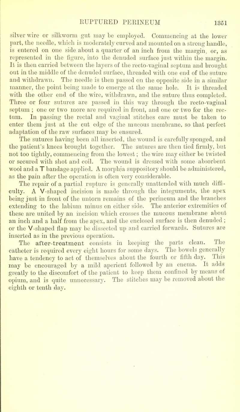silver wire or silkworm gut may be employed. Commencing at the lower part, the needle, which is moderately curved and mounted on a strong handle, is entered on one side about a quarter of an inch from the margin, or, as represented in the figure, into the denuded surface just within the margin. It is then carried between the layers of the recto-vaginal septum and brought out in the middle of the denuded surface, threaded with one end of the suture and withdrawn. The needle is then passed on the opposite side in a similar manner, the point being made to emerge at the same hole. It is threaded with the other end of the wire, withdrawn, and the suture thus completed. Three or four sutures are passed in this way through the recto-vaginal septum ; one or two more are required in front, and one or two for the rec- tum. In passing the rectal and vaginal stitches care must be taken to enter them just at the cut edge of the mucous membrane, so that perfect adaptation of the raw surfaces may be ensured. The sutures having been all inserted, the wound is carefully sponged, and the patient's knees brought together. The sutures are then tied firmly, but not too tightly, commencing from the lowest; the wire may either be twisted or secured with shot and coil. The wound is dressed with some absorbent wool and a T bandage applied. A morphia suppository should be administered, as the pain after the operation is often very considerable. The repair of a partial rupture is generally unattended with much diffi - culty. A V-shaped incision is made through the integuments, the apex being just in front of the untorn remains of the perineum and the branches extending to the labium minus on either side. The anterior extremities of these are united by an incision which crosses the mucous membrane about an inch and a half from the apex, and the enclosed surface is then denuded ; or the V-shaped flap may be dissected up and carried forwards. Sutures are inserted as in the previous operation. The after-treatment consists in keeping the parts clean. The catheter is required every eight hours for some days. The bowels generally have a tendency to act of themselves about the fourth or fifth day. This may be encouraged by a mild aperient followed by an enema. It adds greatly to the discomfort of the patient to keep them confined by means of opium, and is quite unnecessary. The stitches may be removed about the eighth or tenth day.