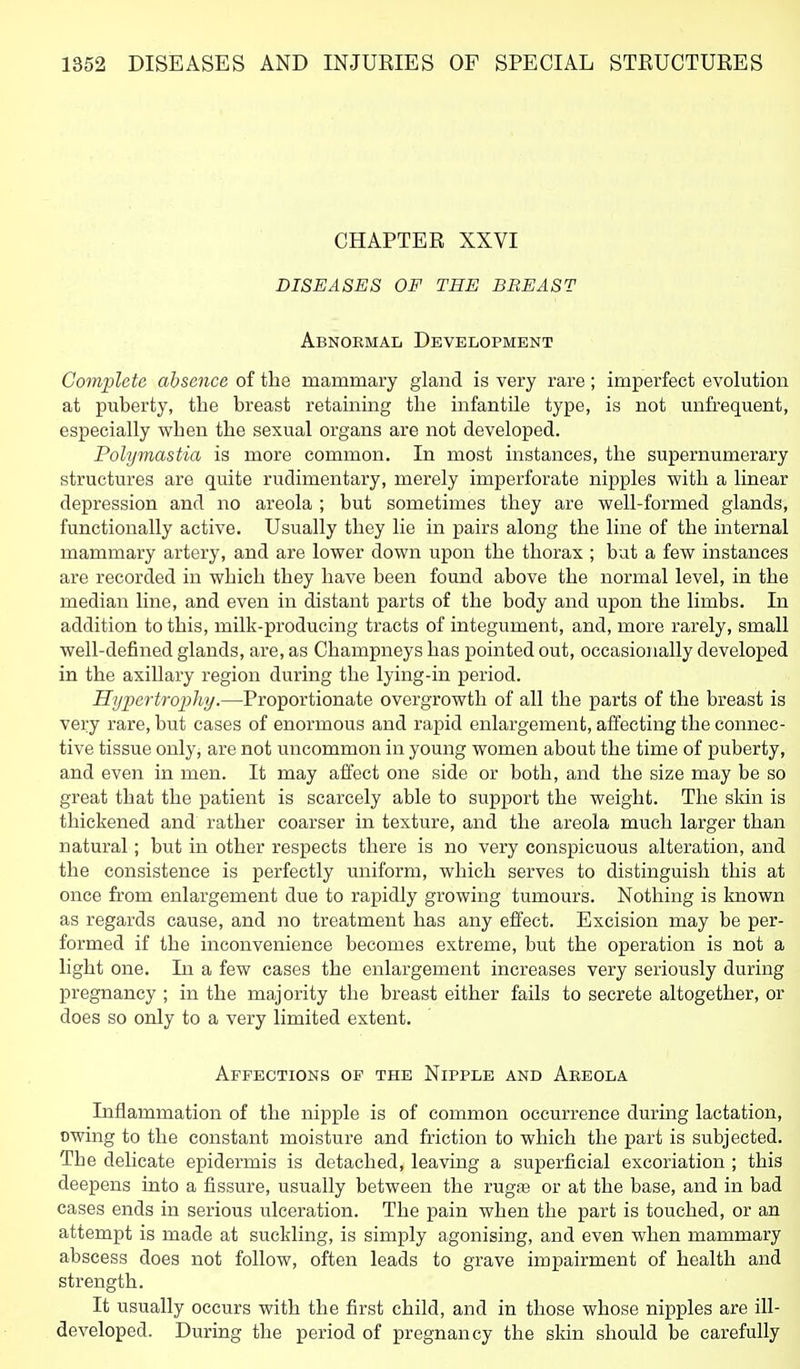 CHAPTER XXVI DISEASES OF THE BREAST Abnokmal Development Complete absence of the mammary gland is very rare; imperfect evolution at puberty, the breast retaining the infantile type, is not unfrequent, especially when the sexual organs are not developed. Polymastia is more common. In most instances, the supernumerary structures are quite rudimentary, merely imperforate nipples with a linear depression and no areola ; but sometimes they are well-formed glands, functionally active. Usually they lie in pairs along the line of the internal mammary artery, and are lower down upon the thorax ; but a few instances are recorded in which they have been found above the normal level, in the median line, and even in distant parts of the body and upon the limbs. In addition to this, milk-producing tracts of integument, and, more rarely, small well-defined glands, are, as Champneys has pointed out, occasionally developed in the axillary region during the lying-in period. Hyiyertrophy.—Proportionate overgrowth of all the parts of the breast is very rare, but cases of enormous and rapid enlargement, affecting the connec- tive tissue only, are not uncommon in young women about the time of puberty, and even in men. It may affect one side or both, and the size may be so great that the patient is scarcely able to support the weight. The skin is thickened and rather coarser in texture, and the areola much larger than natural; but in other respects there is no very conspicuous alteration, and the consistence is perfectly uniform, which serves to distinguish this at once from enlargement due to rapidly growing tumours. Nothing is known as regards cause, and no treatment has any effect. Excision may be per- formed if the inconvenience becomes extreme, but the operation is not a light one. In a few cases the enlargement increases very seriously during pregnancy ; in the majority the breast either fails to secrete altogether, or does so only to a very limited extent. Affections op the Nipple and Abeola Inflammation of the nipple is of common occurrence during lactation, owing to the constant moisture and friction to which the part is subjected. The delicate epidermis is detached, leaving a superficial excoriation ; this deepens into a fissure, usually between the rugfe or at the base, and in bad cases ends in serious ulceration. The pain when the part is touched, or an attempt is made at suckling, is simply agonising, and even when mammary abscess does not follow, often leads to grave impairment of health and strength. It usually occurs with the first child, and in those whose nipples are ill- developed. During the period of pregnancy the skin should be carefully