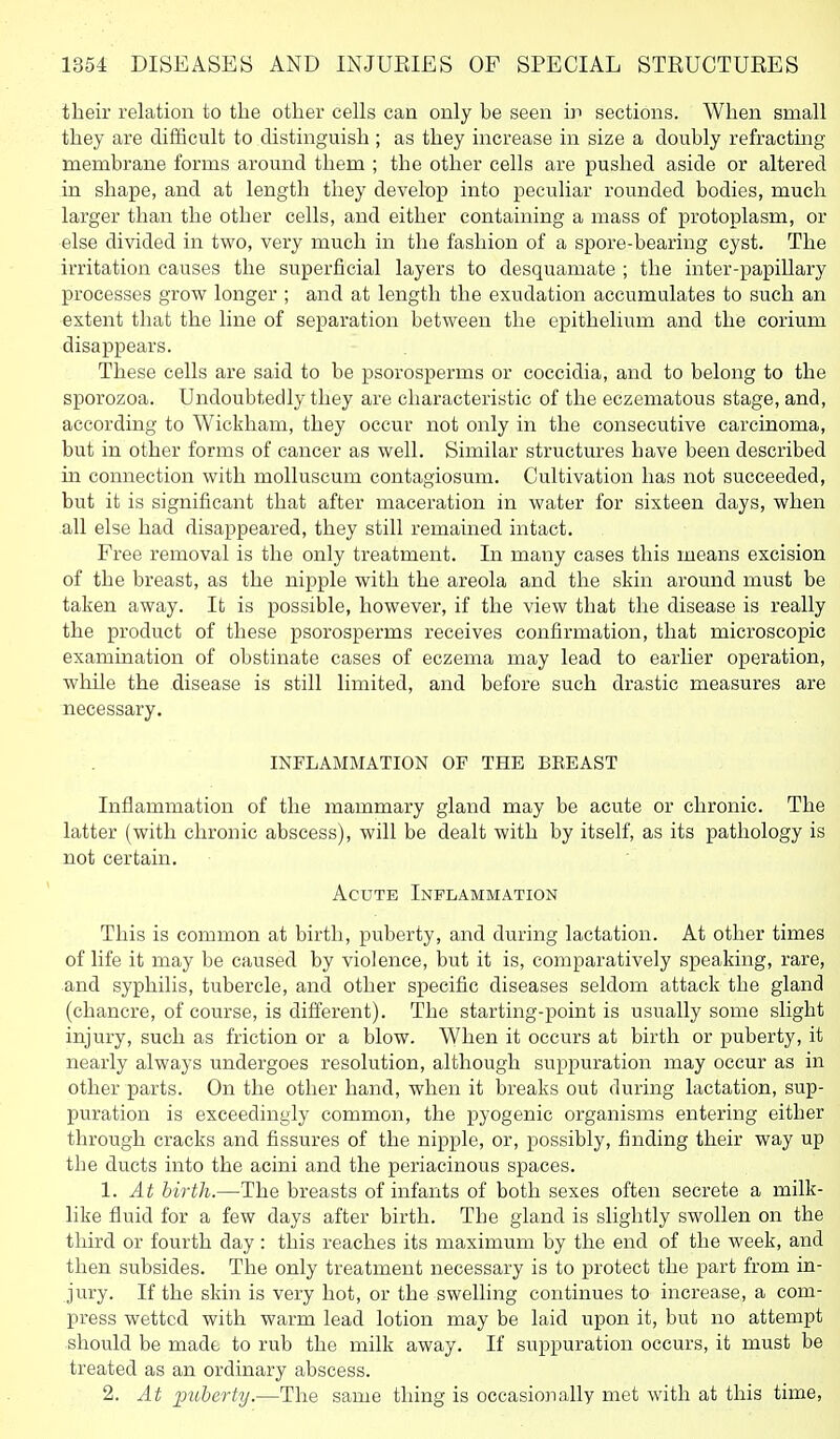 their relation to the other cells can only be seen in sections. When small they are difficult to distinguish ; as they increase in size a doubly refracting membrane forms around them ; the other cells are pushed aside or altered in shape, and at length they develop into peculiar rounded bodies, much larger than the other cells, and either containing a mass of protoplasm, or else divided in two, very much in the fashion of a spore-bearing cyst. The irritation causes the superficial layers to desquamate ; the inter-papillary processes grow longer ; and at length the exudation accumulates to such an extent that the line of separation between the epithelium and the corium disappears. These cells are said to be psorosperms or coccidia, and to belong to the sporozoa. Undoubtedly they are characteristic of the eczematous stage, and, according to Wickham, they occur not only in the consecutive carcinoma, but in other forms of cancer as well. Similar structures have been described in connection with molluscum contagiosum. Cultivation has not succeeded, but it is significant that after maceration in water for sixteen days, when all else had disappeared, they still remained intact. Free removal is the only treatment. In many cases this means excision of the breast, as the nipple with the areola and the skin around must be taken away. It is possible, however, if the view that the disease is really the product of these psorosperms receives confirmation, that microscopic examination of obstinate cases of eczema may lead to earlier operation, while the disease is still limited, and before such drastic measures are necessary, INFLAMMATION OF THE BEEAST Inflammation of the mammary gland may be acute or chronic. The latter (with chronic abscess), will be dealt with by itself, as its pathology is not certain. Acute Inflammation This is common at birth, puberty, and during lactation. At other times of life it may be caused by violence, but it is, comparatively speaking, rare, and syphilis, tubercle, and other specific diseases seldom attack the gland (chancre, of course, is different). The starting-point is usually some slight injury, such as friction or a blow. When it occurs at bii'th or puberty, it nearly always undergoes resolution, although suppuration may occur as in other parts. On the other hand, when it breaks out during lactation, sup- puration is exceedingly common, the pyogenic organisms entering either through cracks and fissures of the nipple, or, possibly, finding their way up the ducts into the acini and the periacinous spaces. 1. At hirth.—The breasts of infants of both sexes often secrete a milk- like fluid for a few days after birth. The gland is slightly swollen on the third or fourth day : this reaches its maximum by the end of the week, and then subsides. The only treatment necessary is to protect the part from in- jury. If the skin is very hot, or the swelling continues to increase, a com- press wetted with warm lead lotion may be laid upon it, but no attempt should be made to rub the milk away. If suppuration occurs, it must be treated as an ordinary abscess. 2. At imberty.—The same thing is occasionally met with at this time,