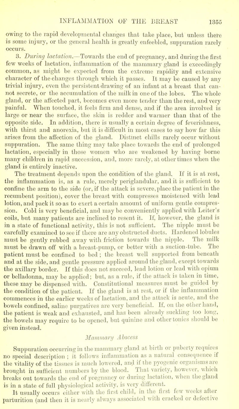 owing to the rapid developmental changes that take place, but unless there is some injury, or the general health is greatly enfeebled, suppuration rarely occurs. 3. During lactation.—Towards the end of pregnancy, and during the first few weeks of lactation, inflammation of the mammary gland is exceedingly common, as might be expected from the extreme rapidity and extensive character of the changes through which it passes. It may be caused by any trivial injury, even the persistent drawing of an infant at a breast that can- not secrete, or the accumulation of the milk in one of the lobes. The whole gland, or the affected part, becomes even more tender than the rest, and very painful. When touched, it feels firm and dense, and if the area involved is large or near the surface, the skin is redder and warmer than that of the opposite side. In addition, there is usually a certain degree of feverishness, with thirst and anorexia, but it is difficult in most cases to say how far this arises from the affection of the gland. Distinct chills rarely occur without suppui'ation. The same thing may take place towards the end of prolonged lactation, especially in those women who are weakened by having borne many children in rapid succession, and, more rarely, at other times when the gland is entirely inactive. The treatment depends upon the condition of the gland. If it is at rest, the inflammation is, as a rule, merely periglandular, and it is suflicient to confine the arm to the side (or, if the attack is severe, place the patient in the recumbent position), cover the breast with compresses moistened with lead lotion, and pack it so as to exert a certain amount of uniform gentle compres- sion. Cold is very beneficial, and may be conveniently applied with Leiter's coils, but many patients are inclined to resent it. If, however, the gland is in a state of functional activity, this is not sufficient. The nipple must be carefully examined to see if there are any obstructed ducts. Hardened lobules must be gently rubbed away with friction towards the nipple. The milk must be drawn ofl' with a breast-pump, or better with a suction-tube. The patient must be confined to bed ; the breast well supported from beneath and at the side, and gentle pressure applied around the gland, except towards the axillary border. If this does not succeed, lead lotion or lead with opium or belladonna, may be applied; but, as a rule, if the attack is taken in time, these may be dispensed with. Constitutional measures must be guided by the condition of the patient. If the gland is at rest, or if the inflammation commences in the earlier weeks of lactation, and the attack is acute, and the bowels confined, saline purgatives are very beneficial. If, on the other hand, the patient is weak and exhausted, and has been already suckhng too long, the bowels may require to be opened, but quinine and other tonics should be given instead. Maviviani A bsccss Suppuration occurring in the mammary gland at birth or puberty requires no special description ; it follows inflammation as a natural consequence if the vitality of the tissues is much lowered, and if the pyogenic organisms are brought in suflicient numbers by the blood. That variety, however, which breaks out towards the end of pregnancy or during lactation, when the gland is in a state of full physiological activity, is very dififerent. It usually occurs either with the first child, in the first few weeks after parturition (and then it is nearly always associated with cracked or defective
