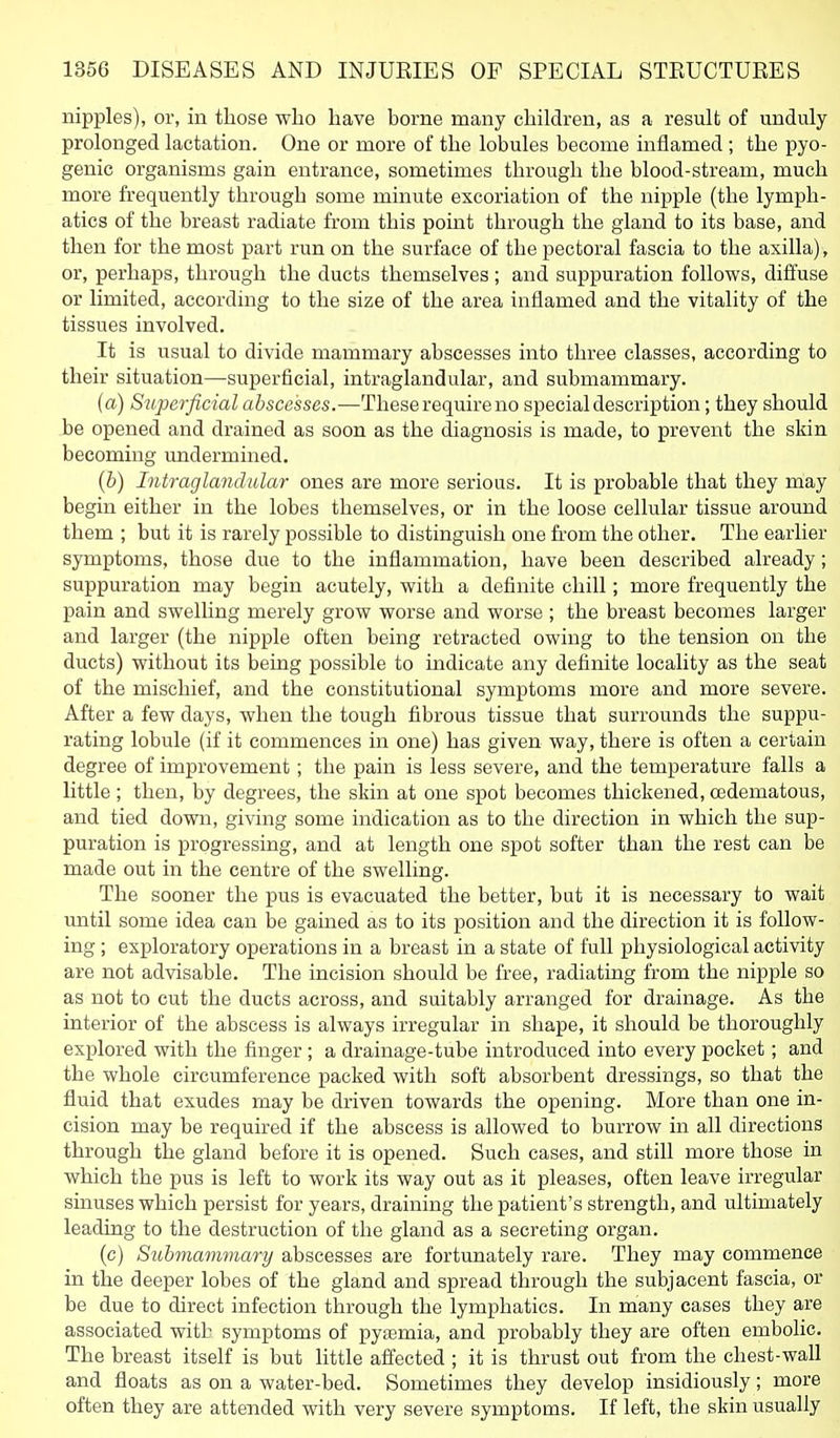 nipples), or, in those who have borne many children, as a result of unduly prolonged lactation. One or more of the lobules become inflamed ; the pyo- genic organisms gain entrance, sometimes through the blood-stream, much more frequently through some minute excoriation of the nipple (the lymph- atics of the breast radiate from this point through the gland to its base, and then for the most part run on the surface of the pectoral fascia to the axilla), or, pei'haps, through the ducts themselves; and suppuration follows, diffuse or limited, according to the size of the area inflamed and the vitality of the tissues involved. It is usual to divide mammary abscesses into three classes, according to their situation—superficial, intraglandular, and submammary. (a) Superficial abscesses.—These require no special description; they should be opened and drained as soon as the diagnosis is made, to prevent the skin becoming imdermined. (6) Intraglandular ones are more serious. It is probable that they may begin either in the lobes themselves, or in the loose cellular tissue around them ; but it is rarely possible to distinguish one from the other. The earlier symptoms, those due to the inflammation, have been described already; suppuration may begin acutely, with a definite chill; more frequently the pain and swelling merely grow worse and worse ; the breast becomes larger and larger (the nipple often being retracted owing to the tension on the ducts) without its being possible to indicate any definite locality as the seat of the mischief, and the constitutional symptoms more and more severe. After a few days, when the tough fibrous tissue that surrounds the suppu- rating lobule (if it commences in one) has given way, there is often a certain degree of improvement; the pain is less severe, and the temperature falls a little ; then, by degrees, the skin at one spot becomes thickened, cedematous, and tied down, giving some indication as to the direction in which the sup- puration is progressing, and at length one spot softer than the rest can be made out in the centre of the swelling. The sooner the pus is evacuated the better, but it is necessary to wait until some idea can be gained as to its position and the direction it is follow- ing ; exploratory operations in a breast in a state of full physiological activity are not advisable. The incision should be free, radiating from the nipple so as not to cut the ducts across, and suitably arranged for drainage. As the interior of the abscess is always irregular in shape, it should be thoroughly explored with the finger; a drainage-tube introduced into every pocket; and the whole circumference packed with soft absorbent dressings, so that the fluid that exudes may be driven towards the opening. More than one in- cision may be required if the abscess is allowed to burrow in all directions through the gland before it is opened. Such cases, and still more those in which the pus is left to work its way out as it pleases, often leave irregular sinuses which persist for years, draining the patient's strength, and ultimately leading to the destruction of the gland as a secreting organ. (c) Submammary abscesses are fortunately rare. They may commence in the deeper lobes of the gland and spread through the subjacent fascia, or be due to direct infection through the lymphatics. In many cases they are associated with symptoms of pytemia, and probably they are often embolic. The breast itself is but little afi^ected ; it is thrust out from the chest-wall and floats as on a water-bed. Sometimes they develop insidiously; more often they are attended with very severe symptoms. If left, the skin usually