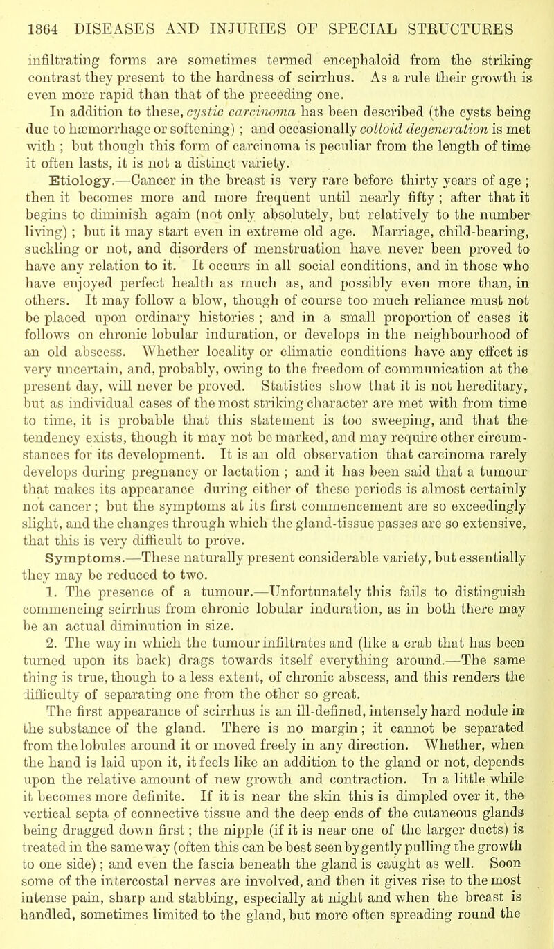 infiltrating forms are sometimes termed enceplialoid from tlie striking contrast they present to the hardness of scirrhus. As a rule their growth is even more rapid than that of the preceding one. In addition to these, cystic carcinoma has been described (the cysts being due to hfemorrhage or softening) ; and occasionally colloid degeneratio?i is met with ; but though this form of carcinoma is peculiar from the length of time it often lasts, it is not a distinct variety. Etiology.—Cancer in the breast is very rare before thirty years of age ; then it becomes more and more frequent until nearly fifty ; after that it begins to diminish again (not only absolutely, but relatively to the number living) ; but it may start even in extreme old age. Marriage, child-bearing, suckling or not, and disorders of menstruation have never been proved to have any relation to it. It occurs in all social conditions, and in those who have enjoyed perfect health as much as, and possibly even more than, in others. It may follow a blow, though of course too much reliance must not be placed upon ordinary histories ; and in a small proportion of cases it follows on chronic lobular induration, or develops in the neighbourhood of an old abscess. Whether locality or climatic conditions have any effect is very uncertain, and, probably, owing to the freedom of communication at the present day, will never be proved. Statistics show that it is not hereditary, but as individual cases of the most striking character are met with from time to time, it is probable that this statement is too sweeping, and that the tendency exists, though it may not be marked, and may require other circum- stances for its development. It is an old observation that carcinoma rarely develops during pregnancy or lactation ; and it has been said that a tumour that makes its appearance during either of these periods is almost certainly not cancer; but the symptoms at its first commencement are so exceedingly slight, and the changes through which the gland-tissue passes are so extensive, that this is very difficult to prove. Symptoms.—These naturally present considerable variety, but essentially they may be reduced to two. 1. The presence of a tumour.—Unfortunately this fails to distinguish commencing scirrhus from chronic lobular induration, as in both there may be an actual diminution in size. 2. The way in which the tumour infiltrates and (like a crab that has been turned upon its back) drags towards itself everything around.—The same thing is true, though to a less extent, of chronic abscess, and this renders the difficulty of separating one from the ather so great. The first appearance of scirrhus is an ill-defined, intensely hard nodule in the substance of the gland. There is no margin; it cannot be separated from the lobules around it or moved freely in any direction. Whether, when the hand is laid upon it, it feels like an addition to the gland or not, depends upon the relative amount of new growth and contraction. In a little while it becomes more definite. If it is near the skin this is dimpled over it, the vertical septa of connective tissue and the deep ends of the cutaneous glands being dragged down first; the nipple (if it is near one of the larger ducts) is treated in the same way (often this can be best seen by gently pulling the growth to one side); and even the fascia beneath the gland is caught as well. Soon some of the intercostal nerves are involved, and then it gives rise to the most intense pain, sharp and stabbing, especially at night and when the breast is handled, sometimes limited to the gland, but more often spreading round the