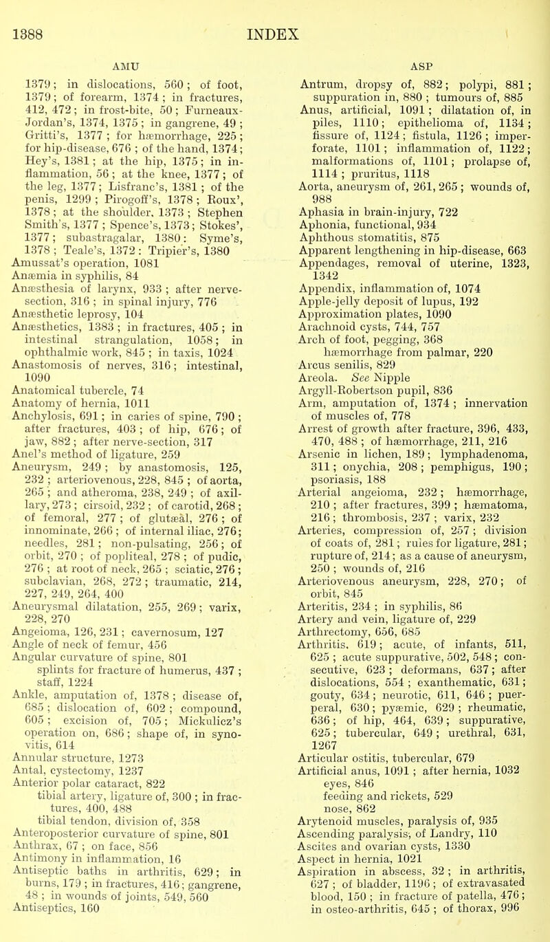 AMU 1379; in dislocations, 560 ; of foot, 1379; of forearm, 1374 ; in fractures, 412, 472 ; in frost-bite, 50 ; Furneaux- Jordan's, 1374, 1375 ; in gangrene, 49 ; Gritti's, 1377 ; for liiEmorrhage, 225; for hip-disease, 676 ; of the hand, 1374; Key's, 1381; at the hip, 1375; in in- flammation, 56 ; at the knee, 1377 ; of the leg, 1377; Lisfranc's, 1381 ; of the penis, 1299 ; Pirogoff's, 1378 ; Eoux', 1378 ; at the shoulder. 1373 ; Stephen Smith's, 1377 ; Spence's, 1373; Stokes', 1377; subastragalar, 1380: Syme's, 1378 ; Teale's, 1372 : Tripier's, 1380 Amussat's operation, 1081 Antemia in syphilis, 84 Aniesthesia of larynx, 933 ; after nerve- section, 316 ; in spinal injury, 776 Anaesthetic leprosy, 104 AnfBstheties, 1383 ; in fractures, 405 ; in intestinal strangulation, 1058; in ophthalmic work, 845 ; in taxis, 1024 Anastomosis of nerves, 316; intestinal, 1090 Anatomical tubercle, 74 Anatomy of hernia, 1011 Anchylosis, 691; in caries of spine, 790 ; after fractures, 403 ; of hip, 676; of jaw, 882 ; after nerve-section, 317 Anel's method of ligature, 259 Aneurysm, 249 ; by anastomosis, 125, 232 ; arteriovenous, 228, 845 ; of aorta, 265 ; and atheroma, 238, 249 ; of axil- lary, 273; cirsoid, 232; of carotid, 268 ; of femoral, 277 ; of glutseal, 276 ; of innominate, 266 ; of internal iliac, 276; needles, 281; non-pulsating, 256; of orbit, 270 ; of popliteal, 278 ; of pudic, 276 ; at root of neck, 265 ; sciatic, 276 ; subclavian, 268, 272 ; traumatic, 214, 227, 249, 264, 400 Aneurysmal dilatation, 255, 269 ; varix, 228, 270 Angeioma, 126, 231; cavernosum, 127 Angle of neck of femur, 456 Angular curvature of spine, 801 splints for fracture of humerus, 437 ; staff, 1224 Ankle, amputation of, 1378 ; disease of, 685 ; dislocation of, 602 ; compound, 605; excision of, 705; Mickulicz's operation on, 686; shape of, in syno- vitis, 614 Annular structure, 1273 Antal, cystectomy, 1237 Anterior polar cataract, 822 tibial artery, ligature of, 300 ; in frac- tures, 400, 488 tibial tendon, division of, 358 Anteroposterior curvature of spine, 801 Anthrax, 67 ; on face, 856 Antimony in inflammation, 16 Antiseptic baths in arthritis, 629; in burns, 179 ; in fractures, 416; gangrene, 48 ; in wounds of joints, 549, 560 Antiseptics, 160 ASP Antrum, dropsy of, 882; polypi, 881 ; supipuration in, 880 ; tumours of, 885 Anus, artificial, 1091; dilatation of, in piles, 1110; epithelioma of, 1134; fissure of, 1124 ; fistula, 1126 ; imper- forate, 1101; inflammation of, 1122 ; malformations of, 1101; prolapse of, 1114 ; pruritus, 1118 Aorta, aneurysm of, 261,265; wounds of, 988 Aphasia in brain-injury, 722 Aphonia, functional, 934 Aphthous stomatitis, 875 Apparent lengthening in hip-disease, 663 Appendages, removal of uterine, 1323, 1342 Appendix, inflammation of, 1074 Apple-jelly deposit of lupus, 192 Approximation plates, 1090 Arachnoid cysts, 744, 757 Arch of foot, pegging, 368 haemorrhage from palmar, 220 Arcus senilis, 829 Areola. See Nipple Argyll-Eobertson pupil, 836 Arm, amputation of, 1374 ; innervation of muscles of, 778 Arrest of growth after fracture, 396, 433, 470, 488 ; of hemorrhage, 211, 216 Arsenic in lichen, 189; lymphadenoma, 311; onychia, 208 ; pemphigus, 190 ; psoriasis, 188 Arterial angeioma, 232; hemorrhage, 210 ; after fractures, 399 ; heematoma, 216 ; thrombosis, 237 ; varix, 232 Arteries, compression of, 257; division of coats of, 281; rules for ligature, 281; rupture of, 214; as a cause of aneurysm, 250 ; wounds of, 216 Arteriovenous aneurysm, 228, 270; of orbit, 845 Arteritis, 234 ; in syphilis, 86 Artery and vein, ligature of, 229 Arthrectomy, 656, 685 Arthritis, 619; acute, of infants, 511, 625 ; acute suppurative, 502, 548 ; con- secutive, 623 ; deformans, 637 ; after dislocations, 554 ; exanthematic, 631; gouty, 634; neurotic, 611, 646 ; puer- peral, 630 ; pysemic, 629 ; rheumatic, 636; of hip, 464, 639; suppurative, 625; tubercular, 649; urethral, 631, 1267 Articular ostitis, tubercular, 679 Artificial anus, 1091 ; after hernia, 1032 eyes, 846 feeding and rickets, 529 nose, 862 Arytenoid muscles, paralysis of, 935 Ascending paralysis-, of Landry, 110 Ascites and ovarian cysts, 1330 Aspect in hernia, 1021 Aspiration in abscess, 32 ; in arthritis, 627 ; of bladder, 1196 ; of extravasated blood, 150 ; in fracture of patella, 476 ; in osteo-arthritis, 645 ; of thorax, 996