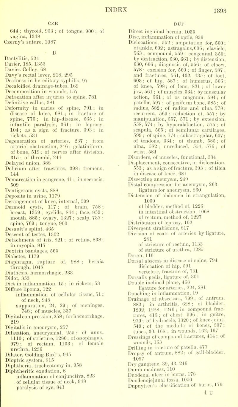 CZE 644 ; thyroid, 953 ; of tongue, 900 ; of vagina, 1348 Czemy's suture, 1087 D Dactylitis, 524 Darier, 185, 1353 Davies Colley, 68 Davy's rectal lever, 218, 295 Deafness in hereditary syphilis, 97 Decalcified drainage-tubes, 169 Decomposition in wounds, 157 Defrt'cation after injuries to spine, 781 Definitive callus, 381 Deformity in caries of spine, 791 ; in disease of knee, 681 ; in fracture of spine, 775 ; in hip-disease, 665 ; in infantile paralysis, 361; in leprosy, 104 ; as a sign of fracture, 393 ; in rickets, 531 Degeneration of arteries, 237 ; from arterial obstruction, 246 ; gelatiniform, of bone, 519; of nerves after division, 315 ; of thrombi, 244 Delayed union, 888 Delirium after fractures, 398; tremens, 144 Demarcation in gangrene, 41; in necrosis, 509 Dentigerous cysts, 888 Deposits in urine, 1179 Derangement of knee, internal, 599 Dermoid cysts, 117 ; of brain, 758 ; breast, 1359 ; eyelids, 844 ; face, 859 ; mouth, 885 ; ovary, 1327 ; scalp, 737 ; spine, 769 ; tongue, 900 Desault's splint, 465 Descent of testes, 1302 Detachment of iris, 821 ; of retina, 838; in myopia, 817 Dextrin bandages, 565 Diabetes, 1179 Diaphragm, rupture of, 988 ; hernia through, 1048 Diathesis, hasmorrhagic, 233 Didot, 353 Diet in inflammation, 15 ; in rickets, 53 Diffuse lipoma, 122 inflammation of cellular tissue, 51; of neck, 948 suppuration, 24, 29; of meninges, 748 ; of muscles, 337 Digital compression, 258; forha'morrhage, 219 Digitalis in aneurysm, 257 Dilatation, aneurysmal, 255 ; of anus, 1110 ; of stricture, 1280; of cesophagus, 979; of rectum, 1133 ; of female urethra, 1236 Dilator, Golding Bird's, 945 Dioptric system, 815 Diphtheria, tracheotomy in, 958 Diphtheritic exudation, 8 inflammation of conjunctiva, 823 of cellular tissue of neck, 948 paralysis of eye, 841 DUP Direct inguinal hernia, 1035 Disc, inflammation of optic, 836 Dislocations, 652 ; amputation for, 560; of ankle, 602 ; astragalus, 606, clavicle, 563; compound, 559 ; congenital, 350; by destruction, 630, 661; by distension, 630, 666 ; diagnosis of, 556; of elbow, 578 ; excision for, 560 ; of finger, 587 ; and fractures, 561, 402, 435 ; of foot, 603; of hip, 587 ; of humerus, 566; of knee, 598 ; of lens, 821 ; of lower jaw, 561; of muscles, 334 ; by muscular action, 561; of os magnum, 584; of patella, 597 ; of pisiform bone, 585 ; of radius, 582 ; of radius and ulna, 578 ; recurrent, 569 ; reduction of, 557 ; by manipulation, 557, 571; by extension, 558,674; by hyperabduction, 575; of scapula, 565 ; of semilunar cartilages, 599 ; of spine, 774 ; subastragalar, 607; of tendons, 334; of thumb, 585; of ulna, 582 ; unreduced, 554, 576; of wrist, 584 Disorders, of muscles, functional, 334 Displacement, consecutive, in dislocation, 553 ; as a sign of fracture, 393 ; of tibia in disease of knee, 681 Dissecting aneurysm, 249 Distal compression for aneurysm, 263 ligature for aneurysm, 260 Distension of abdomen in strangulation, 1059 of bladder, method of, 1226 in intestinal obstruction, 1068 of rectum, method of, 1227 Distribution of leprosy, 102 Divergent strabismus, 817 Division of coats of arteries by ligature, 281 of stricture of rectum, 1133 of stricture of urethra, 1285 Doran, 116 Dorsal abscess in disease of spine, 794 dislocation of hip, 591 vertebra?, fracture of, 781 Dorsalis pedis, ligature of, 301 Double inclined plane, 468 ligature for arteries, 224, 281 Douching in inflammation, 19 Drainage of abscesses, 799 ; of antrum, 882; in arthritis, 628; of bladder, 1202, 1228, 1246; in compound frac- tures, 415 ; of chest, 996 ; in goitre, 970 ; of hydrocele, 1320 ; of knee-joint, 549 ; of the medulla of bones, 507; tubes, 30, 108 ; in wounds, 162, 167 Dressings of compound fractures, 414 ; of wounds, 163 Drilling in fracture of patella, 477 Dropsy of antrum, 882; of gall-bladder, ■1097 Dry gangrene, 39, 43, 246 Dumb madness, 110 Duodenal ulcer in burns, 178 Duodenojejunal fossa, 1050 Dupuytren's classification of burns, 17(i 4 u