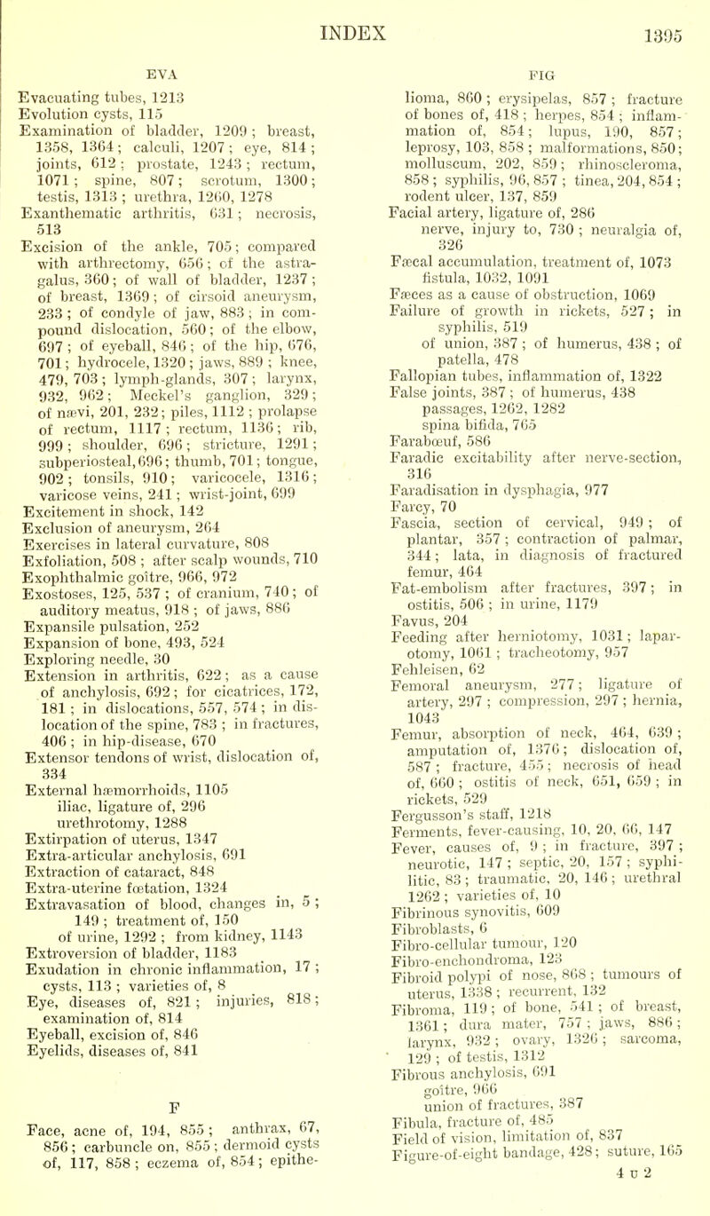 EVA Evacuating tubes, 1213 Evolution cysts, 115 Examination of bladder, 1209 ; breast, 1358, 1364 ; calculi, 1207 ; eye, 814 ; joints, 612: prostate, 1243; rectum, 1071 ; spine, 807; scrotum, 1300; testis, 1313 ; urethra, 12(i0, 1278 Exanthematie arthritis, 631; necrosis, 513 Excision of the ankle, 705; compared with arthrectomy, 656 ; of the astra- galus, 360; of wall of bladder, 1237 ; of breast, 1369 ; of cirsoid aneurysm, 233 ; of condyle of jaw, 883; in com- pound dislocation, 560 ; of the elbow, 697 ; of eyeball, 846 ; of the hip, 676, 701; hydrocele, 1320 ; jaws, 889 ; knee, 479, 703 ; lymph-glands, 307 ; larynx, 932, 962; Meckel's ganglion, 329; of n»vi, 201, 232; piles, 1112 ; prolapse of rectum, 1117; rectum, 1136; rib, 999 ; shoulder, 696 ; stricture, 1291; subperiosteal, 696; thumb, 701; tongue, 902 ; tonsils, 910 ; varicocele, 1316 ; varicose veins, 241; wrist-joint, 699 Excitement in shock, 142 Exclusion of aneurysm, 2()4 Exercises in lateral curvature, 808 Exfoliation, 508 ; after scalp wounds, 710 Exophthalmic goitre, 966, 972 Exostoses, 125, 537 ; of cranium, 740; of auditory meatus, 918 ; of jaws, 886 Expansile pulsation, 252 Expansion of bone, 493, 524 Exploring needle, 30 Extension in arthritis, 622; as a cause of anchylosis, 692; for cicatrices, 172, 181 ; in dislocations, 557, 574 ; in dis- location of the spine, 783 ; in fractures, 406 ; in hip-disease, 670 Extensor tendons of wrist, dislocation of, 334 External hreiBorrhoids, 1105 iliac, ligature of, 296 urethrotomy, 1288 Extirpation of uterus, 1347 Extra-articular anchylosis, 691 Extraction of cataract, 848 Extra-uterine fcetation, 1324 Extravasation of blood, changes in, 5 ; 149 ; treatment of, 150 of urine, 1292 ; from kidney, 1143 Extroversion of bladder, 1183 Exudation in chronic inflammation, 17 ; cysts, 113 ; varieties of, 8 Eye, diseases of, 821; injuries, 818; examination of, 814 Eyeball, excision of, 846 Eyelids, diseases of, 841 F Face, acne of, 194, 855 ; anthrax, 67, 856 ; carbuncle on, 855 ; dermoid cysts of, 117, 858 ; eczema of, 854; epithe- FIG lioma, 860 ; erysipelas, 857 ; fracture of bones of, 418 ; herpes, 854 ; inflam- mation of, 854; lupus, 190, 857; leprosy, 103, 858 ; malformations, 850; molluscum, 202, 859 ; rhinoscleroma, 858; syphihs, 96, 857 ; tinea, 204, 854 ; rodent ulcer, 137, 859 Facial artery, ligature of, 286 nerve, injury to, 730 ; neuralgia of, 326 FiEcal accumulation, treatment of, 1073 fistula, 1032, 1091 Fffces as a cause of obstruction, 1069 Failure of growth in rickets, 527 ; in syphilis, 519 of union, 387 ; of humerus, 438 ; of patella, 478 Fallopian tubes, inflammation of, 1322 False joints, 387 ; of humerus, 438 passages, 1262, 1282 spina bifida, 765 Faraboeuf, 586 Faradie excitability after nerve-section, 316 Faradisation in dysphagia, 977 Farcy, 70 Fascia, section of cervical, 949; of plantar, 357 ; contraction of palmar, 344; lata, in diagnosis of fractured femur, 464 Fat-embolism after fractures, 397; in ostitis, 506 ; in urine, 1179 Favus, 204 Feeding after herniotomy, 1031; lapar- otomy, 1061 ; tracheotomy, 957 Fehleisen, 62 Femoral aneurysm, 277; ligature of artery, 297 ; compression, 297 ; hernia, 1043 Femur, absorption of neck, 464, 639 ; amputation of, 1376; dislocation of, 587 ; fracture, 455; necrosis of head of, 060 ; ostitis of neck, 651, 659 ; in rickets, 529 Fergusson's staff, 1218 Ferments, fever-causing, 10, 20. 66, 147 Fever, causes of, 9 ; in fracture, 397 ; neurotic, 147 ; septic, 20, 157 ; syphi- litic, 83 ; traumatic, 20, 146 ; urethral 1262 ; varieties of, 10 Fibrinous synovitis, 609 Fibroblasts, 6 Fibro-cellular tumour, 120 Fibro-enchondroma, 123 Fibroid polyi^i of nose, 868 ; tumours of uterus, 1338 ; recurrent, 132 Fibroma, 119; of bone, 541; of breast, 1361; dura mater, 757 ; jaws, 886 ; larynx, 932; ovary, 1326; sarcoma, ■ 129 ; of testis, 1312 Fibrous anchylosis, 691 goitre, 966 union of fractures, 387 Fibula, fracture of, 485 Field of vision, limitation of, 837 Figure-of-eight bandage, 428; suture, 165 4 0 2