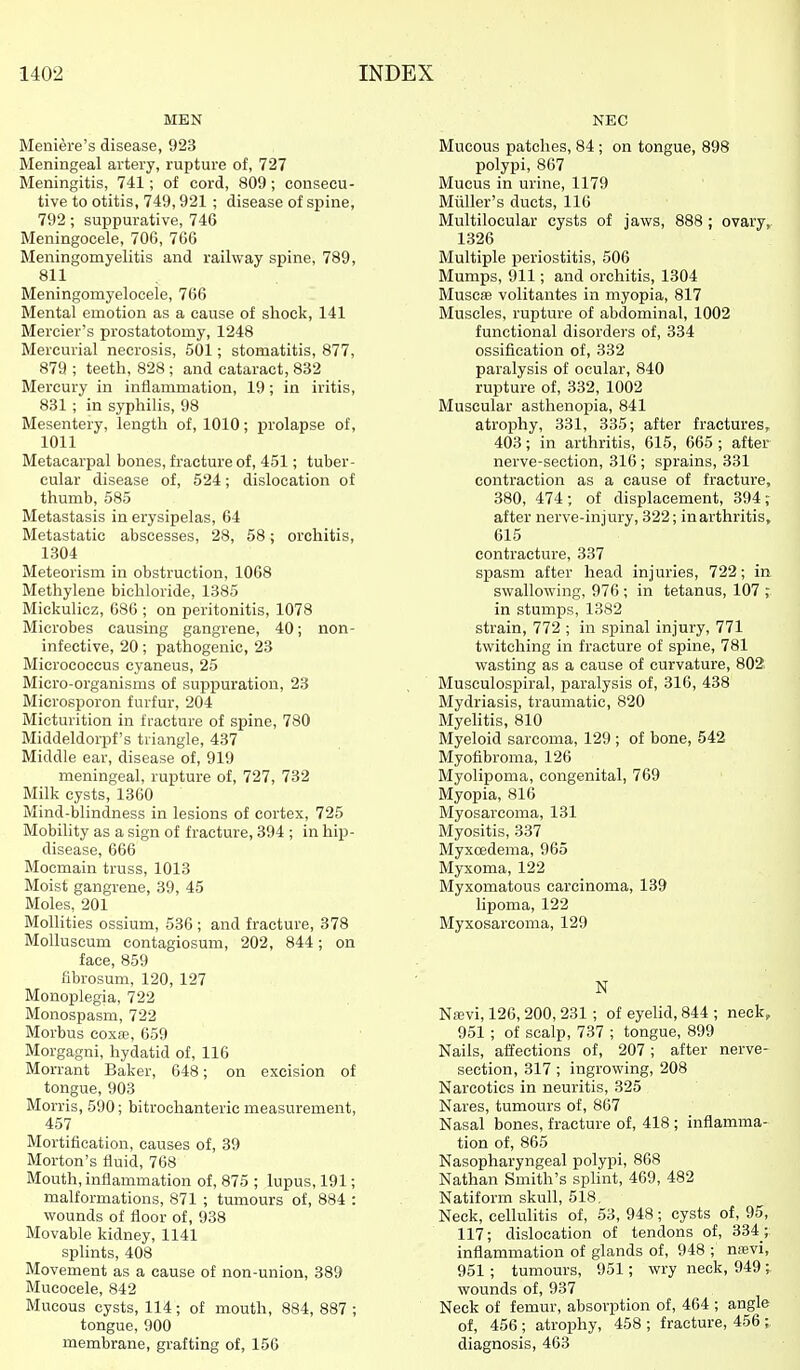 MEN Meniere's disease, 923 Meningeal artery, rupture of, 727 Meningitis, 741; of cord, 809 ; consecu- tive to otitis, 749,921 ; disease of spine, 792; suppurative, 746 Meningocele, 706, 766 Meningomyelitis and railway spine, 789, 811 Meningomyelocele, 766 Mental emotion as a cause of shock, 141 Mercier's prostatotomy, 1248 Mercurial necrosis, 501; stomatitis, 877, 879 ; teeth, 828 ; and cataract, 832 Mercury in inflammation, 19; in iritis, 831 ; in syphilis, 98 Mesentery, length of, 1010; prolapse of, 1011 Metacarpal bones, fracture of, 451; tuber- cular disease of, 524; dislocation of thumb, 585 Metastasis in erysipelas, 64 Metastatic abscesses, 28, 58; orchitis, 1304 Meteorism in obstruction, 1068 Methylene bichloride, 1385 Mickulicz, 686 ; on peritonitis, 1078 Microbes causing gangrene, 40; non- infective, 20; pathogenic, 23 Micrococcus cyaneus, 25 Micro-organisms of suppuration, 23 Microsporon furfur, 204 Micturition in fracture of spine, 780 MiddeldoiiDf's triangle, 437 Middle ear, disease of, 919 meningeal, rupture of, 727, 732 Milk cysts, 1360 Mind-blindness in lesions of cortex, 725 Mobility as a sign of fracture, 394 ; in hip- disease, 666 Mocmain truss, 1013 Moist gangrene, 39, 45 Moles, 201 Molhties ossium, 536; and fracture, 378 MoUuscum contagiosum, 202, 844; on face, 859 librosum, 120, 127 Monoplegia, 722 Monospasm, 722 Morbus coxfe, 659 Morgagni, hydatid of, 116 Morrant Baker, 648; on excision of tongue, 903 Morris, 590; bitrochanteric measurement, 457 Mortification, causes of, 39 Morton's fluid, 768 Mouth, inflammation of, 875 ; lupus, 191; malformations, 871 ; tmnours of, 884 : wounds of floor of, 938 Movable kidney, 1141 splints, 408 Movement as a cause of non-union, 389 Mucocele, 842 Mucous cysts, 114; of mouth, 884,887; tongue, 900 membrane, grafting of, 156 NEC Mucous patches, 84 ; on tongue, 898 polypi, 867 Mucus in urine, 1179 Miiller's ducts, 116 Multilocular cysts of jaws, 888 ; ovary, 1326 Multiple periostitis, 506 Mumps, 911; and orchitis, 1304 Muscffi volitantes in myopia, 817 Muscles, rupture of abdominal, 1002 functional disorders of, 334 ossification of, 332 paralysis of ocular, 840 rupture of, 332, 1002 Muscular asthenoisia, 841 atrophy, 331, 335; after fractures, 403; in arthritis, 615, 665 ; after nerve-section, 316 ; sprains, 331 contraction as a cause of fracture, 380, 474; of displacement, 394; after nerve-injury, 322; inarthritis, 615 contracture, 337 spasm after head injuries, 722; in swallowing, 976 ; in tetanus, 107 ; in stumps, 1382 strain, 772 ; in spinal injury, 771 twitching in fracture of spine, 781 wasting as a cause of curvature, 802 Musculospiral, paralysis of, 316, 438 Mydriasis, traumatic, 820 MyeHtis, 810 Myeloid sarcoma, 129 ; of bone, 542 Myofibroma, 126 Myolipoma, congenital, 769 Myopia, 816 Myosarcoma, 131 Myositis, 337 Myxcedema, 965 Myxoma, 122 Myxomatous carcinoma, 139 lipoma, 122 Myxosarcoma, 129 N NiBvi, 126, 200, 231 ; of eyehd, 844 ; neck, 951; of scalp, 737 ; tongue, 899 Nails, affections of, 207; after nerve- section, 317 ; ingrowing, 208 Narcotics in neuritis, 325 Nares, tumours of, 867 Nasal bones, fracture of, 418 ; inflamma- tion of, 865 Nasopharyngeal polypi, 868 Nathan Smith's splint, 469, 482 Natiform skull, 518, Neck, cellulitis of, 53, 948; cysts of, 95, 117; dislocation of tendons of, 334; inflammation of glands of, 948 ; naivi, 951 ; tumours, 951; wry neck, 949 r wounds of, 937 Neck of femur, absorption of, 464 ; angle of, 456 ; atrophy, 458 ; fracture, 456 ; diagnosis, 463