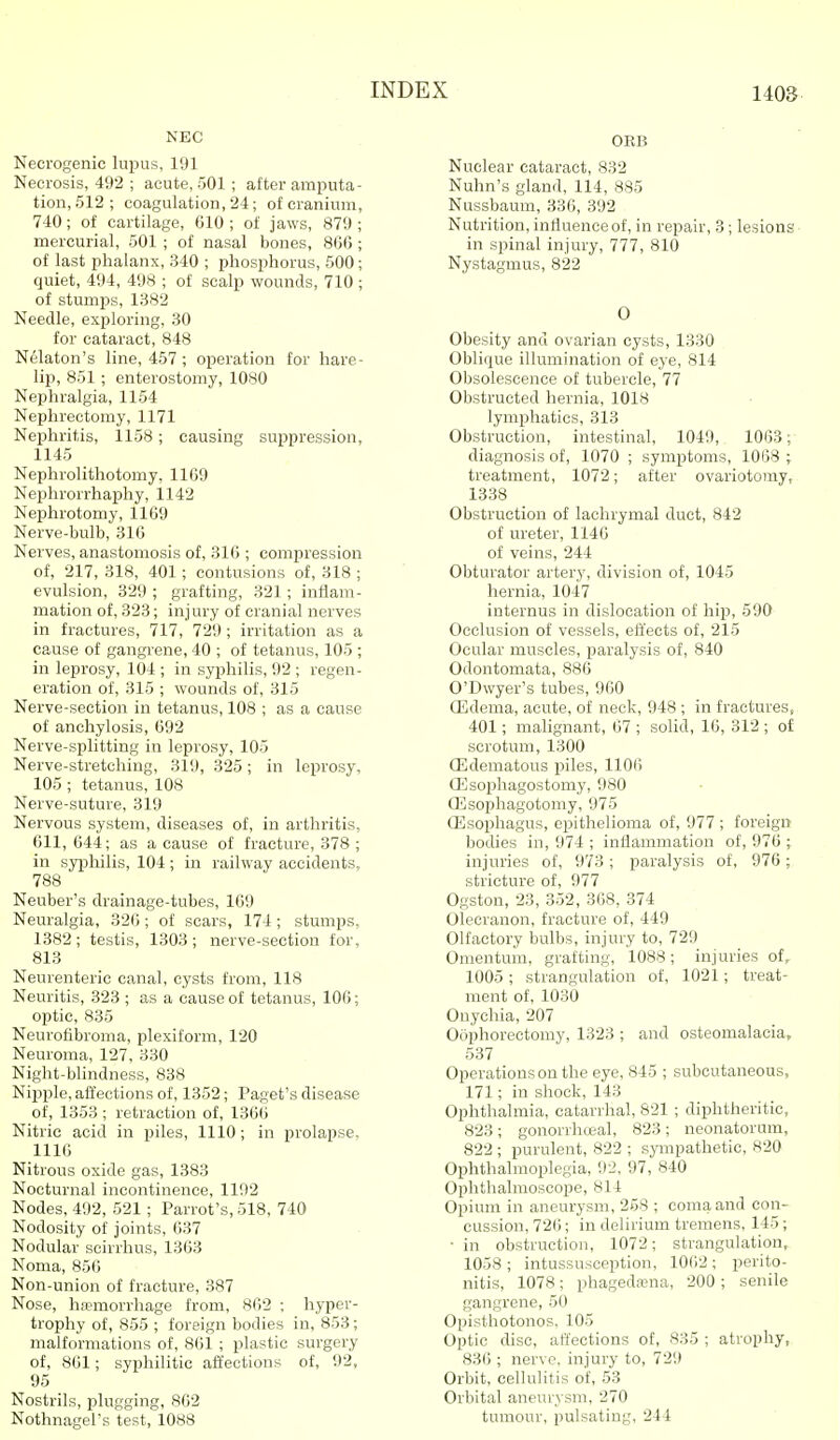 NEC Necrogenic lupus, 191 Necrosis, 492 ; acute, 501 ; after amputa- tion, 512 ; coagulation, 24; of cranium, 740; of cartilage, 610 ; of jaws, 879 ; mercurial, 501 ; of nasal bones, 866 ; of last phalanx, 340 ; phosphorus, 600; quiet, 494, 498 ; of scalp wounds, 710 ; of stumps, 1382 Needle, exploring, 30 for cataract, 848 Nekton's line, 457 ; operation for hare- lip, 851 ; enterostomy, 1080 Nephralgia, 1154 Nephrectomy, 1171 Nephritis, 1158; causing suppression, 1145 Nephrolithotomy, 1169 Nephrorrhaphy, 1142 Nephrotomy, 1169 Nerve-bulb, 316 Nerves, anastomosis of, 316 ; compression of, 217, 318, 401; contusions of, 318 ; evulsion, 329 ; grafting, 321; inflam- mation of, 323; injury of cranial nerves in fractures, 717, 729 ; irritation as a cause of gangrene, 40 ; of tetanus, 105 ; in leprosy, 104 ; in syphilis, 92 ; regen- eration of, 315 ; wounds of, 315 Nerve-section in tetanus, 108 ; as a cause of anchylosis, 692 Nerve-splitting in leprosy, 105 Nerve-stretching, 319, 325; in leprosy, 105 ; tetanus, 108 Nerve-suture, 319 Nervous system, diseases of, in arthritis, 611, 644; as a cause of fracture, 378 ; in syijhilis, 104 ; in railway accidents, 788 Neuber's drainage-tubes, 169 Neuralgia, 326 ; of scars, 174 ; stumps, 1382 ; testis, 1303; nerve-section for, 813 Neurenteric canal, cysts from, 118 Neuritis, 323 ; as a cause of tetanus, 106; optic, 835 Neurofibroma, plexiform, 120 Neuroma, 127, 330 Night-blindness, 838 Nipple, affections of, 1352; Paget's disease of, 1353 ; retraction of, 1366 Nitric acid in piles, 1110; in prolapse. 1116 Nitrous oxide gas, 1383 Nocturnal incontinence, 1192 Nodes, 492, 521; Parrot's, 518, 740 Nodosity of joints, 637 Nodular scirrhus, 1363 Noma, 856 Non-union of fracture, 387 Nose, hannorrhage from, 862 ; hyper- trophy of, 855 ; foreign bodies in, 853; malformations of, 861 ; plastic surgery of, 861; syphilitic affections of, 92, 95 Nostrils, plugging, 862 Nothnagel's test, 1088 0KB Nuclear cataract, 832 Nuhn's gland, 114, 885 Nussbaum, 336, 392 Nutrition, influence of, in repair, 3; lesions in spinal injury, 777, 810 Nystagmus, 822 O Obesity and ovarian cysts, 1330 Oblique illumination of eye, 814 Obsolescence of tubercle, 77 Obstructed hernia, 1018 lymphatics, 313 Obstruction, intestinal, 1049, 1063; diagnosis of, 1070 ; symptoms, 1068 ; treatment, 1072; after ovariotomy, 1338 Obstruction of lachrymal duct, 842 of ureter, 1146 of veins, 244 Obturator artery, division of, 1045 hernia, 1047 internus in dislocation of hip, 590 Occlusion of vessels, effects of, 215 Ocular muscles, paralysis of, 840 Odontomata, 886 O'Dwyer's tubes, 960 ffidema, acute, of neck, 948 ; in fractures, 401; malignant, 67 ; solid, 16, 312 ; of scrotum, 1300 OEdematous piles, 1106 ffisophagostomy, 980 ffisophagotomy, 975 ffisophagus, epithelioma of, 977 ; foreign bodies in, 974 ; inflammation of, 976 ; injuries of, 973; paralysis of, 976; stricture of, 977 Ogston, 23, 352, 368, 374 Olecranon, fracture of, 449 Olfactory bulbs, injury to, 729 Omentum, grafting, 1088; injuries of, 1005; strangulation of, 1021; treat- ment of, 1030 Onychia, 207 Oophorectomy, 1323 ; and osteomalacia, 537 Operations on the eye, 845 ; subcutaneous, 171; in shock, 143 Ophthalmia, catarrhal, 821 ; diphtheritic, 823; gonorrhceal, 823; neonatorum, 822 ; purulent, 822 ; sympathetic, 820 Ophthalmoplegia, 92, 97, 840 Ophthalmoscope, 814 Opium in aneurysm, 268 ; coma and con- cussion, 726; in delirium tremens, 145; ■ in obstruction, 1072; strangulation, 1058 ; intussusception, 1062; perito- nitis, 1078 ; phagedcBua, 200 ; senile gangrene, 50 Opisthotonos, 105 Optic disc, affections of, 835 ; atrophy, 836 ; nerve, injury to, 729 Orbit, cellulitis of, 53 Orbital aneurysm, 270 tumour, pulsating, 244