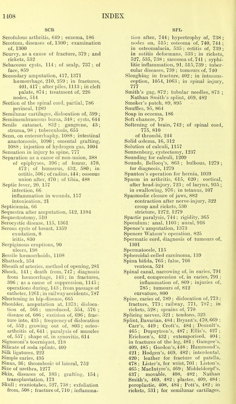 SCR Scrofulous arthritis, 649 ; eczema, 186 Scrotum, diseases of, 1300; examination of, 1300 Scurvy, as a cause of fracture, 379 ; and rickets, 532 Sebaceous cysts, 114; of scalp, 737; of face, 859 Secondary amputation, 417, 1371 hemorrhage, 210, 259 ; in fractures, 401, 417 ; after piles, 1113 ; in cleft palate, 874 ; treatment of, 226 nodes, 514 Section of the spinal cord, partial, 786 perineal, 1289 Semilunar cartilages, dislocation of, 599 ; Semimembranosus bursa, 348 ; cysts, 644 Senile cataract, 832 ; gangrene, 43; struma, 98 ; tuberculosis, 655 Senn, on enterorrhaphy, 1088 ; intestinal anastomosis, 1090 ; omental grafting, 1088; injection of hydrogen gas, 1004 Sensation in injury to spine, 777 Separation as a cause of non-union, 388 of epiphyses, 396; of femur, 470, 472; of humerus, 432, 580; in ostitis, 506; of radius, 444; osseous union after, 470 ; of tibia, 488 Septic fever, 20, 157 infection, 66 inflammation in wounds, 157 intoxication, 21 Septiciemia, 66 Sequestra after amputation, 512, 1384 Sequestrotomy, 510 Serocystic disease, 115, 1361 Serous cysts of breast, 1359 exudation, 8 iritis, 830 Serpiginous eruptions, 90 ulcers, 198 Sessile hsemorrhoids, 1108 Shattock, 354 Sheath of arteries, method of opening, 281 Shock, 141; death from, 747; diagnosis from hemorrhage, 143; in fractures, 396 ; as a cause of suppression, 1145 ; operations during, 143 ; from passage of catheter, 1261; in railway accidents, 787 Shortening in hip-disease, 665 Shoulder, amputation at, 1373; disloca- tion of, 566; unreduced, 554, 576 ; disease of, 686 ; excision of, 696; frac- ture into, 435 ; frequency of dislocation of, 552 ; growing out of, 803 ; osteo- arthritis of, 641 ; paralysis of muscles of, 557 ; shape of, in synovitis, 614 Signoroni's tourniquet, 218 Silicate of soda splints, 409 Silk ligatures, 222 Simple caries, 495 Sinus, 36; thrombosir of lateral, 752 Size of urethra, 1277 Skin, diseases of, 183; grafting, 154; transplantation, 173 Skull: craniotabes, 527, 738 ; exfohation from, 508 ; fracture of, 710 ; inflamma- SPL tion after, 744; hypertrophy of, 738 ; nodes on, 515; osteoma of, 740, 744 ; in osteomalacia, 535 ; ostitis of, 739 ; in ostitis deformans, 533 ; in rickets, 527, 535, 738 ; sarcoma of, 741 ; syphi- litic inflammation, 91, 515,739 ; tuber- cular diseases, 739 ; tumours of, 740 Sloughing in fracture, 402; in intussus- ception, 1054, 1063 ; in spinal injury, 777 Smith's gag, 872; tubular needles, 873 ; Nathan Smith's splint, 469, 482 Smoker's patch, 89, 895 SnufHes, 95, 864 Soap in eczema, 186 Soft chancre, 79 Softening of brain, 742; of spinal cord^ 775, 810 of thrombi, 244 Solid oedema, 16, 312 Solution of calculi, 1157 Sonnenburg, cystectomy, 1237 Sounding for calculi, 1209 Sounds, Bellocq's, 863 ; bulbous, 1279 ; for diagnosis, 1279 Spanton's operation for hernia, 1039 Spasm in arthritis, 615, 620; cortical, after head-injury, 723 ; of larynx, 935 ; in swallowing, 976; in tetanus, 107 Spasmodic closure of jaws, 882 contraction after nerve-injury, 322 croup and rickets, 530 stricture, 1272, 1279 Spastic paralysis, 744 ; rigidity, 365 Speculum: anal, 1103 ; aural, 916 Spence's amputation, 1373 Spencer Watson's operation, 825 Spermatic cord, diagnosis of tumours of, 1301 Spermatocele, 115 Spheroidal-celled carcinoma, 139 Spina bifida, 765 ; false, 766 ventosa, 524 Spinal canal, narrowing of, in caries, 791 cord, compression of, in caries, 791; inflammation of, 809 ; injuries of, 785 ; tumours of, 812 curvature, 800 Spine, caries of, 789 ; dislocation of, 773 ; fracture, 773; railway, 771, 787; in rickets, 528 ; sprains of, 770 Splicing nerves, 321 ; tendons, 323 SpHnt, Bavarian, 484 ; Bryant's, 470, 669 ; Carr's, 449 ; Croft's, 484 ; Desault's, 465 ; Dupuytren's, 487 ; ElHs's, 427 ; Erichsen's, 432 ; extemporised, 404; in fractures of the leg, 481; Gamgee's, 409, 485 ; Gordon's, 448 ; Hammond's, 421; Hodgen's, 469, 482 ; interdental, 420; leather for fracture of patella, 478 ; Lister's, for wrist, 701; Liston's, 465 ; Maclntyi-e's, 469 ; Middeldorpf's, 437; movable, 408, 482; Nathan Smith's, 469, 482 ; plaster, 409, 484; poroplastic, 408, 484 ; Pott's, 482; in rickets, 531; for semilunar cartilages,