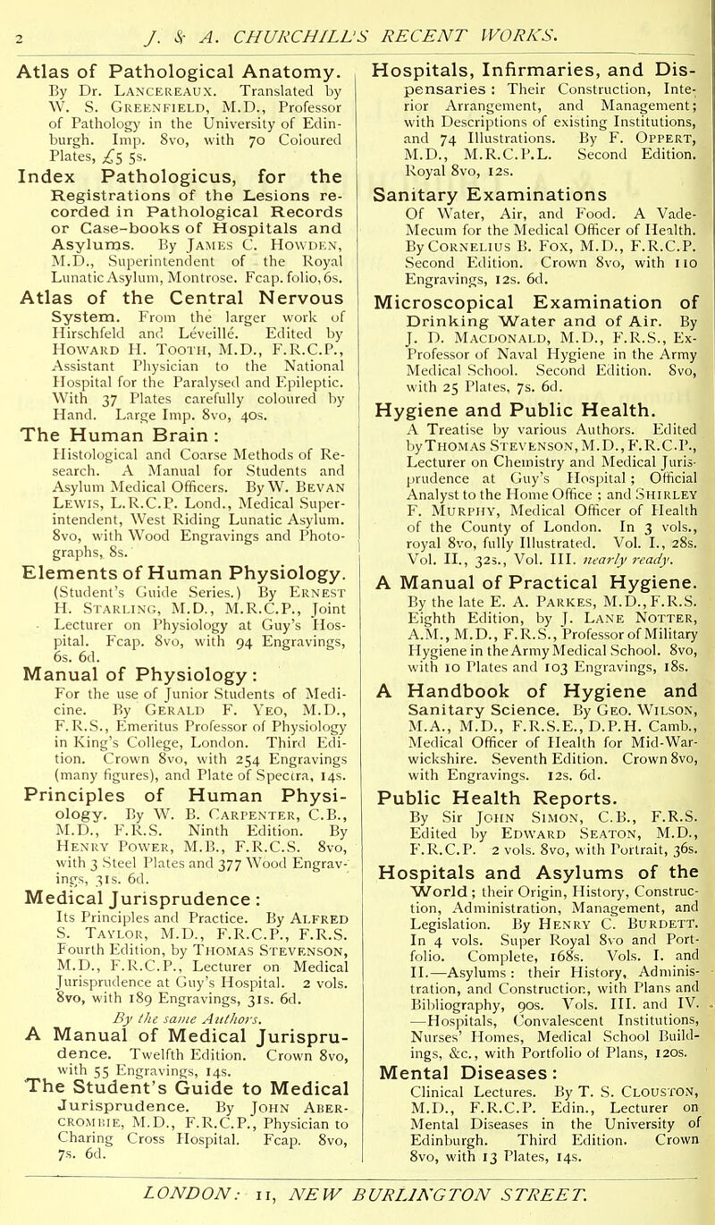 J. S( A. CHURCHILL'S RECENT WORKS. Atlas of Pathological Anatomy. By Dr. Lancereaux. Translated by \V. S. Greenfield, M.D., Professor of Pathology in the University of Edin- burgh. Imp. 8vo, with 70 Coloured Plates, £s 5s- Index Pathologicus, for the Registrations of the Lesions re- corded in Pathological Records or Case-books of Hospitals and Asylums. By James C. Howden, M.D., Superintendent of the Royal Lunatic Asylum, Montrose. Fcap. folio, 6s. Atlas of the Central Nervous System. From the larger work of Hirschfeld and Leveille. Edited by Howard H. Tooth, M.D., F.R.C.P., Assistant Physician to the National Hospital for the Paralysed and Epileptic. With 37 Plates carefully coloured by Hand. Large Imp. 8vo, 40s. The Human Brain: Histological and Coarse Methods of Re- search. A Manual for Students and Asylum Medical Officers. By W. Bevan Lewis, L.R.C.P. Lond., Medical Super- intendent, West Riding Lunatic Asylum. 8vo, with Wood Engravings and Photo- graphs, 8s. Elements of Human Physiology. (Student's Guide Series.) By Ernest H. Starling, M.D., M.R.C.P., Joint • Lecturer on Physiology at Guy's Hos- pital. Fcap. 8vo, with 94 Engravings, 6s. 6d. Manual of Physiology: For the use of Junior Students of Medi- cine. By Gerald F. Yeo, M.D., F. R.S., Emeritus Professor of Physiology in King's College, London. Third Edi- tion. Crown 8vo, with 254 Engravings (many figures), and Plate of Speccra, 14s. Principles of Human Physi- ology. By W. B. Carpenter, C.B., M.D., F.R.S. Ninth Edition. By Henry Power, M.B., F.R.C.S. 8vo, with 3 Steel Plates and 377 Wood Engrav- ings, 31S. 6d. Medical Jurisprudence: Its Principles and Practice. By ALFRED S. Tavlor, M.D., F.R.C.P., F.R.S. Fourth Edition, by Thomas Stevenson, M.D., F.R.C.P., Lecturer on Medical Jurisprudence at Guy's Hospital. 2 vols. 8vo, with 189 Engravings, 31s. 6d. By the same AittJwrs, A Manual of Medical Jurispru- dence. Twelfth Edition. Crown 8vo, with 55 Engravings, 14s. The Student's Guide to Medical Jurisprudence. By John Aber- cromiue, M.D., F.R.C.P., Physician to Charing Cross Hospital. Fcap. 8vo, 7s. 6d. Hospitals, Infirmaries, and Dis- pensaries : Their Construction, Inte- rior Arrangement, and Management; with Descriptions of existing Institutions, and 74 Illustrations. By F. Oppert, M.D., M.R.C.P.L. Second Edition. Royal 8vo, 12s. Sanitary Examinations Of Water, Air, and Food. A Vade- Mecum for the Medical Officer of Health. By Cornelius B. Fox, M.D., F.R.C.P. Second Edition. Crown 8vo, with 110 Engravings, 12s. 6d. Microscopical Examination of Drinking Water and of Air. By J. D. Macdonald, M.D., F.R.S., Ex- Professor of Naval Hygiene in the Army Medical School. Second Edition. 8vo, with 25 Plates, 7s. 6d. Hygiene and Public Health. A Treatise by various Authors. Editec byTHOMAS Stevenson, M.D., F.R.C.P. Lecturer on Chemistry and Medical Juris- prudence at Guy's Hospital; Officia Analyst to the Home Office ; and Shirley F. Murphy, Medical Officer of Healtl of the County of London. In 3 vols, royal 8vo, fully Illustrated. Vol. I., 28s V(il. II., 323., Vol. III. ni^arly ready. A Manual of Practical Hygiene By the late E. A. Parkes, M.D., F.R.S Eighth Edition, by T- Lane Notter A.M., M.D., F.R.S., Professor of Militar Hygiene in the Army Medical School. 8vo with 10 Plates and 103 Engravings, l8s. A Handbook of Hygiene anc Sanitary Science. By Geo. Wilson M.A., M.D., F.R.S.E., D.P.H. Camb. Medical Officer of Health for Mid-War- wickshire. Seventh Edition. Crown 8vo, with Engravings. 12s. 6d. Public Health Reports. By Sir John Simon, C.B., F.R.S. Edited by Edward Seaton, M.D., F.R.C.P. 2 vols. 8vo, with Portrait, 36s. Hospitals and Asylums of the World; their Origin, History, Construc- tion, Administration, Management, and Legislation. By Henry C. Burdett. In 4 vols. Super Royal 8vo and Port- folio. Complete, i68s. Vols. I. and II.—Asylums : their History, Adminis- tration, and Construction, with Plans and Bibliography, 90s. Vols. HI. and IV. —Hospitals, Convalescent Institutions, Nurses' Homes, Medical School Build- ings, &c., with Portfolio of Plans, 120s. Mental Diseases: Clinical Lectures. By T. S. Clouston, M.D., F.R.C.P. Edin., Lecturer on Mental Diseases in the University of Edinburgh. Third Edition. Crown 8vo, with 13 Plates, 14s.