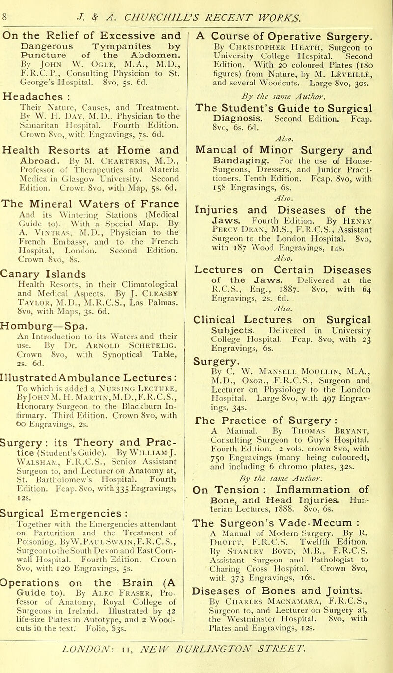 On the Relief of Excessive and Dangerous Tympanites by Puncture of the Abdomen. By John W. Ogi.e, M.A., M.D., F.R.C. P., Consulting Physician to St. George's Hospital. 8vo, 5s. 6d. Headaches : Their Nature, Causes, and Treatment. By W. H. Day, M.D., Physician to the .Samaritan Hospital. Fourth Edition. Crown 8vo, with Engravings, 7s. 6d. Health Resorts at Home and Abroad. By M. Chartf.ris, M.D., Professor of Therapeutics and Materia Medica in Glasgow University. .Second Edition. Crown 8vo, with Map, 5s. 6d. The Mineral Waters of France And its Wintering Stations (Medical Guide to). With a Special Map. By A. ViN'i'RAS, M.D., Physician to the French Embassy, and to the French Hospital, London. Second Edition. Crown 8vo, Ss. Canary Islands Health Resorts, in their Climatological and Medical Aspects. By ]. Cleasby Taylor, M.D., M.R.C.S., Las Palmas. 8vo, with Maps, 3s. 6d. Homburg—Spa. An Introduction to its Waters and their use. By Dr. Arnold Schetelig. Crown 8vo, with Synoptical Table, 2s. 6d. Illustrated Ambulance Lectures: To which is added a Nursing Lecture. ByJOHNM.H. Martin,M.D.,F.R.C.S., Honorary Surgeon to the Blackburn In- ifirmary. Third Edition. Crown 8vo, with 60 Engravings, 2s. Surgery: its Theory and Prac- tice (Student's Guide). By William J. Walsham, F.R.(.S., Senior Assistant Surgeon to, and Lecturer on Anatomy at, St. Bartholomew's Hospital. Fourth Edition. Fcap. 8vo, with 335 Engravings, I2S. Surgical Emergencies : Together with the Emergencies attendant on Parturition and the Treatment of Poisoning. ByW. Paul S\vain,F.R.C. S., Surgeon to the South Devon and East Corn- wall Hospital. Fourth Edition. Crown 8vo, with 120 Engravings, 5s. Operations on the Brain (A Guide to). By Alec Fraser, Pro- fessor of Anatomy, Royal College of Surgeons in Irelnnd. Illustrated by 42 life-size Plates in Autotype, and 2 Wood- cuts in the text: Folio, 63s. A Course of Operative Surgery. By Christopher Heath, Surgeon to University College Hospital. Second Edition. With 20 coloured Plates (180 figures) from Nature, by M. Leveille, and several Woodcuts. Large 8vo, 30s. By i/ie same Author. The Student's Guide to Surgical Diagnosis. Second Edition. Fcap. 8vo, 6s. 6d. Also. Manual of Minor Surgery and Bandaging. For the use of House- Surgeons, Dressers, and Junior Practi- tioners. Tenth Edition. Fcap. Svo, with 158 Engravings, 6s. Also. Injuries and Diseases of the Jaws. Fourth Edition. By Henry Percy Dean, M.S., F.K.C.S., Assistant Surgeon to the London Hospital. Svo, with 187 Wood Engravings, 14s. Also. Lectures on Certain Diseases of the Jaws. Delivered at the R.C.S., Eng., 1887. Svo, with 64 Engravings, 2s. 6d. Also. Clinical Lectures on Surgical Subjects. Delivered in University College Hospital. Fcap. Svo, with 23 Engravings, 6s. Surgery. By C. W. Mansell Moullin, M.A., M.D., Oxon., F'.R.C.S., Surgeon and Lecturer on Physiology to the London Hospital. Large Svo, with 497 Engrav- ings, 34s. The Practice of Surgery : A Manual. By Thomas Bryant, Consulting Surgeon to Guy's Hospital. Fourth Edition. 2 vols, crown Svo, with 750 Engravings (many being coloured), and including 6 chromo plates, 32s. By the same Aittlior. On Tension : Inflammation of Bone, and Head Injuries. Hun- terian Lectures, 188S. Svo, 6s. The Surgeon's Vade-Mecum : A Manual of Modern Surgery. By R. Druitt, F.R.C.S. Twelfth Edition. By Stanley Boyd, M.B., F.R.C.S. Assistant .Surgeon and Pathologist to Charing Cross Hospital. Crown Svo, with 373 Engravings, l6s. Diseases of Bones and Joints. By Charles Macnamara, F.R.C.S., .Surgeon to, and Lecturer on Surgery at, the Westminster Hospital. Svo, with Plates and Engravings, 12s.