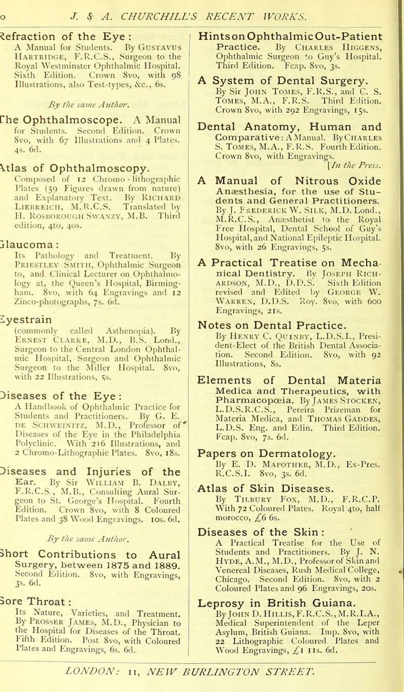 Refraction of the Eye : A Manual for Students. By GusTAVUS Hartridge, F.R.C.S., Surgeon to the Royal Westminster Ophthalmic Hospital. Sixth Edition. Crown 8vo, with 98 Illustrations, also Test-types, &c., 6s. By the same A iithor. rhe Ophthalmoscope. A Manual for Students. .Second Edition. Crown 8vo, with 67 Illustrations and 4 Plates. 4s. 6d. \tlas of Ophthalmoscopy. Composed of 12 Chromo - lithographic I'lates (59 Figures drawn from nature) and Explanatory Text. By Richard LlEIiKElcir, M.R.C.S. Translated by il. RoSliOROUGH SWANZY, M.B. Third edition, 4to, 40s. jlaucoma: Its Pathology and Treatment. By Priestley Smith, Ophthalmic Surgeon to, and Clinical Lecturer on Ophthalmo- logy at, the Queen's Hospital, Birming- ham. 8vo, with 64 Engravings and 12 Zinco-photographs, 7s. 6d. i^yestrain (commonly called Asthenopia). By Ernest Clarke, M.D., B.S. Lond., Surgeon to the Central London Ophthal- mic Plospital, Surgeon and Ophthalmic Surgeon to the Miller Hospital. 8vo, with 22 Illustrations, 5s. Diseases of the Eye : A Handbook of Ophthalmic Practice for Students and Practitioners. By G. E. DE SCHWEINITZ, M.D., Professor of Diseases of the Eye in the Philadelphia Polyclinic. With 216 Illustrations, and 2 Chromo-Lithograjshic Plates. 8vo, 185. Diseases and Injuries of the Ear. By Sir William B. Dalby, F.R.C.S., M.B., Consulting Aural Sur- geon to St. George's Hospital. Fourth Edition. Crown 8vo, with 8 Coloured Plates and 38 Wood Engravings. lOs. 6d. By I he same Author. Short Contributions to Aural Surgery, between 1875 and 1889. Second Edition. 8vo, with Engravings, 3s. 6d. 3ore Throat: Its Nature, Varieties, and Treatment. By Prosser James, M.D., Physician to the Hospital for Diseases of the Throat. Fifth Edition. Post 8vo, with Coloured Plates and Engravings, 6s. 6d. HintsonOphthalmicOut-Patient Practice. By Charles IIiggens, Ophthalmic Surgeon to Guy's Hospital. Third Edition. Fcap. 8vo, 3s. A System of Dental Surgery. By Sir John Tomes, F.R.S., and C. S. Tomes, M.A., F.R.S. Third Edition. Crown Svo, with 292 Engravings, 15s. Dental Anatomy, Human and Comparative: A Manual. By Charles S. Tomes, M. A., F. R.S. Fourth Edition. Crown Svo, with Engravings. \In the Press. A Manual of Nitrous Oxide Anaesthesia, for the use of Stu- dents and General Practitioners. By J. F;<ederickW. Silk, M.D. Lond., M.R.C.S., Anajsthetist to the Royal Free Hospital, Dental School of Guy's Hospital, and National Epileptic Hospital. 8vo, with 26 Engravings, 5s. A Practical Treatise on Mecha- nical Dentistry. By Joseph Rich- ardson, M.D., D.D.S'. Sixth Edition revised and Edited by George W. Warren, D.D.S. Roy. 8vo, with 600 Engravings, 2Is. Notes on Dental Practice. By Henry C. Quinby, L.D.S.I., Presi- dent-Elect of the British Dental Associa- tion. Second Edition. Svo, with 92 Illustrations, Ss. Elements of Dental Materia Medica and Therapeutics, with Pharmacopoeia. By James Stocken, L.D..S.R.C.S., Pereira Prizeman for Materia Medica, and Thomas Gaddes, L.D.S. Eng. and Edin. Third Edition. Fcap. Svo, 7s. 6d. Papers on Dermatology. By E. D. Mai'OTHer, M.D., Ex-Pres. R.C.S.I. Svo, 3s. 6d. Atlas of Skin Diseases. By Tilbury Fox, M.D., F.R.C.P. With 72 Coloured Plates. Royal 4to, half morocco, £(i 6s. Diseases of the Skin : A Practical Treatise for the Use of Students and Practitioners. By J. N. Hyde, A.M., M.D., Professor of Skin and Venereal Diseases, Rush Medical College, Chicago. .Second Edition. Svo, with 2 Coloured Plates and 96 Engravings, 20s. Leprosy in British Guiana. ByJoHND.HiLLis,F.R.C.S.,M.R.I.A., Medical .Superintendent of the Leper Asylum, British Guiana. Imp. Svo, with 22 Lithographic Coloured Plates and Wood Engravings, £\ lis. 6d.