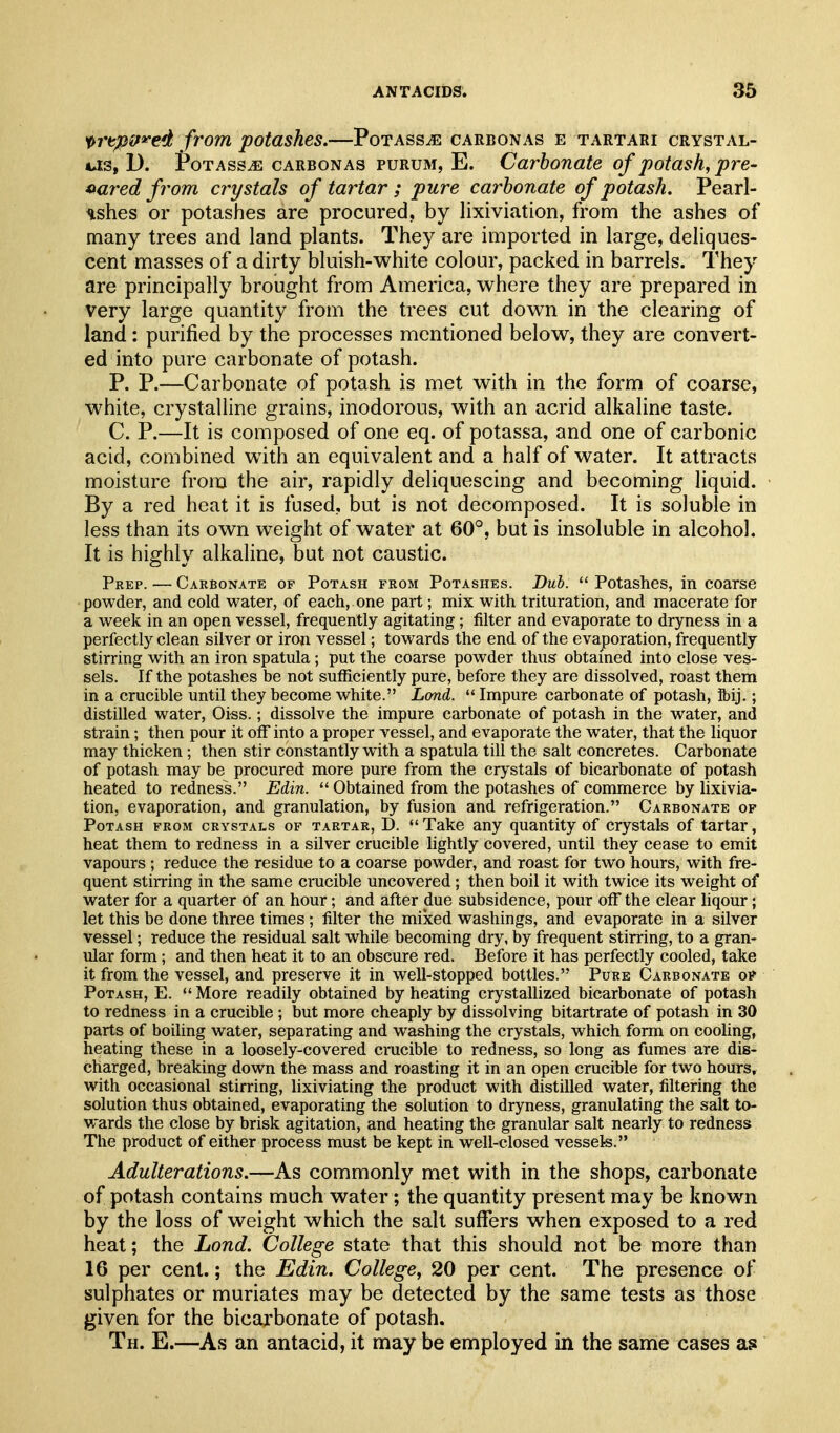 ^rtpif'^ed from potashes.—Potass^e carbonas e tartari crystal- U3, D. roTASSiE CARBONAS PURUM, E. Carbonate of potash, pre- ^aixd from crystals of tartar ; pure carbonate of potash. Pearl- ashes or potashes are procured, by lixiviation, from the ashes of many trees and land plants. They are imported in large, deliques- cent masses of a dirty bluish-white colour, packed in barrels. They are principally brought from America, where they are prepared in very large quantity from the trees cut down in the clearing of land : purified by the processes mentioned below, they are convert- ed into pure carbonate of potash. P. P.—Carbonate of potash is met with in the form of coarse, white, crystalline grains, inodorous, with an acrid alkaline taste. C. P.—It is composed of one eq. of potassa, and one of carbonic acid, combined with an equivalent and a half of water. It attracts moisture from the air, rapidly deliquescing and becoming liquid. By a red heat it is fused, but is not decomposed. It is soluble in less than its own weight of water at 60°, but is insoluble in alcohol. It is highly alkaline, but not caustic. Prep. — Carbonate of Potash from Potashes. Dub.  Potashes, in coarse powder, and cold water, of each, one part; mix with trituration, and macerate for a week in an open vessel, frequently agitating; filter and evaporate to dryness in a perfectly clean silver or iron vessel; towards the end of the evaporation, frequently stirring with an iron spatula; put the coarse powder thus obtained into close ves- sels. If the potashes be not sufficiently pure, before they are dissolved, roast them in a crucible until they become white. Lmd.  Impure carbonate of potash, ibij.; distilled water, Oiss.; dissolve the impure carbonate of potash in the water, and strain; then pour it off into a proper vessel, and evaporate the water, that the liquor may thicken; then stir constantly with a spatula till the salt concretes. Carbonate of potash may be procured more pure from the crystals of bicarbonate of potash heated to redness. Edin.  Obtained from the potashes of commerce by lixivia- tion, evaporation, and granulation, by fusion and refrigeration. Carbonate op Potash from crystals of tartar, D. Take any quantity of crystals of tartar, heat them to redness in a silver crucible lightly covered, until they cease to emit vapours; reduce the residue to a coarse powder, and roast for two hours, with fre- quent stirring in the same crucible uncovered; then boil it with twice its weight of water for a quarter of an hour; and after due subsidence, pour otF the clear liqour; let this be done three times ; filter the mixed washings, and evaporate in a silver vessel; reduce the residual salt while becoming dry, by frequent stirring, to a gran- ular form; and then heat it to an obscure red. Before it has perfectly cooled, take it from the vessel, and preserve it in well-stopped bottles. Pure Carbonate of Potash, E.  More readily obtained by heating crystallized bicarbonate of potash to redness in a crucible ; but more cheaply by dissolving bitartrate of potash in 30 parts of boiling water, separating and washing the crystals, which form on cooling, heating these in a loosely-covered cnicible to redness, so long as fumes are dis- charged, breaking down the mass and roasting it in an open crucible for two hours, with occasional stirring, lixiviating the product with distilled water, filtering the solution thus obtained, evaporating the solution to dryness, granulating the salt to- wards the close by brisk agitation, and heating the granular salt nearly to redness The product of either process must be kept in well-closed vessels. Adulterations.—As commonly met with in the shops, carbonate of potash contains much water; the quantity present may be known by the loss of weight which the salt suffers when exposed to a red heat; the Lond. College state that this should not be more than 16 per cent.; the Edin. College, 20 per cent. The presence of sulphates or muriates may be detected by the same tests as those given for the bicarbonate of potash. Th. E.—As an antacid, it may be employed in the same cases as