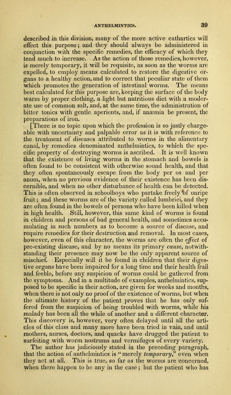 described in this division, many of the more active cathartics will effect this purpose; and they should always be administered in conjunction with the specific remedies, the efficacy of which they tend much to increase. As the action of those remedies, however, is merely temporary, it will be requisite, as soon as the worms are expelled, to employ means calculated to restore the digestive or- gans to a healthy action, and to correct that peculiar state of them which promotes the generation of intestinal worms. The means best calculated for this purpose are, keeping the surface of the body warm by proper clothing, a light but nutritious diet with a moder- ate use of common salt, and, at the same time, the administration of bitter tonics with gentle aperients, and, if anaemia be present, the preparations of iron. [There is no topic upon which the profession is so justly charge- able with uncertainty and palpable error as it is with reference to the treatment of diseases attributed to worms in the alimentary canal, by remedies denominated anthelmintics, to which the spe- cific property of destroying worms is ascribed. It is well known that the existence of living worms in the stomach and bowels is often found to be consistent with otherwise sound health, and that they often spontaneously escape from the body per os and per anum, when no previous evidence of their existence has been dis- cernible, and when no other disturbance of health can be detected. This is often observed in schoolboys who partake freely *of unripe fruit; and these worms are of the variety called lumbrici, and they are often found in the bowels of persons who have been killed when in high health. Still, however, this same kind of worms is found in children and persons of bad general health, and sometimes accu- mulating in such numbers as to become a source of disease, and require remedies for their destruction and removal. In most cases, however, even of this character, the worms are often the effect of pre-existing disease, and by no means its primary cause, notwith- standing their presence may now be the only apparent source of mischief Especially will it be found in children that their diges- tive organs have been impaired for a long time and their health frail and feeble, before any suspicion of worms could be gathered from the symptoms. And in a multitude of examples, anthelmintics, sup- posed to be specific in their action, are given for weeks and months, when there is not only no proof of the existence of worms, but when the ultimate history of the patient proves that he has only suf- fered from the suspicion of being troubled with worms, while his malady has been all the while of another and a different character. This discovery is, however, very often delayed until all the arti- cles of this class and many more have been tried in vain, and until mothers, nurses, doctors, and quacks have drugged the patient to surfeiting with worm nostrums and vermifuges of every variety. The author has judiciously stated in the preceding paragraph, that the action of anthelmintics is  merely temporary, even when they act at all. This is true, so far as the worms are concerned, when there happen to be any in the case; but the patient who has