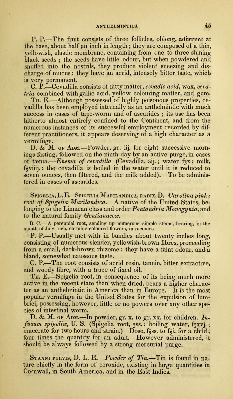 P. P.—The fruit consists of three folHcles. oblong, adherent at the base, about half an inch in length ; they are composed of a thin, yellowish, elastic membrane, containing from one to three shining black seeds ; the seeds have little odour, but when powdered and snuffed into the nostrils, they produce violent sneezing and dis- charge of mucus: they have an acrid, intensely bitter taste, which is very permanent. C. P.—Cevadilla consists of fatty matter, cevadic acid, wax, vera- tria combined with gallic acid, yellow colouring matter, and gum. Th. E.—Although possessed of highly poisonous properties, ce- vadilla has been employed internally as an anthelmintic with much success in cases of tape-worm and of ascarides ; its use has been hitherto almost entirely confined to the Continent, and from the numerous instances of its successful employment recorded by dif- ferent practitioners, it appears deserving of a high character as a vermifuge. D. & M. OF Adm.—Powder, gr. iij. for eight successive morn- ings fasting, followed on the ninth day by an active purge, in cases of taenia.—Enema of cevadilla (Cevadilla, 5ij.; water f§x; milk, f^viiij.: the cevadilla is boiled in the water until it is reduced to seven ounces, then filtered, and the milk added). To be adminis- tered in cases of ascarides. Spigeli A, L. E. Spigelia Marilandica, radix, D. Carolina pink ; root of Spigelia Marilandica. A native of the United States, be- longing to the Linnsean class and order Pentandria Monogynia, and to the natural family GentianacecB. B. C.— A perennial root, sending up numerous simple stems, bearing, in the month of July, rich, carmine-coloured flowers, in racemes. P. P.—Usually met with in bundles about twenty inches long, consisting of numerous slender, yellowish-brown fibres, proceeding from a small, dark-brown rhizome : they have a faint odour, and a bland, somewhat nauseous taste. C. P.—The root consists of acrid resin, tannin, bitter extractive, and woody fibre, with a trace of fixed oil. Th. E.—Spigelia root, in consequence of its being much more active in the recent state than when dried, bears a higher charac- ter as an anthelmintic in America than in Europe. It is the most popular vermifuge in the United States for the expulsion of lum- brici, possessing, however, little or no powers over any other spe- cies of intestinal worm. D. & M. OF Adm.—In powder, gr. x. to gr. xx. for children. In- fusum spigelicBf U. S. (Spigelia root, §ss.; boiling water, f§xvj.; macerate for two hours and strain.) Dose, ff ss. to f§i. for a child; four times the quantity for an adult. However administered, it should be always followed by a strong mercurial purge. Stanni pulvis, D. L. E. Powder of Tin.—Tin is found in na- ture chiefly in the form of peroxide, existing in large quantities in Cornwall, in South America, and in the East Indies.