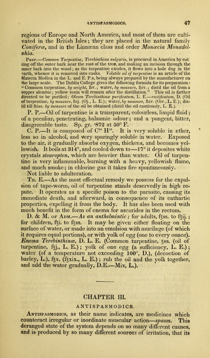 regions of Europe and North America, and most of them are culti- vated in the British Isles; they are placed in the natural family ConifercBf and in the Linnsean class and order Moncecia Monadei- ohia. Prep.—Common Turpentine, Terehinthina vulgaris, is procured in America by cut ling off the outer bark near the root of the tree, and making an incision through the inner bark into the wood; as the turpentine exudes, it flows into a hole dug in the earth, whence it is removed into casks. Volatile oil of turpentine is an article of the Materia Medica in the L. and E. P.s, being always prepared by the manufacturer on *he large scale. The Dublin College gives the following formula for its preparation :  Common turpentine, hy weight, ibv.; water, hy measure, ibiv.; distil the oil from a copper alembic; yellow resin will remain after the distillation. This oil is farther directed to be purified; Oleum Terebinthince purificatum, L. E.-—reetijicatum, D. (Oil of turpentine, ly measure, M]. (Oj., L. E.); water, measure, ibiv. (Oiv.,L, E.); dis- til till fl)iss. by measure of the oil be obtained (distil the oil cautiously, L. E.). P. P.—Oil of turpentine is a transparent, colourless, limpid fluid ; of a peculiar, penetrating, balsamic odour; and a pungent, bitter, disagreeable taste. Sp. gr. -872 at 50° F. C. P.—It is composed of C'° H^. It is very soluble in ether, less so in alcohol, and very sparingly soluble in w^ater. Exposed to the air, it gradually absorbs oxygen, thickens, and becomes yel- lowish. It boils at 314°, and cooled down to—17° it deposites white crystals stearopten, which are heavier than water. Oil of turpen- tine is very inflammable, burning with a heavy, yellowish flame, and much smoke; in chlorine gas it takes fire spontaneously. Not liable to adulteration. Th. E.—As the most effectual remedy we possess for the expul- sion of tape-worm, oil of turpentine stands deservedly in high re- pute. It operates as a specific poison to the parasite, causing its immediate death, and afterward, in consequence of its cathartic properties, expelling it from the body. It has also been used with much benefit in the form of enema for ascarides in the rectum. D. &L M. OF Adm.—As an anthelmintic; for adults, f§ss. to f^ij.; for children, f§i. to f§ss. It may be given either floating on the surface of water, or made into an emulsion with mucilage (of which it requires equal portions), or with yolk of egg (one to every ounce). Enema Terebinthincs, D. L. E. (Common turpentine, §ss. (oil of turpentine, f^j., L. E.); yolk of one egg (a sufficiency, L. E.) ; water (of a temperature not exceeding 100°, D.), (decoction of barley, L.), f§x. (fgxix., L. E.) ; rub the oil and the yolk together, and add the water gradually, D.E.—Mix, L.). CHAPTER III. ANTISPASMODICS. Antispasmodics, as their name indicates, are medicines which counteract irregular or inordinate muscular action—spasm. This deranged state of the system depends on so many different causes, and is produced by so many different sources of irritation, that its