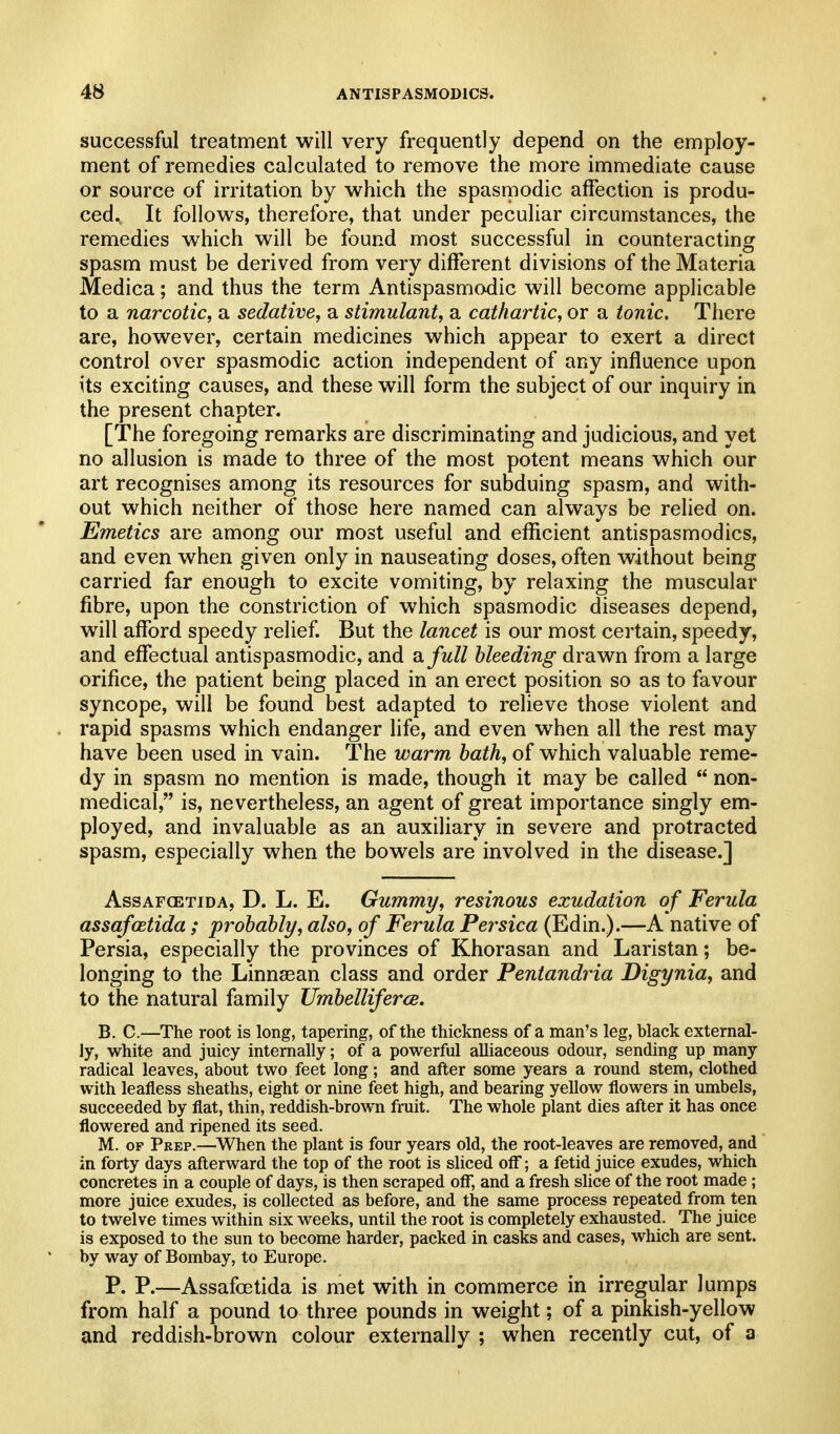 successful treatment will very frequently depend on the employ- ment of remedies calculated to remove the more immediate cause or source of irritation by which the spasmodic affection is produ- ced. It follows, therefore, that under peculiar circumstances, the remedies which will be found most successful in counteracting spasm must be derived from very different divisions of the Materia Medica; and thus the term Antispasmodic will become applicable to a narcotic, a sedative, a stimulant, a cathartic, or a tonic. There are, however, certain medicines which appear to exert a direct control over spasmodic action independent of any influence upon its exciting causes, and these will form the subject of our inquiry in the present chapter. [The foregoing remarks are discriminating and judicious, and yet no allusion is made to three of the most potent means which our art recognises among its resources for subduing spasm, and with- out which neither of those here named can always be relied on. Emetics are among our most useful and efficient antispasmodics, and even when given only in nauseating doses, often without being carried far enough to excite vomiting, by relaxing the muscular fibre, upon the constriction of which spasmodic diseases depend, will afford speedy relief. But the lancet is our most certain, speedy, and effectual antispasmodic, and a/w// bleeding drawn from a large orifice, the patient being placed in an erect position so as to favour syncope, will be found best adapted to relieve those violent and . rapid spasms which endanger life, and even when all the rest may have been used in vain. The warm hath, of which valuable reme- dy in spasm no mention is made, though it may be called  non- medical, is, nevertheless, an agent of great importance singly em- ployed, and invaluable as an auxiliary in severe and protracted spasm, especially when the bowels are involved in the disease.] AssAFGETiDA, D. L. E. Gummy, resinous exudation of Ferula assafcetida ; prohably, also, of Ferula Persica (Edin.).—A native of Persia, especially the provinces of Khorasan and Laristan; be- longing to the Linnaean class and order Pentandria Digynia, and to the natural family Umhelliferce. B. C.—The root is long, tapering, of the thickness of a man's leg, black external- ly, white and juicy internally; of a powerful alliaceous odour, sending up many radical leaves, about two feet long; and after some years a round stem, clothed with leafless sheaths, eight or nine feet high, and bearing yellow flowers in umbels, succeeded by flat, thin, reddish-brown fruit. The whole plant dies after it has once flowered and ripened its seed. M. OF Prep.—^When the plant is four years old, the root-leaves are removed, and in forty days afterward the top of the root is sliced off; a fetid juice exudes, which concretes in a couple of days, is then scraped off, and a fresh slice of the root made ; more juice exudes, is collected as before, and the same process repeated froni ten to twelve times within six weeks, until the root is completely exhausted. The juice is exposed to the sun to become harder, packed in casks and cases, which are sent, by way of Bombay, to Europe. P. P.—Assafcetida is met with in commerce in irregular lumps from half a pound to three pounds in weight; of a pinkish-yellow and reddish-brown colour externally ; when recently cut, of a