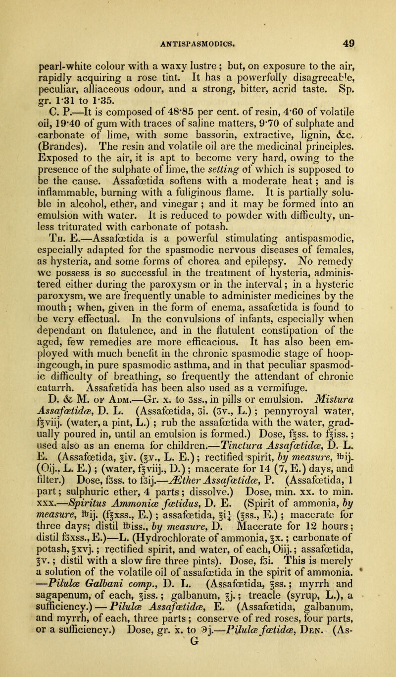 pearl-white colour with a waxy lustre ; but, on exposure to the air, rapidly acquiring a rose tint. It has a powerfully disagreeable, peculiar, alliaceous odour, and a strong, bitter, acrid taste. Sp. gr. 1-31 to 1-35. C. P.—It is composed of 48*85 per cent, of resin, 4*60 of volatile oil, 19*40 of gum with traces of saline matters, 9'70 of sulphate and carbonate of lime, with some bassorin, extractive, lignin, &c. (Brandes). The resin and volatile oil are the medicinal principles. Exposed to the air, it is apt to become very hard, owing to the presence of the sulphate of lime, the setting of which is supposed to be the cause. Assafoetida softens with a moderate heat; and is inflammable, burning with a fuliginous flame. It is partially solu- ble in alcohol, ether, and vinegar ; and it may be formed into an emulsion with water. It is reduced to powder with difficulty, un- less triturated with carbonate of potash. Th. E.—AssafcEtida is a powerful stimulating antispasmodic, especially adapted for the spasmodic nervous diseases of females, as hysteria, and some forms of chorea and epilepsy. No remedy we possess is so successful in the treatment of hysteria, adminis- tered either during the paroxysm or in the interval; in a hysteric paroxysm, we are frequently unable to administer medicines by the mouth; when, given in the form of enema, assafoetida is found to be very effectual. In the convulsions of infants, especially when dependant on flatulence, and in the flatulent constipation of the aged, few remedies are more efficacious. It has also been em- ployed with much benefit in the chronic spasmodic stage of hoop- ingcough, in pure spasmodic asthma, and in that peculiar spasmod- ic difficulty of breathing, so frequently the attendant of chronic catarrh. Assafoetida has been also used as a vermifuge. D. & M. OF Adm.—Gr. x. to 3ss., in pills or emulsion. Mistura AssafastidcB, D. L. (Assafoetida, 3i. (3v., L.) ; pennyroyal water, f^viij. (water, a pint, L.) ; rub the assafoetida with the water, grad- ually poured in, until an emulsion is formed.) Dose, f§ss. to f^iss.; used also as an enema for children.—Tinctura Assafcetidce, D. L. E. (Assafoetida, §iv. (§y., L. E.); rectified spirit, by measure, fcij. (Oij., L. E.); (water, f^viij., D.) ; macerate for 14 (7, E.) days, and filter.) Dose, fsss. to fsij.—^ther Assafcetidce, P. (Assafoetida, 1 part; sulphuric ether, 4 parts ; dissolve.) Dose, min. xx. to min. XXX.—Spiritus AmmonicB fastidus, D. E. (Spirit of ammonia, by measure, ibij. (f^xss., E.) ; assafoetida, §i^ (§ss., E.); macerate for three days; distil ibiss., by measure, D. Macerate for 12 hours; distil fsxss., E.)—L. (Hydrochlorate of ammonia, §x.; carbonate of potash, §xvj.; rectified spirit, and water, of each, Oiij.; assafoetida, ^v.; distil with a slow fire three pints). Dose, f3i. This is merely a solution of the volatile oil of assafoetida in the spirit of ammonia. * —PilulcB Galbani comp., D. L. (Assafoetida, §ss.; myrrh and sagapenum, of each, §iss.; galbanum, §j.; treacle (syrup, L.), a sufficiency.) — Pilulce AssafastidcB, E. (Assafoetida, galbanum, and myrrh, of each, three parts ; conserve of red roses, four parts, or a sufficiency.) Dose, gr. x. to 3j.—Pilulce fastidce, Den. (As-