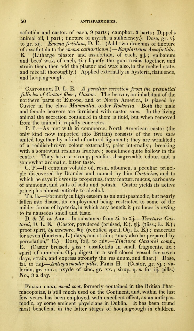 safoetida and castor, of each, 9 parts; camphor, 3 parts; DippeFs animal oil, 1 part; tincture of myrrh, a sufficiency.) Dose, gr. vj. to gr. xij. Enema fcetidum, D. E. (Add two drachms of tincture of assafoetida to the enema catharticum.)—Emplastrum AssafmtidcB, E. (Litharge plaster and assafoetida, of each, ; galbanum and bees' wax, of each, §i.; liquefy the gum resins together, and strain them, then add the plaster and wax also, in the melted state, and mix all thoroughly.) Applied externally in hysteria, flatulence, and hoopingcough. Castoreum, D. L. E. a peculiar secretion from the preputial follicles of Castor fiber; Castor. The beaver, an inhabitant of the northern parts of Europe, and of North America, is placed by Cuvier in the class Mammalia, order Rodentia. Both the male and female beavers are furnished with castor sacs. In the living animal the secretion contained in them is fluid, but when removed from the animal it rapidly concretes. P. P.—As met with in commerce, North American castor (the only kind now imported into Britain) consists of the two sacs united together by a kind of natural ligament; they are wrinkled ; of a reddish-brown colour externally, paler internally; breaking with a somewhat resinous fracture; sometimes quite hollow in the centre. They have a strong, peculiar, disagreeable odour, and a somewhat aromatic, bitter taste. C. P.—It contains volatile oil, resin, albumen, a peculiar princi- ple discovered by Brandes and named by him Castorine, and to which he says it owes its properties, fatty matter, mucus, carbonate of ammonia, and salts of soda and potash. Castor yields its active principles almost entirely to alcohol. Th. E.—Formerly in high esteem as an antispasmodic, but nearly fallen into disuse, its employment being restricted to some of the milder forms of hysteria, in which any benefit it produces is owing to its nauseous smell and taste. D. & M. OF Adm.—In substance from 3i. to 3ij.—Tinctura Cas- torei, D. L. E. (Castor, powdered (bruised, E.), §ij. (^iiss., L. E.) : proof spirit, bj/ measure, ibij. (rectified spirit, Oij., L. E.); macerate for seven (fourteen, L.) days, and strain ;  may also be prepared by percolation, E.) Dose, fsij. to f3iv.—Tinctura Castorei comp., E. (Castor bruised, §iiss.; assafoetida in small fragments, 3x.: spirit of ammonia, Oij.; digest in a well-closed vessel for seven days, strain, and express strongly the residuum, and filter.) Dose. f3i. to f3ij.—Antispasmodic pills, Paris H. (Castor, gr. vj.; va- lerian, gr. XXX.; oxyde of zinc, gr. xx.; sirup, q. s. for iij. pills.) No., 3 a day. FuLiGo LiGNi, wood soot, formerly contained in the British Phar- macopoeias, is still much used on the Continent, and, within the last few years, has been employed, with excellent eflfect, as an antispas- modic, by some eminent physicians in Dublin. It has been found most beneficial in the latter stages of hoopingcough in children,