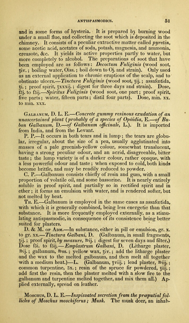 and in some forms of hysteria. It is prepared b} burning wood under a small flue, and collecting the soot which is deposited in the chimney. It consists of a peculiar extractive matter called pyretin, some acetic acid, acetates of soda, potash, magnesia, and ammonia, creasote, &c. It yields its active properties partly to water, but more completely to alcohol. The preparations of soot that have been employed are as follows: Decoctum Fuliginis (wood soot, §iv.; boiling water, Oiss.; boil down to Oj. and strain). Only used as an external application to chronic eruptions of the scalp, and to obstinate ulcers.—Tinctura Fuliginis (wood soot, §ij.; assafoetida, §i.; proof spirit, pxxij.; digest for three days and strain). Dose, fsj. to iz\].—Spiritus Fuliginis (wood soot, one part; proof spirit, five parts ; water, fifteen parts ; distil four parts). Dose, min. xx. to min. XXX. Galbanum, D. L. E.—Concrete gummy resinous exudation of an unascertained plant {probably of a species of Opoidia, E.—of Bu- bon Galbanum^ D.—of Galbanum officinale, L.). It is imported from India, and from the Levant. P. P.—It occurs in both tears and in lump; the tears are globu- lar, irregular, about the size of a pea, usually agglutinated into masses of a pale greenish-yellow colour, somewhat translucent, having a strong pecuhar odour, and an acrid, disagreeable, bitter taste ; the lump variety is of a darker colour, rather opaque, with a less powerful odour and taste; when exposed to cold, both kinds become brittle, and may be readily reduced to powder. C. P.—Galbanum consists chiefly of resin and gum, with a small proportion of volatile oil, and some bassorine. It is nearly entirely soluble in proof spirit, and partially so in rectified spirit and in ether; it forms an emulsion with water, and is rendered softer, but not melted by heat. Th. E.—Galbanum is employed in the same cases as assafoetida, with which it is generally combined, being less energetic than that substance. It is more frequently employed externally, as a stimu- lating antispasmodic, in consequence of its consistence being better suited for plasters. D. & M. OF Adm.—In substance, either in pill or emulsion, gr. x, to gr. XX.—Tinctura Galbani, D. (Galbanum, in small fragments, ; proof spirit, by measure, ibij.; digest for seven days and filter.) Dose f3i. to fsij.—Emplastrum Galbani, D. (Litharge plaster, ibij.; galbanum, foss.; yellow wax, §iv.; add the litharge plaster and the wax to the melted galbanum, and then melt all together with a medium heat.)—L. (Galbanum, f viij.; lead plaster, foiij.; common turpentine, 3x.; resin of the spruce fir powdered, §iij.; add first the resin, then the plaster melted with a slow fire to the galbanum and turpentine melted together, and mix them all.) Ap- plied externally, spread on leather. MoscHus, D. L. E.—Inspissated secretion from the prceputial fol- licles of Moschus moschiferus; Musk. The musk deer, an inhab-