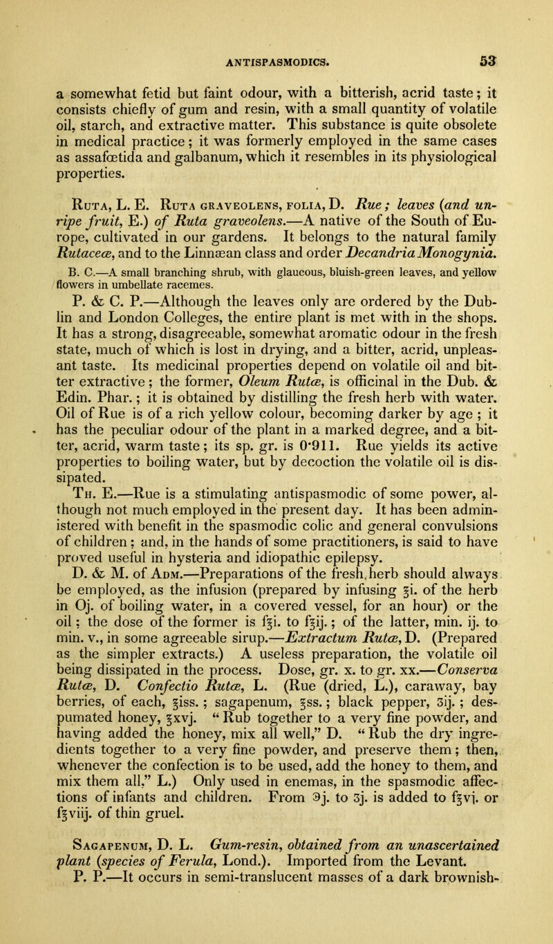 a somewhat fetid but faint odour, with a bitterish, acrid taste; it consists chiefly of gum and resin, with a small quantity of volatile oil, starch, and extractive matter. This substance is quite obsolete in medical practice; it was formerly employed in the same cases as assafoetida and galbanum, which it resembles in its physiological properties. RuTA, L. E. RuTA GRAVEOLENS, FOLIA, D. Rue ; leaves (and un- ripe fruit, E.) of Ruta graveolens.—A native of the South of Eu- rope, cultivated in our gardens. It belongs to the natural family Rutacece, and to the Linnsean class and order Decandria Monogi/nia. B. C.—A small branching shrub, with glaucous, bluish-green leaves, and yellow flowers in umbellate racemes. P. & C. P.—Although the leaves only are ordered by the Dub- lin and London Colleges, the entire plant is met with in the shops. It has a strong, disagreeable, somewhat aromatic odour in the fresh state, much of which is lost in drying, and a bitter, acrid, unpleas- ant taste. Its medicinal properties depend on volatile oil and bit- ter extractive; the former, Oleum Rutcs, is officinal in the Dub. & Edin. Phar.; it is obtained by distilling the fresh herb with water. Oil of Rue is of a rich yellow colour, becoming darker by age ; it has the peculiar odour of the plant in a marked degree, and a bit- ter, acrid, warm taste; its sp. gr. is 0*911. Rue yields its active properties to boiling water, but by decoction the volatile oil is dis- sipated. Th. E.—Rue is a stimulating antispasmodic of some power, al- though not much employed in the present day. It has been admin- istered with benefit in the spasmodic colic and general convulsions of children; and, in the hands of some practitioners, is said to have proved useful in hysteria and idiopathic epilepsy. D. & M. of Adm.—Preparations of the fresh, herb should always be employed, as the infusion (prepared by infusing §i. of the herb in Oj. of boiling water, in a covered vessel, for an hour) or the oil; the dose of the former is f§i. to f^ij.; of the latter, min. ij. to min. v., in some agreeable sirup.—Extractum RutcB, D. (Prepared as the simpler extracts.) A useless preparation, the volatile oil being dissipated in the process. Dose, gr. x. to gr. xx.—Conserva RutcB, D. Confectio RutcB, L. (Rue (dried, L.), caraway, bay berries, of each, §iss.; sagapenum, §ss.; black pepper, 3ij.; des- pumated honey, §xvj.  Rub together to a very fine powder, and having added the honey, mix all well, D.  Rub the dry ingre- dients together to a very fine powder, and preserve them; then, whenever the confection is to be used, add the honey to them, and mix them all, L.) Only used in enemas, in the spasmodic aflfec- tions of infants and children. From 3j. to 3j. is added to f^vj. or f^viij. of thin gruel. Sagapenum, D. L. Gum-resin, obtained from an unascertained plant (species of Ferula, Lond.). Imported from the Levant. P. P.—It occurs in semi-translucent masses of a dark brownish-