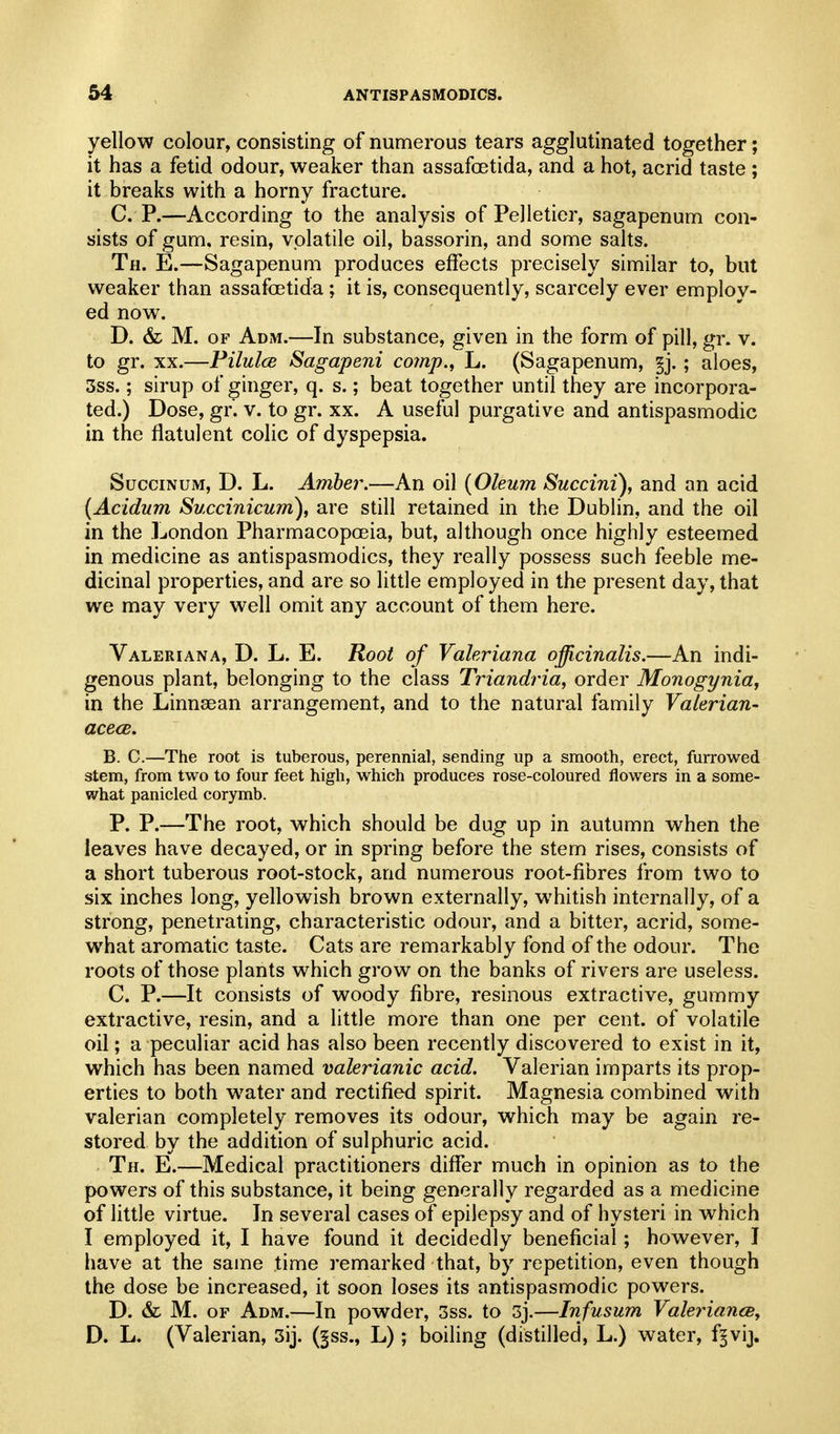 yellow colour, consisting of numerous tears agglutinated together; it has a fetid odour, weaker than assafoetida, and a hot, acrid taste ; it breaks with a horny fracture. C. P.—According to the analysis of Pelletier, sagapenum con- sists of gum. resin, volatile oil, bassorin, and some salts. Th. E.—Sagapenum produces effects precisely similar to, but weaker than assafoetida; it is, consequently, scarcely ever employ- ed now. D. & M. OF Adm.—In substance, given in the form of pill, gr. v. to gr. XX.—Pilulce Sagapeni comp., L. (Sagapenum, §j. ; aloes, 3ss.; sirup of ginger, q. s.; beat together until they are incorpora- ted.) Dose, gr. v. to gr. xx. A useful purgative and antispasmodic in the flatulent colic of dyspepsia. SucciNUM, D. L. Amber.—An oil {Oleum Succini), and an acid (Acidum Succinicum), are still retained in the Dublin, and the oil in the London Pharmacopoeia, but, although once highly esteemed in medicine as antispasmodics, they really possess such feeble me- dicinal properties, and are so little employed in the present day, that we may very well omit any account of them here. Valeriana, D. L. E. Root of Valeriana officinalis.—An indi- genous plant, belonging to the class Triandria, order Monogynia, in the Linnaean arrangement, and to the natural family Valerian- acecB. B. C.—The root is tuberous, perennial, sending up a smooth, erect, furrowed stem, from two to four feet high, which produces rose-coloured flowers in a some- what panicled corymb. P. P.—The root, which should be dug up in autumn when the leaves have decayed, or in spring before the stem rises, consists of a short tuberous root-stock, and numerous root-fibres from two to six inches long, yellowish brown externally, whitish internally, of a strong, penetrating, characteristic odour, and a bitter, acrid, some- what aromatic taste. Cats are remarkably fond of the odour. The roots of those plants which grow on the banks of rivers are useless. C. P.—It consists of woody fibre, resinous extractive, gummy extractive, resin, and a little more than one per cent, of volatile oil; a peculiar acid has also been recently discovered to exist in it, which has been named valerianic acid. Valerian imparts its prop- erties to both water and rectified spirit. Magnesia combined with valerian completely removes its odour, which may be again re- stored by the addition of sulphuric acid. Th. E.—Medical practitioners differ much in opinion as to the powers of this substance, it being generally regarded as a medicine of little virtue. In several cases of epilepsy and of hysteri in which I employed it, I have found it decidedly beneficial; however, I have at the same time remarked that, by repetition, even though the dose be increased, it soon loses its antispasmodic powers. D. & M. OF Adm.—In powder, 3ss. to 3j.—Infusum ValerianeSy D. L. (Valerian, 3ij. (§ss., L) ; boiling (distilled, L.) water, f§vij.