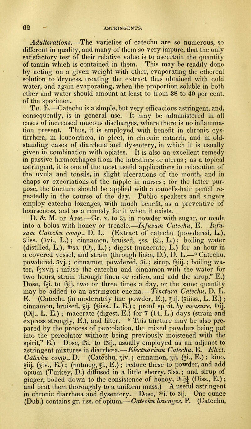 Adulterations.—The varieties of catechu are so numerous, so different in quality, and many of them so very impure, that the only satisfactory test of their relative value is to ascertain the quantity of tannin which is contained in them. This may be readily done by acting on a given v^^eight with ether, evaporating the ethereal solution to dryness, treating the extract thus obtained with cold water, and again evaporating, when the proportion soluble in both ether and water should amount at least to from 38 to 40 per cent, of the specimen. Th. E.—Catechu is a simple, but very efficacious astringent, and, consequently, is in general use. It may be administered in all cases of increased mucous discharges, where there is no inflamma- tion present. Thus, it is employed with benefit in chronic cys- tirrhcea, in leucorrhoea, in gleet, in chronic catarrh, and in old- standing cases of diarrhcea and dysentery, in which it is usually given in combination with opiates. It is also an excellent remedy in passive hoemorrhages from the intestines or uterus; as a topical astringent, it is one of the most useful applications in relaxation of the uvula and tonsils, in slight ulcerations of the mouth, and in chaps or excoriations of the nipple in nurses; for the latter pur- pose, the tincture should be applied with a camel's-hair pencil re- peatedly in the course of the day. Public speakers and singers employ catechu lozenges, with much benefit, as a preventive of hoarseness, and as a remedy for it when it exists. D. & M. OF Adm.—Gr. x. to 3j. in powder with sugar, or made into a bolus with honey or treacle.—Infusum Catechu, E. Infu- sum Catechu comp., D. L. (Extract of catechu (powdered, L.), 3iiss. (3vi., L.); cinnamon, bruised, §ss. (3i., L.); boiling water (distilled, L.), ibss. (Oj., L.); digest (macerate, L.) for an hour in a covered vessel, and strain (through linen, D.), D. L.— Catechu, powdered, 3vj.; cinnamon powdered, 3i.; sirup, f^iij.; boiling wa- ter, fpvij.; infuse the catechu and cinnamon with the water for two hours, strain through linen or calico, and add the sirup, E.) Dose, f^i. to f^ij. two or three times a day, or the same quantity may be added to an astringent enema.—Tinctura Catechu, D. L. E. (Catechu (in moderately fine powder, E.), §iij. (^iiiss., L. E.): cinnamon, bruised, §ij. (^iiss., L. E.); proof spirit, by measure, ibij. (Oij., L. E.) ; macerate (digest, E.) for 7 (14. L.) days (strain and express strongly, E.), and filter.  This tincture may be also pre- pared by the process of percolation, the mixed powders being put into the percolator without being previously moistened with the spirit, E.) Dose, f3i. to f3ij., usually employed as an adjunct to astringent mixtures in diarrhoea.—Electuarium Catechu, E. Elect. Catechu comp., D. (Catechu, §iv.; cinnamon, §ij. (§i., E.); kino, §iij. (^iv., E.); (nutmeg, §i., E.); reduce these to powder, and add opium (Turkey, D.) diffused in a little sherry, 3iss.; and sirup of ginger, boiled down to the consistence of honey, ^\]\ (Oiss., E.) ; and beat them thoroughly to a uniform mass.) A useful astringent in chronic diarrhoea and dysentery. Dose, 9i. to 3ij. One ounce (Dub.) contains gr. iiss. of opium.—Catechu lozenges, P. (Catechu,