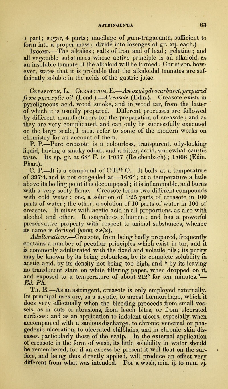 1 part; sugar, 4 parts; mucilage of gum-tragacantn, sufficient to form into a proper mass; divide into lozenges of gr. xij. each.) Incomp.—The alkalies ; salts of iron and of lead ; gelatine ; and all vegetable substances whose active principle is an alkaloid, as an insoluble tannate of the alkaloid will be formed ; Christison, how- ever, states that it is probable that the alkaloidal tannates are suf- ficiently soluble in the acids of the gastric jui(je. Creasoton, L. Creasotum, E.—An oxyhydrocarhuret,prepared from pyroxylic oil (Lond.).—Creasote (Edin.). Creasote exists in pyroligneous acid, wood smoke, and in wood tar, from the latter of which it is usually prepared. Different processes are followed by different manufacturers for the preparation of creasote; and as they are very complicated, and can only be successfully executed on the large scale, I must refer to some of the modern works on chemistry for an account of them. P. P.—Pure creasote is a colourless, transparent, oily-looking liquid, having a smoky odour, and a bitter, acrid, somewhat caustic taste. Its sp. gr. at 68° F. is 1-037 (Reichenbach) ; 1-066 (Edin. Phar.). C. P.—It is a compound of CH^^ O. It boils at a temperature of 397-4, and is not congealed at—16-6° ; at a temperature a little above its boiling point it is decomposed ; it is inflammable, and burns with a very sooty flame. Creasote forms two different compounds with cold water: one, a solution of 1*25 parts of creasote in 100 parts of water; the other, a solution of 10 parts of water in 100 of creasote. It mixes with acetic acid in all proportions, as also with alcohol and ether. It coagulates albumen; and has a powerful preservative property with respect to animal substances, whence its name is derived {icpeaq acj^o)). Adulterations.—Creasote, from being badly prepared, frequently contains a number of peculiar principles which exist in tar, and it is commonly adulterated with the fixed and volatile oils; its purity may be known by its being colourless, by its complete solubility in acetic acid, by its density not being too high, and  by its leaving no translucent stain on white filtering paper, when dropped on it, and exposed to a temperature of about 212° for ten minutes.— Ed. Ph. Th. E.—As an astringent, creasote is only employed externally. Its principal uses are, as a styptic, to arrest hoemorrhage, which it does very effectually when the bleeding proceeds from small ves- sels, as in cuts or abrasions, from leech bites, or from ulcerated surfaces; and as an application to indolent ulcers, especially when accompanied with a sanious discharge, to chronic venereal or pha- gedenic ulceration, to ulcerated chilblains, and in chronic skin dis- eases, particularly those of the scalp. In the external application of creasote in the form of wash, its little solubility in water should be remembered, for if an excess be present it will float on the sur- face, and being thus directly applied, will produce an effect very different from what was intended. For a wash, min. ij. to min. vj.