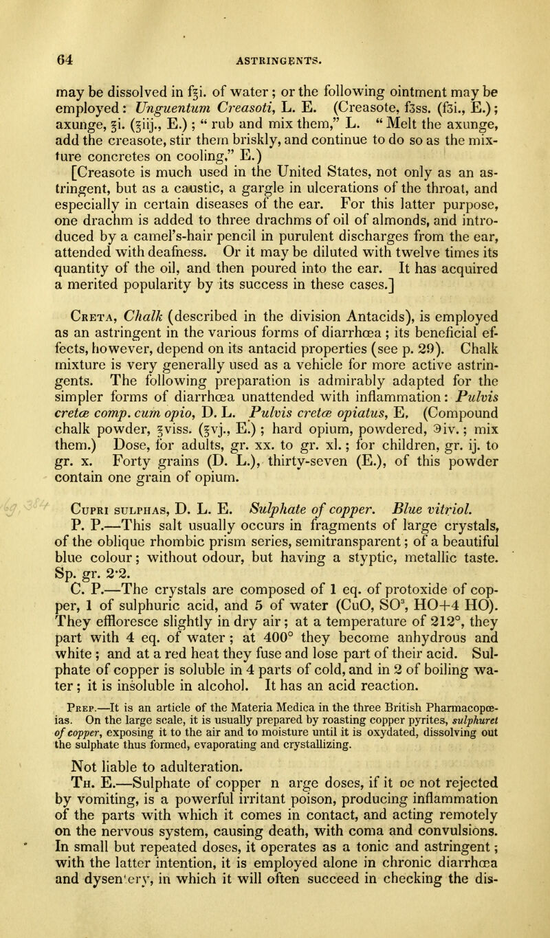 may be dissolved in f§i. of water; or the following ointment may be employed : Unguentum Creasoti, L. E. (Creasote, fsss. (fsi., E.); axunge, §i. (§iij., E.);  rub and mix them, L.  Melt the axunge, add the creasote, stir them briskly, and continue to do so as the mix- ture concretes on cooling, E.) [Creasote is much used in the United States, not only as an as- tringent, but as a ca-ustic, a gargle in ulcerations of the throat, and especially in certain diseases of the ear. For this latter purpose, one drachm is added to three drachms of oil of almonds, and intro- duced by a camel's-hair pencil in purulent discharges from the ear, attended with deafness. Or it may be diluted with twelve times its quantity of the oil, and then poured into the ear. It has acquired a merited popularity by its success in these cases.] Creta, Chalk (described in the division Antacids), is employed as an astringent in the various forms of diarrhoea ; its beneficial ef- fects, however, depend on its antacid properties (see p. 29). Chalk mixture is very generally used as a vehicle for more active astrin- gents. The following preparation is admirably adapted for the simpler forms of diarrhoea unattended with inflammation: Pulvis cretce comp. cum opio, D. L. Pulvis cretce opiatus, E, (Compound chalk powder, §viss. (§vj., E.); hard opium, powdered, 9iv.; mix them.) Dose, for adults, gr. xx. to gr. xl.; for children, gr. ij. to gr. X. Forty grains (D. L.), thirty-seven (E.), of this powder contain one grain of opium. ^ CupRi SULPHAS, D. L. E. Sulphate of copper. Blue vitriol. P. P.—This salt usually occurs in fragments of large crystals, of the oblique rhombic prism series, semitransparent; of a beautiful blue colour; without odour, but having a styptic, metallic taste. Sp. gr. 2-2. C. P.—The crystals are composed of 1 eq. of protoxide of cop- per, 1 of sulphuric acid, and 5 of water (CuO, SO^ HO+4 HO). They effloresce slightly in dry air; at a temperature of 212°, they part with 4 eq. of water ; at 400° they become anhydrous and white ; and at a red heat they fuse and lose part of their acid. Sul- phate of copper is soluble in 4 parts of cold, and in 2 of boiling wa- ter ; it is insoluble in alcohol. It has an acid reaction. Peep.—It is an article of the Materia Medica in the three British Pharmacopce- ias. On the large scale, it is usually prepared by roasting copper pyrites, sulphuret of copper, exposing it to the air and to moisture until it is oxydated, dissolving out the sulphate thus formed, evaporating and crystallizing. Not liable to adulteration. Th. E.—Sulphate of copper n arge doses, if it oe not rejected by vomiting, is a powerful irritant poison, producing inflammation of the parts with which it comes in contact, and acting remotely on the nervous system, causing death, with coma and convulsions. In small but repeated doses, it operates as a tonic and astringent; with the latter intention, it is employed alone in chronic diarrhoea and dysentery, in which it will often succeed in checking the dis-