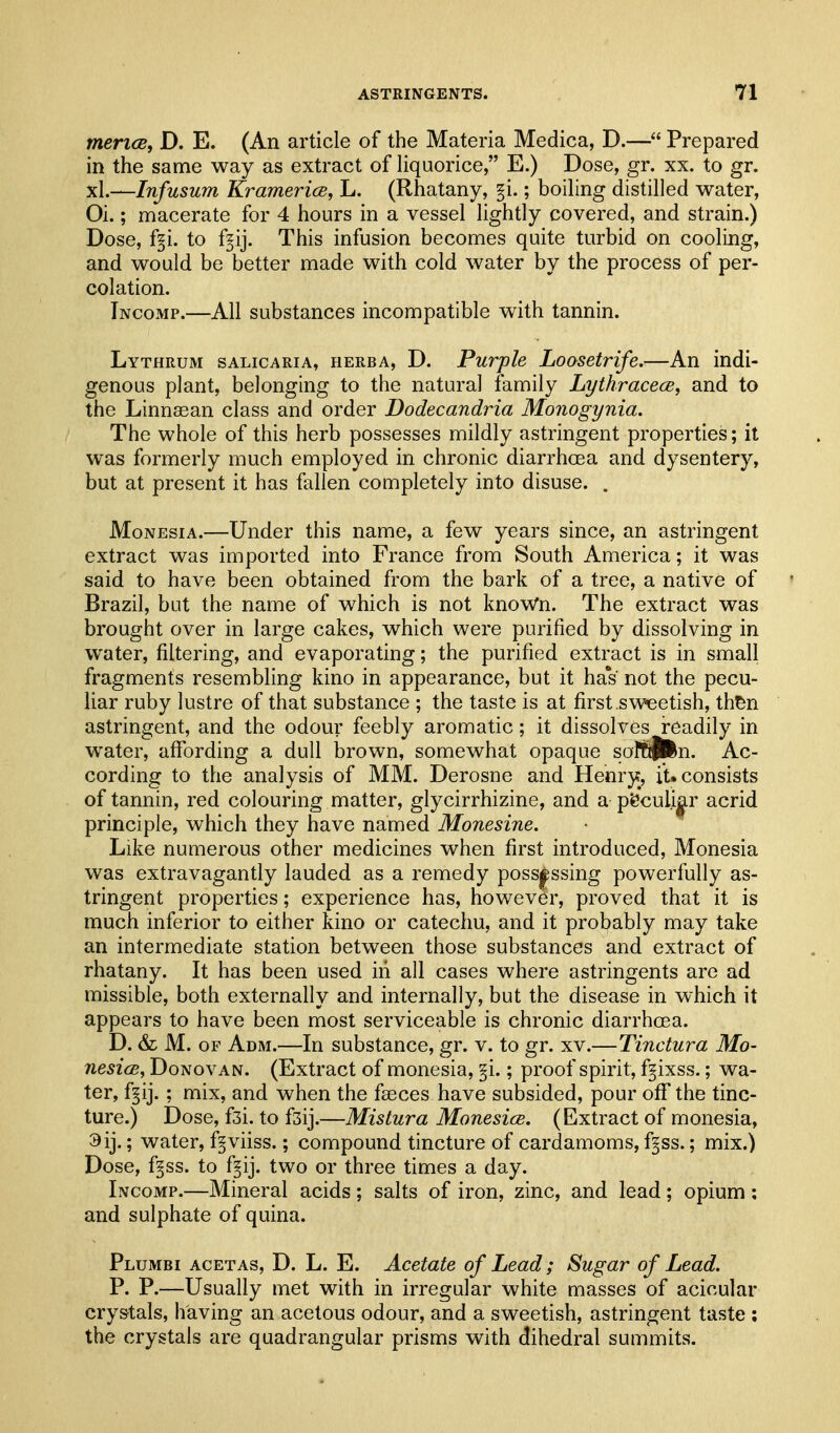 mericB, D. E. (An article of the Materia Medica, D.— Prepared in the same way as extract of liquorice, E.) Dose, gr. xx. to gr. xL—Infusum Kramerice, L. (Rhatany, §i.; boiling distilled water, Oi.; macerate for 4 hours in a vessel lightly covered, and strain.) Dose, f§i. to f^ij. This infusion becomes quite turbid on cooling, and would be better made with cold water by the process of per- colation. Incomp.—All substances incompatible with tannin. Lythrum salicaria, herba, D. Purple Loosetrife.—An indi- genous plant, belonging to the natural family Lythracece, and to the Linnsean class and order Dodecandria Monogynia. The whole of this herb possesses mildly astringent properties; it was formerly much employed in chronic diarrhoea and dysentery, but at present it has fallen completely into disuse. . MoNEsiA.—Under this name, a few years since, an astringent extract was imported into France from South America; it was said to have been obtained from the bark of a tree, a native of Brazil, but the name of which is not knoWn. The extract was brought over in large cakes, which were purified by dissolving in w^ater, filtering, and evaporating; the purified extract is in small fragments resembling kino in appearance, but it haV not the pecu- liar ruby lustre of that substance ; the taste is at first sweetish, th^n astringent, and the odour feebly aromatic; it dissolves readily in water, affording a dull brown, somewhat opaque soffjin. Ac- cording to the analysis of MM. Derosne and Henry, it. consists of tannin, red colouring matter, glycirrhizine, and a pfe'culi|Lr acrid principle, which they have named Monesine. Like numerous other medicines when first introduced, Monesia was extravagantly lauded as a remedy possessing powerfully as- tringent properties; experience has, however, proved that it is much inferior to either kino or catechu, and it probably may take an intermediate station between those substances and extract of rhatany. It has been used in all cases where astringents are ad missible, both externally and internally, but the disease in which it appears to have been most serviceable is chronic diarrhoea. D. & M. OF Adm.—In substance, gr. v. to gr. xv.—Tinctura Mo- nesicB, Donovan. (Extract of monesia, §i.; proof spirit, fgixss.; wa- ter, f§ij. ; mix, and when the fasces have subsided, pour oflf the tinc- ture.) Dose, fsi. to fsij.—Mistura Monesice. (Extract of monesia, 3ij.; water, f^viiss.; compound tincture of cardamoms, f^ss.; mix.) Dose, f§ss. to f§ij. two or three times a day. Incomp.—Mineral acids ; salts of iron, zinc, and lead ; opium ; and sulphate of quina. Plumbi acetas, D. L. E. Acetate of Lead; Sugar of Lead. P. P.—Usually met with in irregular white masses of acicular crystals, having an acetous odour, and a sweetish, astringent taste ; the crystals are quadrangular prisms with dihedral summits.