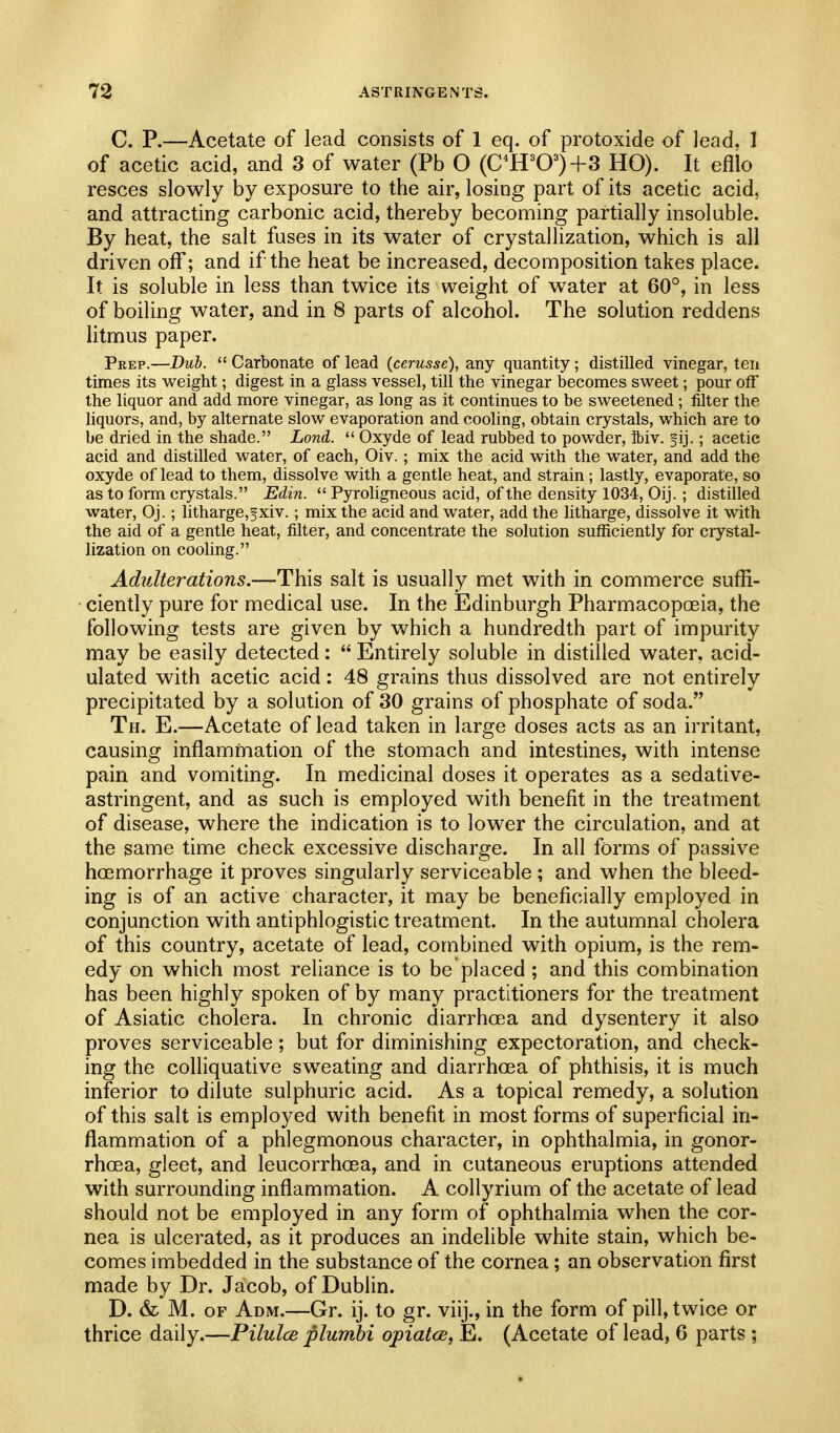 C. P.—Acetate of lead consists of 1 eq. of protoxide of lead. 1 of acetic acid, and 3 of water (Pb O (C^H^0^)+3 HO). It efllo resces slowly by exposure to the air, losing part of its acetic acid, and attracting carbonic acid, thereby becoming partially insoluble. By heat, the salt fuses in its water of crystallization, which is all driven off; and if the heat be increased, decomposition takes place. It is soluble in less than twice its weight of water at 60°, in less of boiling water, and in 8 parts of alcohol. The solution reddens litmus paper. Prep.—Duh.  Carbonate of lead (cerusse), any quantity; distilled vinegar, ten times its weight; digest in a glass vessel, till the vinegar becomes sweet; pour off the liquor and add more vinegar, as long as it continues to be sweetened; filter the liquors, and, by alternate slow evaporation and cooling, obtain crystals, which are to be dried in the shade. Lond.  Oxyde of lead rubbed to powder, ibiv. ^ij.; acetic acid and distilled water, of each, Oiv.; mix the acid with the water, and add the oxyde of lead to them, dissolve with a gentle heat, and strain; lastly, evaporate, so as to form crystals. Edin.  Pyroligneous acid, of the density 1034, Oij.; distilled water, Oj.; litharge,fxiv.; mix the acid and water, add the litharge, dissolve it with the aid of a gentle heat, filter, and concentrate the solution sufficiently for crystal- lization on cooling. Adulterations.—This salt is usually met with in commerce suffi- ciently pure for medical use. In the Edinburgh Pharmacopoeia, the following tests are given by v*^hich a hundredth part of impurity may be easily detected:  Entirely soluble in distilled water, acid- ulated with acetic acid: 48 grains thus dissolved are not entirely precipitated by a solution of 30 grains of phosphate of soda, Th. E.—Acetate of lead taken in large doses acts as an irritant, causing inflammation of the stomach and intestines, with intense pain and vomiting. In medicinal doses it operates as a sedative- astringent, and as such is employed with benefit in the treatment of disease, where the indication is to lower the circulation, and at the same time check excessive discharge. In all forms of passive hcEmorrhage it proves singularly serviceable ; and when the bleed- ing is of an active character, it may be beneficially employed in conjunction with antiphlogistic treatment. In the autumnal cholera of this country, acetate of lead, combined with opium, is the rem- edy on which most reliance is to be placed ; and this combination has been highly spoken of by many practitioners for the treatment of Asiatic cholera. In chronic diarrhoea and dysentery it also proves serviceable; but for diminishing expectoration, and check- ing the colliquative sweating and diarrhoea of phthisis, it is much inferior to dilute sulphuric acid. As a topical remedy, a solution of this salt is employed with benefit in most forms of superficial in- flammation of a phlegmonous character, in ophthalmia, in gonor- rhoea, gleet, and leucorrhoea, and in cutaneous eruptions attended with surrounding inflammation. A collyrium of the acetate of lead should not be employed in any form of ophthalmia when the cor- nea is ulcerated, as it produces an indelible white stain, which be- comes imbedded in the substance of the cornea; an observation first made by Dr. Jacob, of Dublin. D. & M. OF Adm.—Gr. ij. to gr. viij., in the form of pill, twice or thrice daily.—Pilulce plumhi opiatcB, E. (Acetate of lead, 6 parts ;