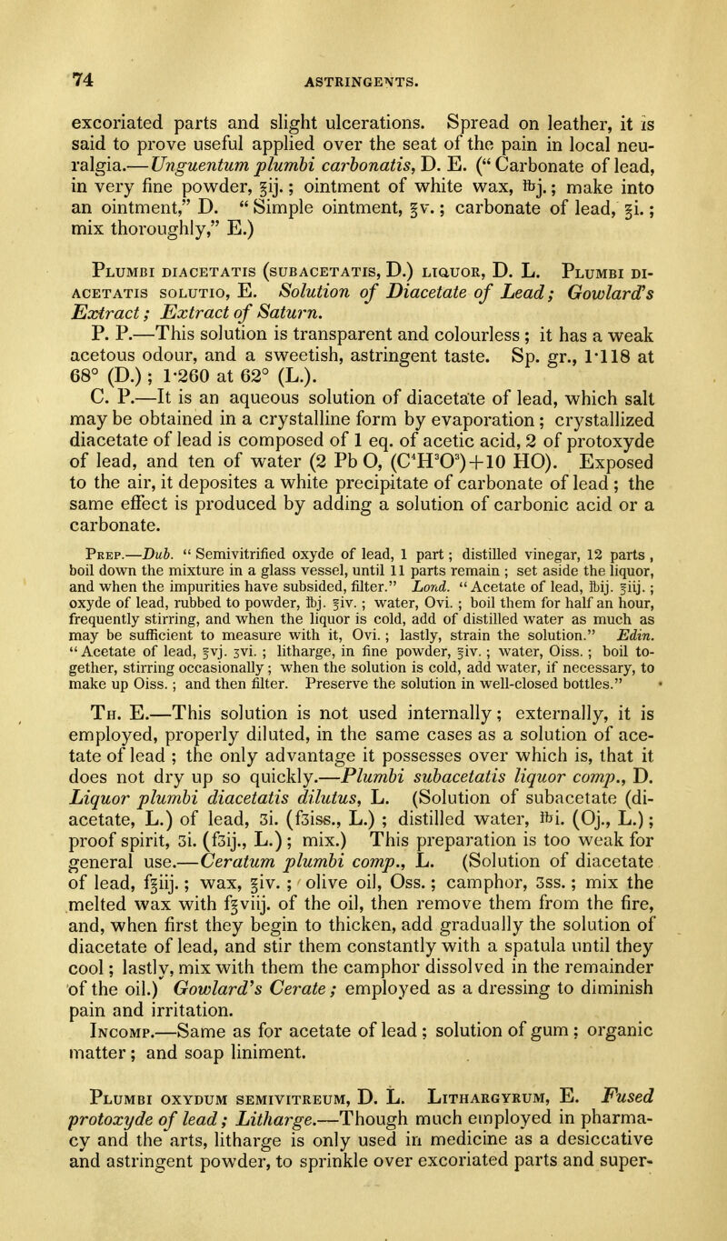 excoriated parts and slight ulcerations. Spread on leather, it is said to prove useful applied over the seat of the pain in local neu- ralgia.— Unguentum plumhi carhonatis, D. E. (Carbonate of lead, in very fine pow^der, f ij.; ointment of white wax, ibj.; make into an ointment, D.  Simple ointment, §v.; carbonate of lead, §i.; mix thoroughly, E.) Plumbi diacetatis (subacetatis, D.) LiauoR, D. L. Plumbi di- ACETATis solutio, E. SolutioTi of Diacetdte of Lead; Gowlard^s Extract; Extract of Saturn. P. P.—This solution is transparent and colourless ; it has a weak acetous odour, and a sweetish, astringent taste. Sp. gr., 1-118 at 68° (D.); 1-260 at 62° (L.). C. P.—It is an aqueous solution of diacetate of lead, which salt may be obtained in a crystalline form by evaporation ; crystallized diacetate of lead is composed of 1 eq. of acetic acid, 2 of protoxyde of lead, and ten of water (2 Pb O, (C^H^O=') + 10 HO). Exposed to the air, it deposites a white precipitate of carbonate of lead ; the same effect is produced by adding a solution of carbonic acid or a carbonate. Prep.—Dub.  Semivitrified oxyde of lead, 1 part; distilled vinegar, 12 parts , boil down the mixture in a glass vessel, until 11 parts remain ; set aside the liquor, and when the impurities have subsided, filter. Lond. Acetate of lead, ibij. fiij.; oxyde of lead, rubbed to powder, ibj. fiv.; water, Ovi. ; boil them for half an hour, frequently stirring, and when the liquor is cold, add of distilled water as much as may be sufficient to measure with it, Ovi.; lastly, strain the solution. Edin. Acetate of lead, fvj. 3vi. ; litharge, in fine powder, fiv.; water, Oiss.; boil to- gether, stirring occasionally; when the solution is cold, add water, if necessary, to make up Oiss.; and then filter. Preserve the solution in well-closed bottles. Th. E.—This solution is not used internally; externally, it is employed, properly diluted, in the same cases as a solution of ace- tate of lead ; the only advantage it possesses over which is, that it does not dry up so quickly.—Plumbi subacetatis liquor comp., D. Liquor plumbi diacetatis dilutus, L. (Solution of subacetate (di- acetate, L.) of lead, 3i. (fsiss., L.) ; distilled water, ihi. (Oj., L.); proof spirit, 3i. (fsij., L.) ; mix.) This preparation is too weak for general use.—Ceratum plumbi comp., L. (Solution of diacetate of lead, f^iij.; wax, §iv. ; olive oil, Oss.; camphor, 3ss.; mix the melted wax with f^viij. of the oil, then remove them from the fire, and, when first they begin to thicken, add gradually the solution of diacetate of lead, and stir them constantly with a spatula until they cool; lastly, mix with them the camphor dissolved in the remainder of the oil.) Gowlard's Cerate ; employed as a dressing to diminish pain and irritation. Incomp.—Same as for acetate of lead ; solution of gum ; organic matter; and soap liniment. Plumbi oxydum semivitreum, D. L. Lithargyrum, E. Fused protoxyde of lead; Litharge.—Though much employed in pharma- cy and the arts, litharge is only used in medicine as a desiccative and astringent powder, to sprinkle over excoriated parts and super-