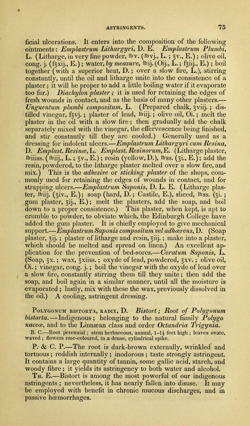 ficial ulcerations. It enters into the composition of the following ointments: Emplastrum Lithargyri, D. E. Emplastrum Plumhi, L. (Litharge, in very fine powder, ibv. (^vj., L.; §v., E.) ; olive oil, cong. j. (f^xij., E.) ; water, hy measure, fcij. (Oij., L.; f^iij., E.); boil together (with a superior heat, D.; over a slow fire, L.), stirring constantly, until the oil and litharge unite into the consistence of a plaster; it will be proper to add a little boiling water if it evaporate too far.) Diachylon plaster; it is used for retaining the edges of fresh wounds in contact, and as the basis of many other plasters.— Unguentum plumhi compositum, L. (Prepared chalk, §viij.; dis- tilled vinegar, f§vj. ; plaster of lead, foiij.; olive oil, Oi.; melt the plaster in the oil with a slow fire; then gradually add the chalk separately mixed with the vinegar, the effervescence being finished, and stir constantly till they are cooled.) Generally used as a dressing for indolent ulcers.—Emplastrum Lithargyri cum Resina, D. Emplast.ResincBfLi. Emplast.Resinorum,^. (Lithargeplaster, fciiiss. (K^iij., L.; §v., E.); resin (yellow, D.), itfss. (^i., E.); add the resin, powdered, to the litharge plaster melted over a slow fire, and mix.) This is the adhesive or sticking plaster of the shops, com- monly used for retaining the edges of wounds in contact, and for strapping ulcers.—Emplastrum Saponis, D. L. E. (Litharge plas- ter, ib'iij. (§iv., E.); soap (hard, D.; Castile, E.), sliced, ibss. (§i. ; gum plaster, §ij., E.); melt the plasters, add the soap, and boil down to a proper consistence.) This plaster, when kept, is apt to crumble to powder, to obviate which, the Edinburgh College have added the gum plaster. It is chiefly employed to give mechanical support.—Emplastrum Saponis compositum vel adhcerens, D. (Soap plaster, §ij. ; plaster of litharge and resin, §iij.; make into a plaster, which should be melted and spread on linen.) An excellent ap- plication for the prevention of bed-sores.—Ceratum Saponis, L. (Soap, §x.; wax, gxiiss.; oxyde of lead, powdered, §xv.; olive oil, Oi.; vinegar, cong. j.; boil the vinegar with the oxyde of lead over a slow fire, constantly stirring them till they unite; then add the soap, and boil again in a similar manner, until all the moisture is evaporated ; lastly, mix with these the wax, previously dissolved in the oil.) A cooling, astringent dressing. Polygonum bistorta, radix, D. Bistort; Root of Polygonum bistorta.—Indigenous; belonging to the natural family Poly go nacece, and to the Linnasan class and order Octandria Trigynia. B. C.—Root perennial; stem herbaceous, annual, 1-li feet high ; leaves ovate, waved ; flowers rose-coloured, in a dense, cylindrical spike. P.- & C. P.—The root is dark-brown externally, wrinkled and tortuous ; reddish internally; inodorous ; taste strongly astringent. It contains a large quantity of tannin, some gallic acid, starch, and woody fibre; it yields its astringency to both water and alcohol. Th. E,—Bistort is among the most powerful of our indigenous astringents ; nevertheless, it has nearly fallen into disuse. It may be employed with benefit in chronic mucous discharges, and in passive hcsmorrhages.
