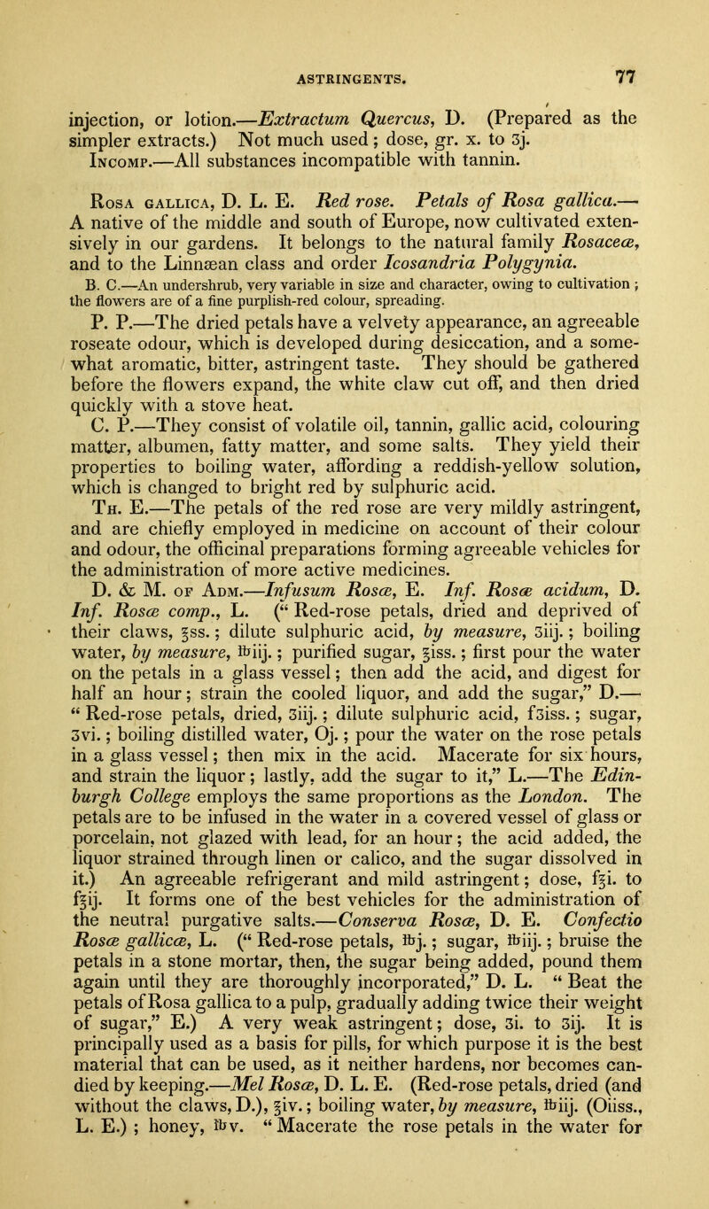 injection, or lotion.—Extractum Quercus, D. (Prepared as the simpler extracts.) Not much used; dose, gr. x. to 3j. Incomp.—All substances incompatible with tannin. Rosa gallica, D. L. E. Red rose. Petals of Rosa gallica.— A native of the middle and south of Europe, now cultivated exten- sively in our gardens. It belongs to the natural family Rosacece^ and to the Linnsean class and order Icosandria Polygynia. B. C.—An undershrub, very variable in size and character, owing to cultivation ; the flowers are of a fine purplish-red colour, spreading. P. P.—The dried petals have a velvety appearance, an agreeable roseate odour, which is developed during desiccation, and a some- what aromatic, bitter, astringent taste. They should be gathered before the flowers expand, the white claw cut off*, and then dried quickly with a stove heat. C. P.—They consist of volatile oil, tannin, gallic acid, colouring matter, albumen, fatty matter, and some salts. They yield their properties to boiling water, affording a reddish-yellow solution, which is changed to bright red by sulphuric acid. Th. E.—The petals of the red rose are very mildly astringent, and are chieffy employed in medicine on account of their colour and odour, the officinal preparations forming agreeable vehicles for the administration of more active medicines. D. &L M. OF Adm.—Infusum Rosce, E. Inf. Rosce acidum, D. Inf. Rosce comp., L. ( Red-rose petals, dried and deprived of their claws, §ss.; dilute sulphuric acid, hy measure, 3iij.; boiling water, hy measure, fbiij.; purified sugar, §iss.; first pour the water on the petals in a glass vessel; then add the acid, and digest for half an hour; strain the cooled liquor, and add the sugar, D.—■ Red-rose petals, dried, 3iij.; dilute sulphuric acid, fsiss.; sugar, 3vi.; boiling distilled water, Oj.; pour the water on the rose petals in a glass vessel; then mix in the acid. Macerate for six hours, and strain the liquor; lastly, add the sugar to it, L.—The Edin- burgh College employs the same proportions as the London. The petals are to be infused in the water in a covered vessel of glass or porcelain, not glazed with lead, for an hour; the acid added, the liquor strained through linen or calico, and the sugar dissolved in it.) An agreeable refrigerant and mild astringent; dose, f§i. to f^ij. It forms one of the best vehicles for the administration of the neutral purgative salts.—Conserva Rosce, D. E. Confectio Rosce gallicce, L. ( Red-rose petals, Kjj.; sugar, ihiij.; bruise the petals in a stone mortar, then, the sugar being added, pound them again until they are thoroughly incorporated, D. L.  Beat the petals of Rosa gallica to a pulp, gradually adding twice their weight of sugar, E.) A very weak astringent; dose, 3i. to 3ij. It is principally used as a basis for pills, for which purpose it is the best material that can be used, as it neither hardens, nor becomes can- died by keeping.—Mel Rosce, D. L. E. (Red-rose petals, dried (and without the claws, D.), §iv.; boiling water, by measure, ibiij. (Oiiss., L. E.) ; honey, ibv. Macerate the rose petals in the water for