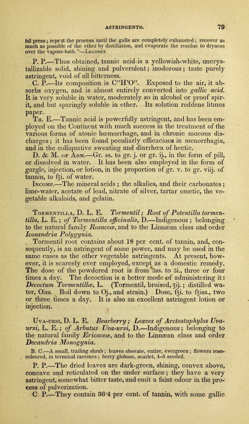 fu'I press ; repeat the process until the galls are completely exhausted; recover as much as possible of the ether by distillation, and evaporate the residue to dryness over the vapour-bath.—Leconet. P. P.—Thus obtained, tannic acid-is a yellowish-white, uncrys- tallizable solid, shining and pulverulent; inodorous; taste purely astringent, void of all bitterness. C. P.—Its composition is C'^H^O'^ Exposed to the air, it ab- sorbs oxygen, and is almost entirely converted into gallic acid. It is very soluble in water, moderately so in alcohol or proof spir- it, and but sparingly soluble in ether. Its solution reddens litmus paper. Th. E.—Tannic acid is powerfully astringent, and has been em- ployed on the Continent with much success in the treatment of the various forms of atonic hoemorrhage, and in chronic mucous dis- charges ; it has been found peculiarly efficacious in monorrhagia, and in the colliquative sweating and diarrhoea of hectic. D. & M. OF Adm.—Gr. ss. to gr. j. or gr. ij., in the form of pill, or dissolved in water. It has been also employed in the form of gargle, injection, or lotion, in the proportion of gr. v. to gr. viij. of tannin, to f^i. of water. Incomp.—The mineral acids ; the alkalies, and their carbonates ; lime-v^ater, acetate of lead, nitrate of silver, tartar emetic, the ve- getable alkaloids, and gelatin. Tormentilla, D. L. E. Tormentil; Root of Potentilla tormen- tilla, L. E.; of Tormentilla officinalis, D.—Indigenous ; belonging to the natural family Rosacece, and to the Linnsean class and order Icosandria Polygynia. Tormentil root contains about 18 per cent, of tannin, and, con- sequently, is an astringent of some power, and may be used in the same cases as the other vegetable astringents. At present, how- ever, it is scarcely ever employed, except as a domestic remedy. The dose of the pov\rdered root is from *5ss. to 3i., three or four times a day. The decoction is a better mode of administering it: Decoctum Tormentillce, L. (Tormentil, bruised, §ij.; distilled wa- ter, Oiss. Boil dow^n to Oj., and strain.) Dose, f^i. to f^iss., tv^^o or three times a day. It is also an excellent astringent lotion or injection. UvA-URsi, D. L. E. Bearherry; Leaves of Arctostaphylos Uva- ursi, L. E.; of Arbutus Uva-ursi, D.—Indigenous; belonging to the natural family Ericacece, and to the Linnsean class and order Decandria Monogynia. B. C.—A small, trailing shrub ; leaves obovate, entire, evergreen; flowers rose- coloured, in terminal racemes ; berry globose, scarlet, 4-5 seeded. P. P.—The dried leaves are dark-green, shining, convex above, concave and reticulated on the under surface; they have a very astringent, somev^^hat bitter taste, and emit a faint odour in the pro- cess of pulverization. C. P.—They contain 36*4 per cent, of tannin, with some gallic