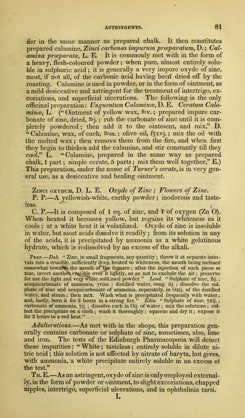 der in the same manner as prepared chalk. It then constitutes prepared calamine, Zinci carbonas impurum prcEparatum, D.; Cal- amina prcBparata, L. E. It is commonly met with in the form of a heavy, flesh-coloured powder; when pure, almost entirely solu- ble in sulphuric acid; it is generally a very impure oxyde of zinc, most, if not all, of the carbonic acid having been dried off by the roasting. Calamine is used in powder, or in the form of ointment, as a mild desiccative and astringent for the treatment of intertrigo, ex- coriations, and superficial ulcerations. The following is the only officinal preparation: Unguentum Calamince, D. E. Ceratum Cala- mincB, L. ( Ointment of yellow wax, fov.; prepared impure car- bonate of zinc, dried, tbj.; rub the carbonate of zinc until it is com- pletely powdered; then add it to the ointment, and mix, D.  Calamine, wax, of each, fcss.; olive oil, f^xvj.; mix the oil with the melted wax; then remove them from the fire, and when first they begin to thicken add the calamine, and stir constantly till they cool, L. Calamine, prepared in the same way as prepared chalk, 1 part; simple cerate, 5 parts ; mix them well together, E.) This preparation, under the name of Turner''s cerate, is in very gen- eral use, as a desiccative and healing ointment. Zinci oxydum, D. L. E. Oxyde of Zinc ; Flowers of Zinc. P. P.—A yellowish-white, earthy powder; inodorous and taste- less. C. P.—It is composed of 1 eq. of zinc, and 1 of oxygen (Zn O). When heated it becomes yellow, but regains its whiteness as it cools ; at a white heat it is volatilized. Oxyde of zinc is insoluble in water, but most acids dissolve it readily ; from its solution in any of the acids, it is precipitated by ammonia as a white gelatinous hydrate, which is redissolved by an excess of the alkali. Peep.—Duh.  Zinc, in small fragments, any quantity; throw it at separate intei- vals into a crucible, sufficiently deep, heated to whiteness, the mouth being inclined somewhat towaMs the mouth or the furnace ; after the injection of each piece oi zinc, invert anotheu,crucible over it lightly, so as not to exclude the air; preserve for use the light and very^whita sublimed powder. Lond.  Sulphate of zinc, 3bj.; sesquicarbonate of ammonia, fviss.; distilled water, cong. iij.; dissolve the sul- phate of zinc and sesquicarbonate of ammonia, separately, in Oxij. of the distilled water, and strain; then mix. Wash what is precipitated frequently with water; and, lastly, burn it for 2 hours in a strong fire. Edin.  Sulphate of zinc, fxij.; carbonate of ammonia, fij.; dissolve each in Oij. of water; mix the solutions ; col- lect the precipitate on a cloth; wash it thoroughly ; squeeze and dry it; expose it for 2 hours to a red heat. Adulterations.—As met with in the shops, this preparation gen- erally contains carbonate or sulphate of zinc, sometimes, also, lime and iron. The tests of the Edinburgh Pharmacopoeia will detect these impurities:  White; tasteless; entirely soluble in dilute ni- tric acid; this solution is not aflfected by nitrate of baryta, but gives, with ammonia, a white precipitate entirely soluble in an excess ol the test. Th. E.—As an astringent, oxyde of zinc is only employed external- ly, in the form of powder or ointment, to slight excoriations, chapped nipples, intertrigo, superficial ulcerations, and in ophthalmia tarsi.