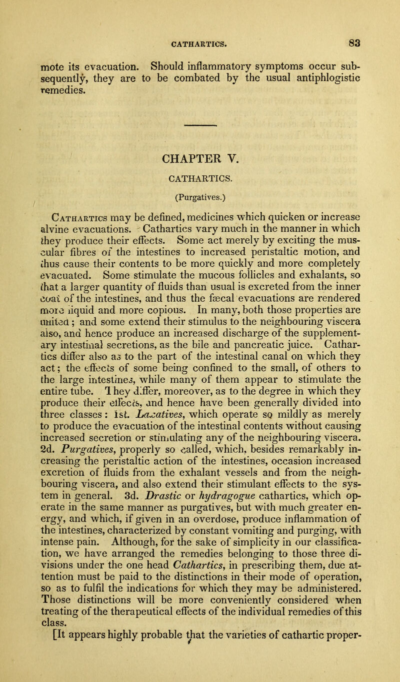 mote its evacuation. Should inflammatory symptoms occur sub- sequently, they are to be combated by the usual antiphlogistic remedies. CHAPTER V. CATHARTICS. (Purgatives.) Cathartics may be defined, medicines which quicken or increase alvine evacuations. - Cathartics vary much in the manner in which they produce their effects. Some act merely by exciting the mus- cular fibres of the intestines to increased peristaltic motion, and ihus cause their contents to be more quickly and more completely evacuated. Some stimulate the mucous folhcles and exhalants, so lhat a larger quantity of fluids than usual is excreted from the inner coat of the intestines, and thus the faecal evacuations are rendered more liquid and more copious. In many, both those properties are united; and some extend their stimulus to the neighbouring viscera also, and hence produce an increased discharge of the supplement- ary intestinal secretions, as the bile and pancreatic juice. Cathar- tics differ also as to the part of the intestinal canal on which they act; the effecis of some being confined to the small, of others to the large intestines, while many of them appear to stimulate the entire tube. 1 hey d^flfer, moreover, as to the degree in which they produce their elFeccs, and hence have been generally divided into three classes; Ist. Laxatives, which operate so mildly as merely to produce the evacuation of the intestinal contents without causing increased secretion or stiniulating any of the neighbouring viscera. 2d. Purgatives, properly so called, which, besides remarkably in- creasing the peristaltic action of the intestines, occasion increased excretion of fluids from the exhalant vessels and from the neigh- bouring viscera, and also extend their stimulant effects to the sys- tem in general. 3d. Drastic or hydragogue cathartics, which op- erate in the same manner as purgatives, but with much greater en- ergy, and which, if given in an overdose, produce inflammation of the intestines, characterized by constant vomiting and purging, with intense pain. Although, for the sake of simplicity in our classifica- tion, we have arranged the remedies belonging to those three di- visions under the one head Cathartics, in prescribing them, due at- tention must be paid to the distinctions in their mode of operation, so as to fulfil the indications for which they may be administered. Those distinctions will be more conveniently considered when treating of the therapeutical effects of the individual remedies of this class. [It appears highly probable that the varieties of cathartic proper-
