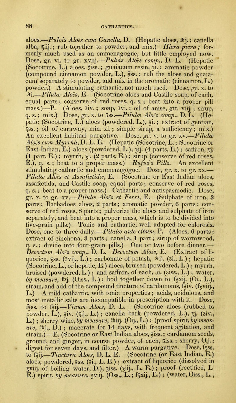 aloes.—Pulvis Alois cum Canella, D. (Hepatic aloes, fcj.; canella alba, §iij.; rub together to powder, and mix.) Hiera picra; for- merly much used as an emmenagogue, but little employed now. Dose, gr. vi. to gr. xviij.—Pulvis Aloes comp., D. L. (Hepatic (Socotrine, L.) aloes, §iss.; guaiacum resin, ^i.; aromatic powder (compound cinnamon powder, L.), !ss. ; rub the aloes and guaia- cum' separately to powder, and mix in the aromatic (cinnamon, L.) powder.) A stimulating cathartic, not much used. Dose, gr. x. to 3i.—PilulcB Alois, E. (Socotrine aloes and Castile soap, of each, equal parts; conserve of red roses, q. s.; beat into a proper pill mass.)—P. (Aloes, 3iv.; soap, 3vi.; oil of anise, gtt. viij.; sirup, q. s.; mix.) Dose, gr. x. to 3ss.—Pilulce Alois comp., D. L. (He- patic (Socotrine, L.) aloes (powdered, L.), |i.; extract of gentian, * ^ss.; oil of caraway, min. xl.; simple sirup, a sufficiency; mix.) An excellent habitual purgative. Dose, gr. v. to gr. xv.—Pilulce Alois cum Myrrha, D. L. E. (Hepatic (Socotrine, L.; Socotrine or East Indian, E.) aloes (powdered, L.), (4 parts, E.) ; saffi'on, ^j. (1 part, E.); myrrh, §i. (2 parts, E.); sirup (conserve of red roses, E.), q. s.; beat to a proper mass.) Rufus's Pills. An excellent stimulating cathartic and emmenagogue. Dose, gr. x. to gr. xx.— Pilulce Alois et AssafcBtidce, E. (Socotrine or East Indian aloes, assafoetida, and Castile soap, equal ~ parts; conserve of red roses, q. s.; beat to a proper mass.) Cathartic and antispasmodic. Dose, gr. X. to gr. XV.—Pilulce Aloes et Ferri, E. (Sulphate of iron, 3 parts; Barbadoes aloes, 2 parts; aromatic powder, 6 parts; con- serve of red roses, 8 parts ; pulverize the aloes and sulphate of iron separately, and beat into a proper mass, which is to be divided into five-grain pills.) Tonic and cathartic, well adapted for chlorosis. Dose, one to three daily.—Pilulce ante cibum, P. (Aloes, 6 parts; extract of cinchona, 3 parts ; canella, 1 part; sirup of wormwood, q. s.; divide into four-grain pills.) One or two before dinner.— Decoctum Alois comp., D. L. Decoctum Alois, E. (Extract of li- quorice, §ss. (3vij., L.); carbonate of potash, 3ij. (3i., L.); hepatic (Socotrine, L., or hepatic, E.) aloes, bruised (powdered, L.); myrrh, bruised (powdered, L.); and saffron, of each, 3i. (3iss., L.) ; water, by measure, fcj. (Oiss., L.); boil together down to fpij. (Oi., L.), strain, and add of the compound tincture of cardamoms, f§iv. (f^viij., L.) A mild cathartic, with tonic properties ; acids, acidulous, and most metallic salts are incompatible in prescription with it. Dose, f§ss. to f^ij.—Vinum Alois, D. L. (Socotrine aloes (rubbed to powder, L.), §iv. (§ij., L.); canella bark (powdered, L.), §j. (3iv., L.) ; sherry wine, by measure, fbiij. (Oij., L.); (proof spirit, by meas- ure, Rjj., D.) ; macerate for 14 days, with frequent agitation, and strain.)—E. (Socotrine or East Indian aloes, §iss.; cardamom seeds, ground, and ginger, in coarse powder, of each, 3iss.; sherry, Oij.; digest for seven days, and filter.) A warm purgative. Dose, fgss. to f§ij.—Tinctura Alois, D. L. E. (Socotrine (or East Indian, E.) aloes, powdered, ^ss. (§i., L. E.) ; extract of liquorice (dissolved in §viij. of boiling water, D.), §iss. (§iij., L. E.); proof (rectified, L E.) spirit, by measure, §viij. (Oss., L.; f^xij., E.); (water, Oiss., L.»