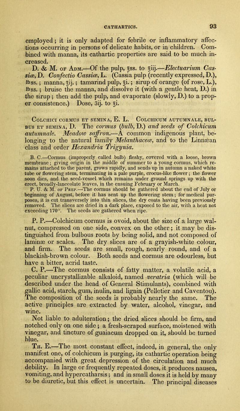 employed; it is only adapted for febrile or inflammatory aflec- tions occurring in persons of delicate habits, or in children. Com- bined with manna, its cathartic properties are said to be much in- creased. D. & M. OF Adm.—Of the pulp, §ss. to §iij.—Electuarium Cas- sicBy D. Confectio Cassice, L. (Cassia pulp (recently expressed, D.), fljss.; manna, §ij.; tamarind pulp, §i.; sirup of orange (of rose, L.), ftjss.; bruise the manna, and dissolve it (with a gentle heat, D.) in the sirup; then add the pulp, and evaporate (slowly, D.) to a prop- er consistence.) Dose, 3ij. to §i. COLCHICI CORMUS ET SEMINA, E. L. CoLCmCUM AUTUMNALE, BUL- BUs ET SEMINA, D. The cormus {bulb, D.) and seeds of Colchicum autumnale. Meadow saffron.—A common indigenous plant, be- longing to the natural family Melanthacece, and to the Linneean class and order Hexandria Trigynia. B. C.—Cormus (improperly called bulb) fleshy, covered with a loose, brown membrane ; giving origin in the middle of summer to a young cormus, which re- mains attached to the parent, grows rapidly, and sends up in autumn a naked white tube or flowering stem, terminating in a pale purple, crocus-like flower; the flower soon dies, and the seed-vessel which remains under ground springs up with the erect, broadly-lanceolate leaves, in the ensuing February or March. P. TJ. & M. OF Prep.—•The cormus should be gathered about the end of July or beginning of August, before it has sent up the flowering stem; for medical pur- poses, it is cut transversely into thin slices, the dry coats having been previously removed. The slices are dried in a dark place, exposed to the air, with a heat not exceeding 170°. The seeds are gathered when ripe. P. P.—Colchicum cormus is ovoid, about the size of a large wal- nut, compressed on one side, convex on the other; it may be dis- tinguished from bulbous roots by being solid, and not composed of laminae or scales. The dry slices are of a grayish-white colour, and firm. The seeds are small, rough, nearly round, and of a blackish-brown colour. Both seeds and cormus are odourless, but have a bitter, acrid taste. C. P.—The cormus consists of fatty matter, a volatile acid, a peculiar uncrystallizable alkaloid, named veratria (which will be described under the head of General Stimulants), combined with galhc acid, starch, gum, inulin, and lignin (Pelletier and Caventou). The composition of the seeds is probably nearly the same. The active principles are extracted by water, alcohol, vinegar, and wine. Not liable to adulteration; the dried sHces should be firm, and notched only on one side ; a fresh-scraped surface, moistened with vinegar, and tincture of guaiacum dropped on it, should be turned blue. Th. E.—The most constant effect, indeed, in general, the only manifest one, of colchicum is purging, its cathartic operation being accompanied with great depression of the circulation and much debility. In large or frequently repeated doses, it produces nausea, vomiting, and hypercatharsis; and in small doses it is held by many to be diuretic, but this elfect is uncertain. The principal diseases