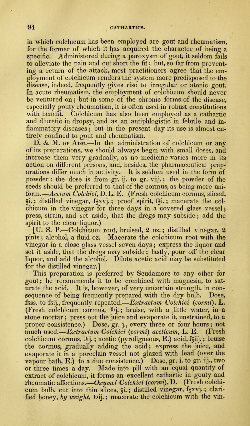 in which colchicum has been employed are gout and rheumatism, for the former of which it has acquired the character of being a specific. Administered during a paroxysm of gout, it seldom fails to alleviate the pain and cut short the fit; but, so far from prevent- ing a return of the attack, most practitioners agree that the em- ployment of colchicum renders the system more predisposed to the disease, indeed, frequently gives rise to irregular or atonic gout. In acute rheumatism, the employment of colchicum should never be ventured on; but in some of the chronic forms of the disease, especially gouty rheumatism, it is often used in robust constitutions with benefit. Colchicum has also been employed as a cathartic and diuretic in dropsy, and as an antiphlogistic in febrile and in- flammatory diseases; but in the present day its use is almost en- tirely confined to gout and rheumatism. D. & M. OF Adm.—In the administration of colchicum or any of its preparations, we should always begin with small doses, and increase them very gradually, as no medicine varies more in its action on different persons, and, besides, the pharmaceutical prep- arations diflfer much in activity. It is seldom used in the form of powder: the dose is from gr. ij. to gr. viij.; the powder of the seeds should be preferred to that of the cormus, as being more uni- form.—Acetum Colchici, D. L. E. (Fresh colchicum cormus, sliced, §i.; distilled vinegar, f^xvj.; proof spirit, f§i.; macerate the col- chicum in the vinegar for three days in a covered glass vessel; press, strain, and set aside, that the dregs may subside; add the spirit to the clear liquor.) [U. S. P.—Colchicum root, bruised, 2 oz.; distilled vinegar, 2 pints; alcohol, a fluid oz. Macerate the colchicum root with the vinegar in a close glass vessel seven days; express the liquor and set it aside, that the dregs may subside; lastly, pour off the clear liquor, and add the alcohol. Dilute acetic acid may be substituted for the distilled vinegar.] This preparation is preferred by Scudamore to any other for gout; he recommends it to be combined with magnesia, to sat- urate the acid. It is, however, of very uncertain strength, in con- sequence of being frequently prepared with the dry bulb. Dose, f3ss. to f3ij., frequently repeated.—Extractum Colchici (cormi), L. (Fresh colchicum cormus, Ifej.; bruise, with a little water, in a stone mortar; press out the juice and evaporate it, unstrained, to a proper consistence.) Dose, gr. j., every three or four hours ; not much used.—Extractum Colchici (cormi) aceticum, L. E. (Fresh colchicum cormus, ibj.; acetic (pyroligneous, E.) acid, f^iij.; bruise the cormus, gradually adding the acid; express the juice, and evaporate it in a porcelain vessel not glazed with lead (over the vapour bath, E.) to a due consistence.) Dose, gr. i. to gr. iij., two or three times a day. Made into pill with an equal quantity of extract of colchicum, it forms an excellent cathartic in gouty and rheumatic affections.—Oxymel Colchici {cormi), D. (Fresh colchi- cum bulb, cut into thin slices, §i.; distilled vinegar, f^xvj.; clari- fied honey, hy weight, ftij.; macerate the colchicum with the vin- /