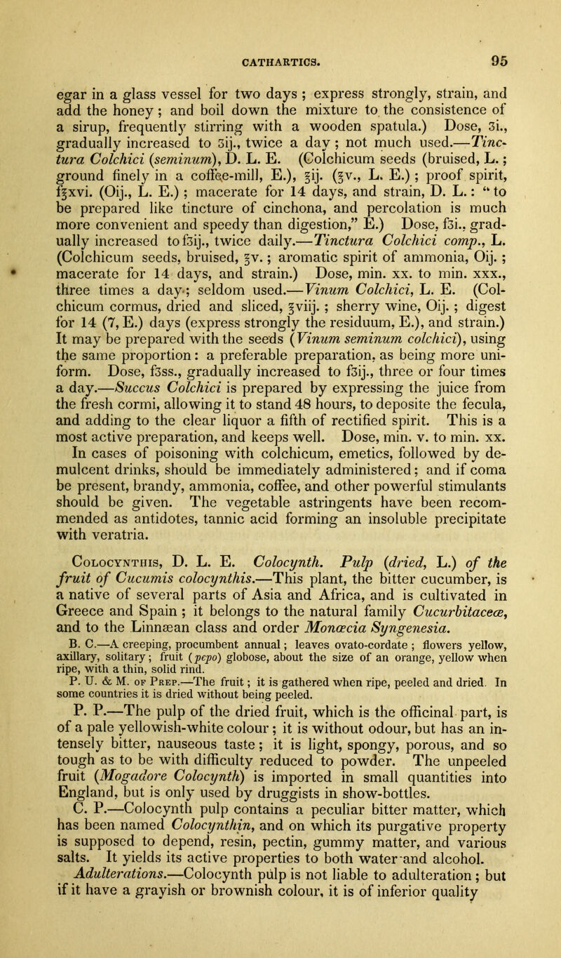 egar in a glass vessel for two days ; express strongly, strain, and add the honey; and boil down the mixture to the consistence of a sirup, frequently stirring with a wooden spatula.) Dose, 3i., gradually increased to 3ij., twice a day ; not much used.—Tine- tura Colchici {seminum), D. L. E. (Golchicum seeds (bruised, L.; ground finely in a coffe^e-mill, E.), §ij. (^v., L. E.) ; proof spirit, f|xvi. (Oij., L. E.); macerate for 14 days, and strain, D. L.:  to be prepai'ed like tincture of cinchona, and percolation is much more convenient and speedy than digestion, E.) Dose, f3i., grad- ually increased tofsij., twice daily.—Tinctura Colchici comp., L. (Golchicum seeds, bruised, §v.; aromatic spirit of ammonia, Oij. ; macerate for 14 days, and strain.) Dose, min. xx. to min. xxx., three times a day-; seldom used.—Vinum Colchici, L. E. (Gol- chicum cormus, dried and sliced, §viij. ; sherry wine, Oij. ; digest for 14 (7, E.) days (express strongly the residuum, E.), and strain.) It may be prepared with the seeds (Vinum seminum colchici), using the same proportion: a preferable preparation, as being more uni- form. Dose, f3ss., gradually increased to f3ij., three or four times a day.—Succus Colchici is prepared by expressing the juice from the fresh cormi, allowing it to stand 48 hours, to deposite the fecula, and adding to the clear liquor a fifth of rectified spirit. This is a most active preparation, and keeps well. Dose, min. v. to min. xx. In cases of poisoning with colchicum, emetics, followed by de- mulcent drinks, should be immediately administered; and if coma be present, brandy, ammonia, coffee, and other powerful stimulants should be given. The vegetable astringents have been recom- mended as antidotes, tannic acid forming an insoluble precipitate with veratria. GoLocYNTHis, D. L. E. Colocynth. Pulp {dried, L.) of the fruit of Cucumis colocynthis.—This plant, the bitter cucumber, is a native of several parts of Asia and Africa, and is cultivated in Greece and Spain ; it belongs to the natural family Cucurhitacece, and to the Linnsean class and order Monoecia Syngenesia. B. C.—A creeping, procumbent annual; leaves ovato-cordate ; flowers yellow, axillary, solitary; fruit (pepo) globose, about the size of an orange, yellow when ripe, with a thin, solid rind. P. U. & M. OF Prep.^—The fruit; it is gathered when ripe, peeled and dried. In some countries it is dried without being peeled. P. P.—The pulp of the dried fruit, which is the officinal part, is of a pale yellowish-white colour ; it is without odour, but has an in- tensely bitter, nauseous taste; it is light, spongy, porous, and so tough as to be with difficulty reduced to powder. The unpeeled fruit {Mogadore Colocynth) is imported in small quantities into England, but is only used by druggists in show-bottles. G. P.—Golocynth pulp contains a peculiar bitter matter, which has been named Colocynthin, and on which its purgative property is supposed to depend, resin, pectin, gummy matter, and various salts. It yields its active properties to both water and alcohol. Adulterations.—Golocynth piilp is not liable to adulteration ; but if it have a grayish or brownish colour, it is of inferior quality