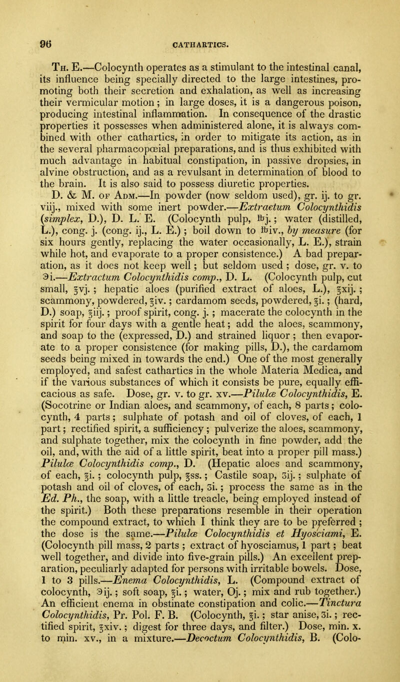 Th. E.—Colocynth operates as a stimulant to the intestinal canal, its influence being specially directed to the large intestines, pro- moting both their secretion and exhalation, as well as increasing their vermicular motion; in large doses, it is a dangerous poison, producing intestinal inflammation. In consequence of the drastic properties it possesses when administered alone, it is always com- bined with other cathartics, in order to mitigate its action, as in the several pharmacopoeial preparations, and is thus exhibited with much advantage in habitual constipation, in passive dropsies, in alvine obstruction, and as a revulsant in determination of blood to the brain. It is also said to possess diuretic properties. D. & M. OF Adm.—In powder (now seldom used), gr. ij. to gr. viij., mixed with some inert powder.—Extraetum Colocynthidis {simplex, D.), D. L. E. (Colocynth pulp, ibj.; water (distilled, L.), cong. j. (cong. ij., L. E.) ; boil down to ftiv., hy measure (for six hours gently, replacing the water occasionally, L. E.), strain while hot, and evaporate to a proper consistence.) A bad prepar- ation, as it does not keep well; but seldom used ; dose, gr. v. to 9i.—Extraetum Colocynthidis comp., D. L. (Colocynth pulp, cut small, §vj. ; hepatic aloes (purified extract of aloes, L.), §xij. ; scammony, powdered, §iv.; cardamom seeds, powdered, §i.; (hard, D.) soap, §iij.; proof spirit, cong. j. ; macerate the colocynth in the spirit for four days with a gentle heat; add the aloes, scammony, and soap to the (expressed, D.) and strained liquor; then evapor- ate to a proper consistence (for making pills, D.), the cardamom seeds being mixed in towards the end.) One of the most generally employed, and safest cathartics in the whole Materia Medica, and if the vaiious substances of which it consists be pure, equally efl[i- cacious as safe. Dose, gr. v. to gr. xv.—Pilules Colocynthidis, E. (Socotrine or Indian aloes, and scammony, of each, 8 parts; colo- cynth, 4 parts; sulphate of potash and oil of cloves, of each, 1 part; rectified spirit, a sufl^iciency; pulverize the aloes, scammony, and sulphate together, mix the colocynth in fine powder, add the oil, and, with the aid of a little spirit, beat into a proper pill mass.) Pilules Colocynthidis comp., D. (Hepatic aloes and scammony, of each, §i.; colocynth pulp, §ss.; Castile soap, 3ij.; sulphate of potash and oil of cloves, of each, 3i.; process the same as in the Ed. Ph., the soap, with a little treacle, being employed instead of the spirit.) Both these preparations resemble in their operation the compound extract, to which I think they are to be preferred ; the dose is the same.—Pilulce Colocynthidis et Hyosciami, E. (Colocynth pill mass, 2 parts ; extract of hyosciamus, 1 part; beat well together, and divide into five-grain pills.) An excellent prep- aration, peculiarly adapted for persons with irritable bowels. iDose, I to 3 pills.—Enema Colocynthidis, L. (Compound extract of colocynth, 9ij.; soft soap, §i.; water, Oj.; mix and rub together.) An efficient enema in obstinate constipation and colic.—Tinctura Colocynthidis, Pr. Pol. F. B. (Colocynth, §i.; star anise, 3i.; rec- tified spirit, §xiv.; digest for three days, and filter.) Dose, min. x. to min. XV., in a mixture.—Decoctum Colocynthidis, B. (Colo-