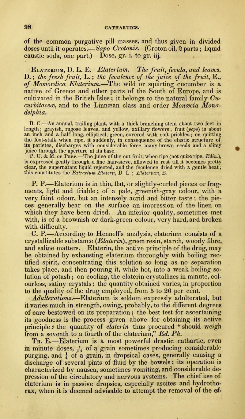 of the common purgative pill masses, and thus given in divided doses until it operates.—Sapo Crotonis. (Croton oil, 2 parts; liquid caustic soda, one part.) Dose, gr. i. to gr. iij. Elaterium, D. L. E. Elatcrium. The fruity fecula, and leaves. D.; the fresh fruit, L.; the feculence of the juice of the fruit, E., of Momordica Elaterium.—The wild or squirting cucumber is a native of Greece and other parts of the South of Europe, and is cultivated in the British Isles; it belongs to the natural family Cu- curbitacece, and to the Linnasan class and order Monoecia Mona- delphia. B. C.—An annual, trailing plant, with a thick branching stem about two feet in length; grayish, rugose leaves, and yellow, axillary flowers; fruit {jpepo) is about an inch and a half long, elliptical, green, covered with soft prickles; on quitting the foot-stalk when ripe, it suddenly, in consequence of the elastic structure of its parietes, discharges with considerable force many brown seeds and a slimy juice through the aperture at its base. P. U. & M. OF Prep.—The juice of the cut fruit, when ripe (not quite ripe, Edin.), is expressed gently through a fine hair-sieve, allowed to rest till it becomes pretty clear, the supernatant liquid rejected, and the feculence dried with a gentle heat; this constitutes the Extractum Elaterii, D. L.; Elaterium, E. P. P.—Elaterium is in thin, flat, or slightly-curled pieces or frag- ments, light and friable; of a pale, greenish-gray colour, w^ith a very faint odour, but an intensely acrid and bitter taste; the pie- ces generally bear on the surface an impression of the linen on which they have been dried. An inferior quality, sometimes met with, is of a brownish or dark-green colour, very hard, apd broken with difficulty. C. P.—According to Hennell's analysis, elaterium consists of a crystallizable substance {Elaterin), green resin, starch, woody fibre, and saline matters. Elaterin, the active principle of the drug, may be obtained by exhausting elaterium thoroughly with boiling rec- tified spirit, concentrating this solution so long as no separation takes place, and then pouring it, while hot, into a weak boiling so- lution of potash ; on cooling, the elaterin crystallizes in minute, col- ourless, satiny crystals: the quantity obtained varies, in proportion to the quality of the drug employed, from 5 to 26 per cent. Adulterations.—Elaterium is seldom expressly adulterated, but it varies much in strength, owing, probably, to the different degrees of care bestowed on its preparation; the best test for ascertaining its goodness is the process given above for obtaining its active principle:' the quantity of elaterin thus procured should we?gh from a seventh to a fourth of the elaterium, Ed. Ph. Th. E.—Elaterium is a most powerful drastic cathartic, even in minute doses, yV ^ grain sometimes producing considerable purging, and :f of a grain, in dropsical cases, generally causing a discharge of several pints of fluid by the bowels; its operation is characterized by nausea, sometimes vomiting, and considerable de- pression of the circulatory and nervous systems. The chief use of elaterium is in passive dropsies, especially ascites and hydrotho- rax, when it is deemed advisable to attempt the removal of the ef'