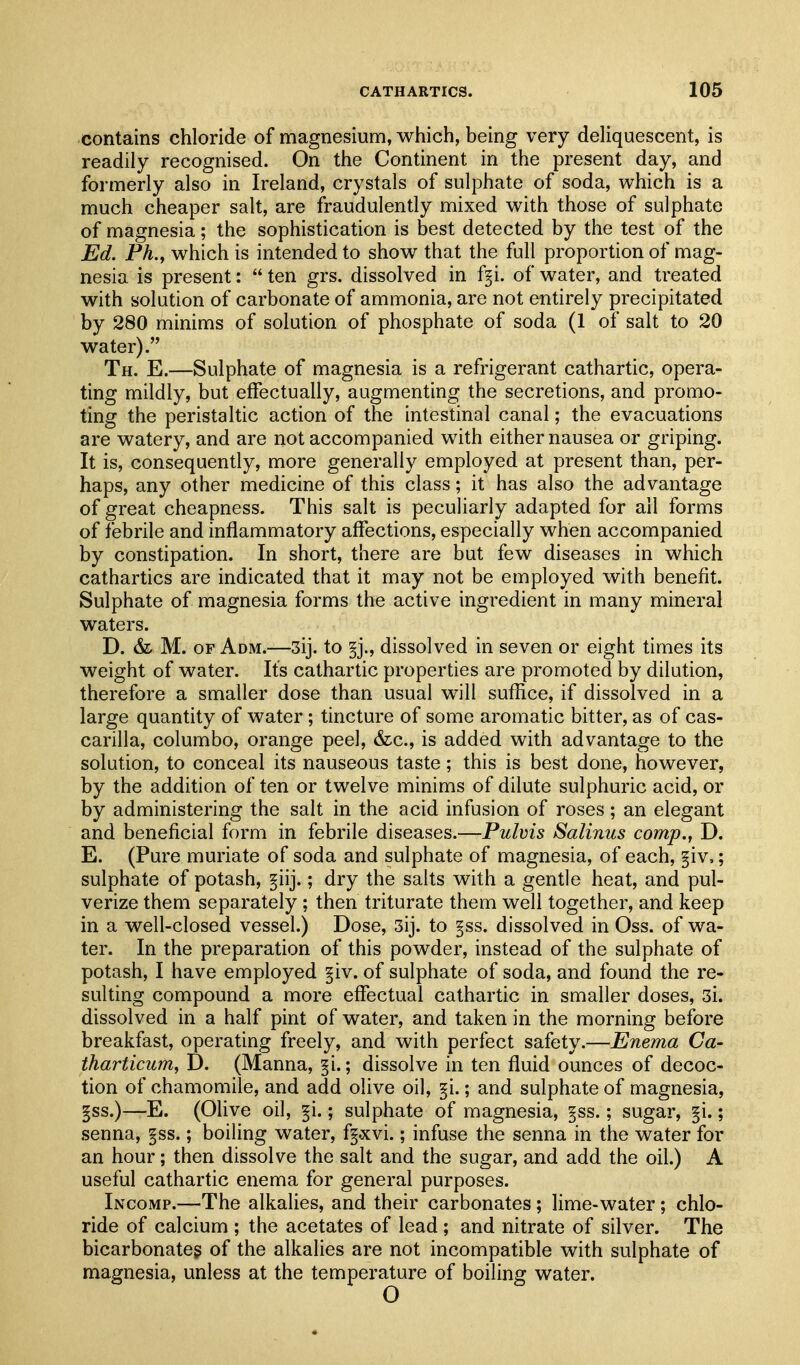 contains chloride of magnesium, which, being very deliquescent, is readily recognised. On the Continent in the present day, and formerly also in Ireland, crystals of sulphate of soda, which is a much cheaper salt, are fraudulently mixed with those of sulphate of magnesia; the sophistication is best detected by the test of the Ed. Ph., which is intended to show that the full proportion of mag- nesia is present:  ten grs. dissolved in f^i. of water, and treated with solution of carbonate of ammonia, are not entirely precipitated by 280 minims of solution of phosphate of soda (1 of salt to 20 water). Th. E.—Sulphate of magnesia is a refrigerant cathartic, opera- ting mildly, but effectually, augmenting the secretions, and promo- ting the peristaltic action of the intestinal canal; the evacuations are watery, and are not accompanied with either nausea or griping. It is, consequently, more generally employed at present than, per- haps, any other medicine of this class; it has also the advantage of great cheapness. This salt is peculiarly adapted for all forms of febrile and inflammatory affections, especially when accompanied by constipation. In short, there are but few diseases in which cathartics are indicated that it may not be employed with benefit. Sulphate of magnesia forms the active ingredient in many mineral waters. D. & M. OF A DM.—3ij. to dissolved in seven or eight times its weight of water. Its cathartic properties are promoted by dilution, therefore a smaller dose than usual will suffice, if dissolved in a large quantity of water; tincture of some aromatic bitter, as of cas- carilla, columbo, orange peel, &c., is added with advantage to the solution, to conceal its nauseous taste; this is best done, however, by the addition of ten or twelve minims of dilute sulphuric acid, or by administering the salt in the acid infusion of roses; an elegant and beneficial form in febrile diseases.—Pulvis Salinus comp., D. E. (Pure muriate of soda and sulphate of magnesia, of each, §iv,; sulphate of potash, §iij.; dry the salts with a gentle heat, and pul- verize them separately; then triturate them well together, and keep in a well-closed vessel.) Dose, 3ij. to §ss. dissolved in Oss. of wa- ter. In the preparation of this powder, instead of the sulphate of potash, I have employed §iv. of sulphate of soda, and found the re- sulting compound a more effectual cathartic in smaller doses, 3i. dissolved in a half pint of water, and taken in the morning before breakfast, operating freely, and with perfect safety.—Enema Ca- tharticum, D. (Manna, §i.; dissolve in ten fluid ounces of decoc- tion of chamomile, and add olive oil, §i.; and sulphate of magnesia, §ss.)—E. (Olive oil, §i.; sulphate of magnesia, §ss.; sugar, ^i.; senna, ps.; boiling water, fg.xvi.; infuse the senna in the water for an hour; then dissolve the salt and the sugar, and add the oil.) A useful cathartic enema for general purposes. Incomp.—The alkalies, and their carbonates; lime-water; chlo- ride of calcium ; the acetates of lead ; and nitrate of silver. The bicarbonateg of the alkalies are not incompatible with sulphate of magnesia, unless at the temperature of boiling water. O