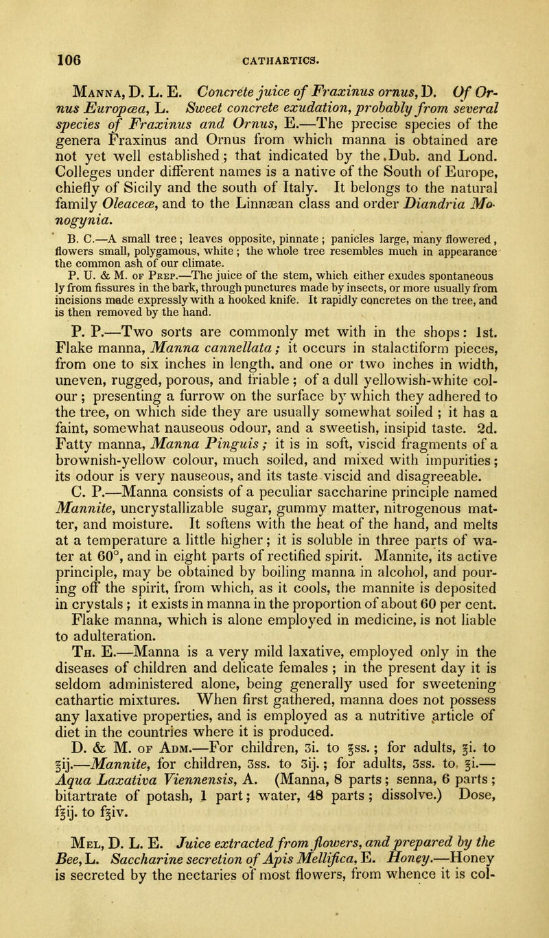 Manna, D. L. E. Concrete juice of Fraxinus ornus, D. Of Or- nus Europcea, L. Sweet concrete exudation, probably from several species of Fraxinus and Ornus, E.—The precise species of the genera Fraxinus and Ornus from which manna is obtained are not yet well established; that indicated by the.Dub. and Lond. Colleges under different names is a native of the South of Europe, chiefly of Sicily and the south of Italy. It belongs to the natural family Oleacece, and to the Linnsean class and order Diandria Mo- nogynia. B. C.—A small tree ; leaves opposite, pinnate ; panicles large, many flowered, flowers small, polygamous, white; the whole tree resembles much in appearance the common ash of our climate. P. U. & M. OF Prep.—The juice of the stem, which either exudes spontaneous ly from fissures in the bark, through punctures made by insects, or more usually from incisions made expressly with a hooked knife. It rapidly concretes on the tree, and is then removed by the hand. P. P.—Two sorts are commonly met with in the shops: 1st. Flake manna. Manna cannellata; it occurs in stalactiform pieces, from one to six inches in length, and one or two inches in width, uneven, rugged, porous, and triable ; of a dull yellowish-white col- our ; presenting a furrow on the surface by which they adhered to the tree, on which side they are usually somewhat soiled ; it has a faint, somewhat nauseous odour, and a sweetish, insipid taste. 2d. Fatty manna, Manna Pinguis; it is in soft, viscid fragments of a brownish-yellow colour, much soiled, and mixed with impurities; its odour is very nauseous, and its taste viscid and disagreeable. C. P.—Manna consists of a peculiar saccharine principle named Mannite, uncrystallizable sugar, gummy matter, nitrogenous mat- ter, and moisture. It softens with the heat of the hand, and melts at a temperature a little higher; it is soluble in three parts of wa- ter at 60°, and in eight parts of rectified spirit. Mannite, its active principle, may be obtained by boiling manna in alcohol, and pour- ing off the spirit, from which, as it cools, the mannite is deposited in crystals ; it exists in manna in the proportion of about 60 per cent. Flake manna, which is alone employed in medicine, is not liable to adulteration. Th. E.—Manna is a very mild laxative, employed only in the diseases of children and delicate females ; in the present day it is seldom administered alone, being generally used for sweetening cathartic mixtures. When first gathered, manna does not possess any laxative properties, and is employed as a nutritive .article of diet in the countries where it is produced. D. & M. OF Adm.—For children, 3i. to §ss.; for adults, §i. to gij.—Mannite, for children, 3ss. to 3ij.; for adults, 3ss. to. §i.— Aqua Laxativa Viennensis, A. (Manna, 8 parts ; senna, 6 parts ; bitartrate of potash, 1 part; water, 48 parts ; dissolve.) Dose, ffij. to f§iv. Mel, D. L. E. Juice extracted from flowers, and prepared by the Bee, L. Saccharine secretion o f Apis Mellifica, E. Honey.—Honey is secreted by the nectaries of most flowers, from whence it is col-