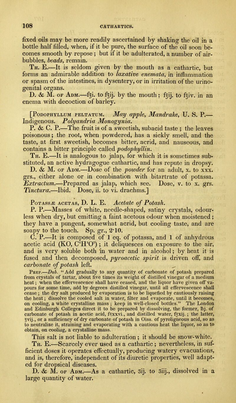 fixed oils may be more readily ascertained by shaking the oil in a bottle half filled, when, if it be pure, the surface of the oil soon be- comes smooth by repose ; but if it be adulterated, a number of air- bubbles, heads, remain. Th. E.—It is seldom given by the mouth as a cathartic, but forms an admirable addition to laxative enemata, in inflammation or spasm of the intestines, in dysentery, or in irritation of the urino- genital organs. D. & M. OF Adm.—f§i. to f^ij. by the mouth: f§ij. to f^iv. in an enema with decoction of barley. [Podophyllum peltatum. May apple, Mandrake, U. S. P.— Indigenous. Polyandria Monogynia. P. & C. P.—The fruit is of a sweetish, subacid taste ; the leaves poisonous; the root, when powdered, has a sickly smell, and the taste, at first sweetish, becomes bitter, acrid, and nauseous, and contains a bitter principle called podophyllin. Th. E.—It is analogous to jalap, for which it is sometimes sub- stituted, an active hydragogue cathartic, and has repute in dropsy. D. & M. OF Adm.—Dose of the powder for an adult, x. to xxx. grs., either alone or in combination wdth bitartrate of potassa. Extractum.—Prepared as jalap, which see. Dose, v. to x. grs. Tinctura.—Ibid. Dose, ii. to vi. drachms.] Potass^ acetas, D. L. E. Acetate of Potash. P. P.—Masses of white, needle-shaped, satiny crystals, odour- less when dry, but emitting a faint acetous odour when moistened ; they have a pungent, somewhat acrid, but cooling taste, and are soapy to the touch. Sp. gr., 2*10. C. P.—It is composed of 1 eq. of potassa, and 1 of anhydrous acetic acid (KO, C^H^O^); it deliquesces on exposure to the air, and is very soluble both in water and in alcohol; by heat it is fused and then decomposed, pyroacetic spirit is driven off*, and carbonate of potash left. Peep.—Dub.  Add gradually to any quantity of carbonate of potash prepared from crystals of tartar, about five times its weight of distilled vinegar of a medium heat; when the effervescence shall have ceased, and the liquor have given off va- pours for some time, add by degrees distilled vinegar, until all effervescence shall cease ; the dry salt produced by evaporation is to be liquefied by cautiously raising the heat; dissolve the cooled salt in water, filter and evaporate, until it becomes, on cooling, a white crystalline mass ; keep in well-closed bottles. The London and Edinburgh Colleges direct it to he prepared by dissolving, the former, Tbj. of carbonate of potash in acetic acid, f^xxvi., and distilled water, ffxij.; the latter, fvij., or a sufficiency of dry carbonate of potash in Oiss. of pyroligneous acid, so as to neutralize it, straining and evaporating with a cautious heat the liquor, so as to obtain, on cooling, a crystalline mass. This salt is not liable to adulteration; it should be snow-white. Th. E.—Scarcely ever used as a cathartic ; nevertheless, in suf- ficient doses it operates effectually, producing watery evacuations, and is, therefore, independent of its diuretic properties, well adapt- ed for dropsical diseases. D. & M. OF Adm.—As a cathartic, 3ij. to 3iij., dissolved in a large quantity of water.