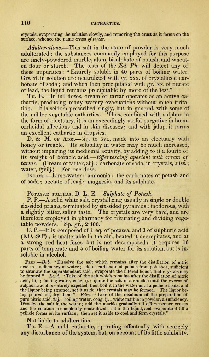 crystals, evaporating .he solution slowly, and removing the crust as it forms on the surface, whence the name cream of tartar. Adulterations.—This salt in the state of powder is very much adulterated; the substances commonly employed for this purpose are finely-powdered marble, alum, bisulphate of potash, and wheat- en flour or starch. The tests of the Ed. Ph. will detect any of these impurities:  Entirely soluble in 40 parts of boiling water. Grs. xl. in solution are neutralized with gr. xxx. of crystallized car- bonate of soda ; and when then precipitated with gr. Ixx. of nitrate of lead, the liquid remains precipitable by more of the test. Th. E.—In full doses, cream of tartar operates as an active ca- thartic, producing many watery evacuations without much irrita- tion. It is seldom prescribed singly, but, in general, with some of the milder vegetable cathartics. Thus, combined with sulphur in the form of electuary, it is an exceedingly useful purgative in hoem- orrhoidal affections and in skin diseases; and with jalap, it forms an excellent cathartic in dropsies. D. & M. OF Adm.—3iij. to 3vi., made into an electuary with honey or treacle. Its solubility in water may be much increased, without impairing its medicinal activity, by adding to it a fourth of its weight of boracic acid.—Effervescing aperient with cream of tartar. (Cream of tartar, 3iij.; carbonate of soda, in crystals, 3iiss.: water, f^viij.) For one dose. Incomp.—Lime-water; ammonia ; the carbonates of potash and of soda; acetate of lead ; magnesia, and its sulphate. PoTAsSiE SULPHAS, D. L. E. Sulphate of Potash. P. P.—A solid white salt, crystallizing usually in single or double six-sided prisms, terminated by six-sided pyramids ; inodorous, with a slightly bitter, saline taste. The crystals are very hard, and are therefore employed in pharmacy for triturating and dividing vege- table powders. Sp. gr., 2*400. C. P.—It is composed of 1 eq. of potassa, and 1 of sulphuric acid (KO, SO^); is unalterable in the air; heated it decrepitates, and at a strong red heat fuses, but is not decomposed; it requires 16 parts of temperate and 5 of boiling water for its solution, but is in- soluble in alcohol. Prep.—Dub. Dissolve the salt which remains after the distillation of nitric acid in a sufficiency of water; add of carbonate of potash from potashes, sufficient to saturate the superabundant acid; evaporate the filtered liquor, that crystals may be formed. Lond. '* Take of the salt which remains after the distillation of nitriq acid, Ibij.; boiling water, cong. ij.; ignite the salt in a crucible until the excess of sulphuric acid is entirely expelled, then boil it in the water until a pellicle floats, and the liquor being stramed, set it aside, that crystals may be formed. The liquor be- ing poured off, dry them. Edin.  Take of the residuum of the preparation of pure nitric acid, Ibij.; boiling water, cong. ij.; white marble in powder, a sufficiency. Dissolve the salt in the water; add the marble gradually till effervescence ceases and the solution is completely neutralized; filter the liquid, and evaporate it till a pellicle forms on its surface ; then set it aside to cool and form crystals. Not liable to adulteration. Th. E.—A mild cathartic, operating effectually with scarcely any disturbance of the system, but, on account of its little solubility.