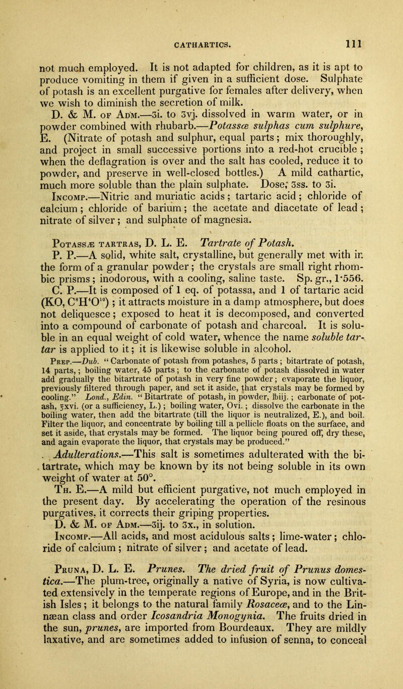 not much employed. It is not adapted for children, as it is apt to produce vomiting in them if given in a sufficient dose. Sulphate of potash is an excellent purgative for females after delivery, when we wish to diminish the secretion of milk. D. & M. OF Adm.—3i. to 3vj. dissolved in warm water, or in powder combined with rhubarb.—PotasscB sulphas cum sulphure, E. (Nitrate of potash and sulphur, equal parts; mix thoroughly, and project in small successive portions into a red-hot crucible ; when the deflagration is over and the salt has cooled, reduce it to powder, and preserve in well-closed bottles.) A mild cathartic, much more soluble than the plain sulphate. Dose; 3ss. to 3i. Incomp.—Nitric and muriatic acids; tartaric acid; chloride of calcium ; chloride of barium; the acetate and diacetate of lead ; nitrate of silver; and sulphate of magnesia. Potass^ tartras, D. L. E. Tartrate of Potash. P. P.—A solid, white salt, crystalline, but generally met with in the form of a granular powder; the crystals are small right rhom- bic prisms; inodorous, with a cooling, saline taste. Sp. gr., 1*556. C. P.—It is composed of 1 eq. of potassa, and 1 of tartaric acid (KO, C^H'O') ; it attracts moisture in a damp atmosphere, but does not deliquesce; exposed to heat it is decomposed, and converted into a compound of carbonate of potash and charcoal. It is solu- ble in an equal weight of cold water, whence the name soluble tar- tar is applied to it; it is likewise soluble in alcohol. Prep.—Dub.  Carbonate of potash from potashes, 5 parts ; bitartrate of potash, 14 parts,; boihng water, 45 parts ; to the carbonate of potash dissolved in water add gradually the bitartrate of potash in very fine powder; evaporate the liquor, previously filtered through paper, and set it aside, that crystals may be formed by cooling. Lond., Edin. Bitartrate of potash, in powder, ibiij.; carbonate of pot- ash, fxvi. (or a sufficiency, L.); boiling water, Ovi.; dissolve the carbonate in the boiling water, then add the bitartrate (till the liquor is neutrahzed, E.), and boil. Filter the liquor, and concentrate by boiling till a pellicle floats on the surface, and set it aside, that crystals may be formed. The liquor being poured off, dry these, and again evaporate the liquor, that crystals may be produced. . Adulterations.—This salt is sometimes adulterated with the bi- . tartrate, which may be known by its not being soluble in its own weight of water at 50°. Th. E.—A mild but efficient purgative, not much employed in the present day. By accelerating the operation of the resinous purgatives, it corrects their griping properties. D. & M. OF Adm.—3ij. to 3x., in solution. Incomp.—All acids, and most acidulous salts ; lime-water; chlo- ride of calcium ; nitrate of silver; and acetate of lead. Pruna, D. L. E. Prunes, The dried fruit of Prunus domes- tica.—The plum-tree, originally a native of Syria, is now cultiva- ted extensively in the temperate regions of Europe, and in the Brit- ish Isles; it belongs to the natural family Rosacece, and to the Lin- naean class and order Icosandria Monogynia. The fruits dried in the sun, prunes, are imported from Bourdeaux. They are mildly laxative, and are sometimes added to infusion of senna, to conceal