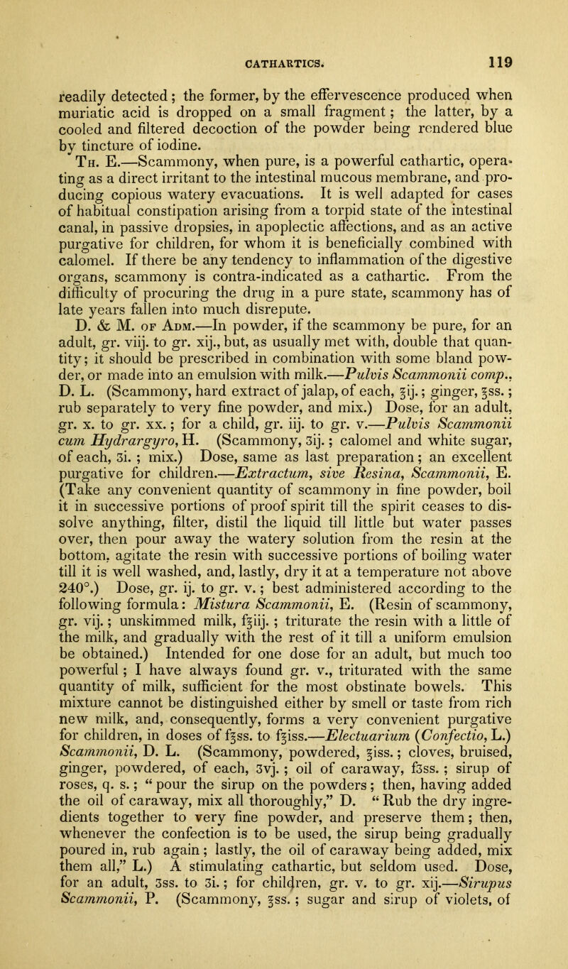 readily detected ; the former, by the effervescence produced when muriatic acid is dropped on a small fragment; the latter, by a cooled and filtered decoction of the powder being rendered blue by tincture of iodine. Th. E.—Scammony, when pure, is a powerful cathartic, opera- ting as a direct irritant to the intestinal mucous membrane, and pi'o- ducing copious watery evacuations. It is well adapted for cases of habitual constipation arising from a torpid state of the intestinal canal, in passive dropsies, in apoplectic affections, and as an active purgative for children, for whom it is beneficially combined with calomel. If there be any tendency to inflammation of the digestive organs, scammony is contra-indicated as a cathartic. From the difficulty of procuring the drug in a pure state, scammony has of late years fallen into much disrepute. D. & M. OF Adm.—In powder, if the scammony be pure, for an adult, gr. viij. to gr. xij., but, as usually met with, double that quan- tity; it should be prescribed in combination with some bland pow- der, or made into an emulsion with milk.—Pulvis Scammonii comp.. D. L. (Scammony, hard extract of jalap, of each, §ij.; ginger, ^ss.; rub separately to very fine powder, and mix.) Dose, for an adult, gr. X. to gr. XX.; for a child, gr. iij. to gr. v.—Pulvis Scammonii cum Hydrargyro, H. (Scammony, 3ij.; calomel and white sugar, of each, 3i. ; mix.) Dose, same as last preparation; an excellent purgative for children.—Extractum, sive Resina, Scammonii^ E. (Take any convenient quantity of scammony in fine powder, boil it in successive portions of proof spirit till the spirit ceases to dis- solve anything, filter, distil the liquid till little but water passes over, then pour away the watery solution from the resin at the bottom, agitate the resin with successive portions of boiling water till it is well washed, and, lastly, dry it at a temperature not above 240°.) Dose, gr. ij. to gr. v.; best administered according to the following formula: Mistura Scammonii, E. (Resin of scammony, gr. vij.; unskimmed milk, fgiij. ; triturate the resin with a little of the milk, and gradually with the rest of it till a uniform emulsion be obtained.) Intended for one dose for an adult, but much too powerful; I have always found gr. v., triturated with the same quantity of milk, sufficient for the most obstinate bowels. This mixture cannot be distinguished either by smell or taste from rich new milk, and, consequently, forms a very convenient purgative for children, in doses of f^ss. to f^iss.—Electuarium {Confectio, L.) Scam7nonii, D. L. (Scammony, powdered, §iss.; cloves, bruised, ginger, powdered, of each, 3vj.; oil of caraway, f3ss.; sirup of roses, q. s.;  pour the sirup on the powders; then, having added the oil of caraway, mix all thoroughly, D.  Rub the dry ingre- dients together to very fine powder, and preserve them; then, whenever the confection is to be used, the sirup being gradually poured in, rub again; lastly, the oil of caraway being added, mix them all, L.) A stimulating cathartic, but seldom used. Dose, for an adult, 3ss. to 3i.; for children, gr. v. to gr. xij.—Sirupus Scammonii, P. (Scammony, ^ss.; sugar and sirup of violets, of