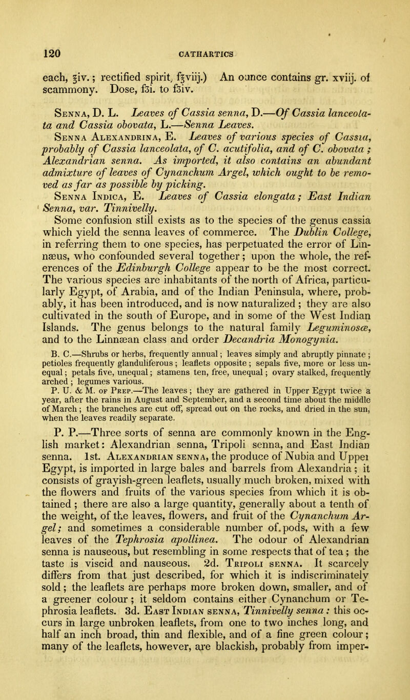 each, §iv.; rectified spirit; f^viij.) An oance contains gr. xviij. of scammony. Dose, f3i. to f3iv. Senna, D. L. Leaves of Cassia senna, D.—Of Cassia lanceola- ta and Cassia ohovata, L.—Senna Leaves. Senna Alexandrina, E. Leaves of various species of Cassia, probably of Cassia lanceolata, of C. acutifolia, and of C. ohovata ; Alexandrian senna. As imported, it also contains an abundant admixture of leaves of Cynanchum Argel, which ought to be remo- ved as far as possible by picking. Senna Indica, E. Leaves of Cassia elongata; East Indian Senna, var. Tinnivelly. Some confusion still exists as to the species of the genus cassia which yield the senna leaves of commerce. The Dublin College, in referring them to one species, has perpetuated the error of Lin- nseus, who confounded several together; upon the whole, the ref- erences of the Edinburgh College appear to be the most correct. The various species are inhabitants of the north of Africa, particu- larly Egypt, of Arabia, and of the Indian Peninsula, where, prob- ably, it has been introduced, and is now naturalized ; they are also cultivated in the south of Europe, and in some of the West Indian Islands. The genus belongs to the natural family Leguminosce, and to the Linnaean class and order Decandria Monogynia. B. C.—Shrubs or herbs, frequently annual; leaves simply and abruptly pinnate ; petioles frequently glanduliferous ; leaflets opposite ; sepals five, more or less un- equal ; petals five, unequal; stamens ten, free, unequal; ovary stalked, frequently arched; legumes various. P. U. & M. OF Prep.—The leaves; they are gathered in Upper Egypt twice a year, after the rains in August and September, and a second time about the middle of March ; the branches are cut off, spread out on the rocks, and dried in the sun, when the leaves readily separate. P. P.—Three sorts of senna are commonly known in the Eng- lish market: Alexandrian senna, Tripoli senna, and East Indian senna. 1st. Alexandrian senna, the produce of Nubia and Uppei Egypt, is imported in large bales and barrels from Alexandria ; it consists of grayish-green leaflets, usually much broken, mixed with the flowers and fruits of the various species from which it is ob- tained ; there are also a large quantity, generally about a tenth of the weight, of the leaves, flowers, and fruit of the Cynanchum Ar- gel; and sometimes a considerable number of. pods, with a few leaves of the Tephrosia apollinea. The odour of Alexandrian senna is nauseous, but resembling in some respects that of tea; the taste is viscid and nauseous. 2d. Tripoli senna. It scarcely differs from that just described, for which it is indiscriminately sold; the leaflets are perhaps more broken dow^n, smaller, and of a greener colour; it seldom contains either Cynanchum or Te- phrosia leaflets. 3d. East Indian senna, Tinnivelly senna: this oc- curs in large unbroken leaflets, from one to two inches long, and half an inch broad, thin and flexible, and of a fine green colour; many of the leaflets, however, are blackish, probably from imper-