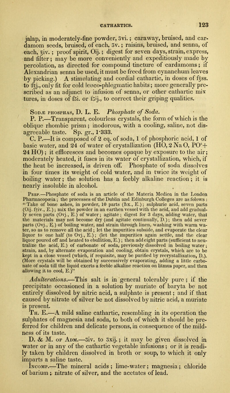 jalap, in moderately-fine powder, 3vi.; caraway, bruised, and car- damom seeds, bruised, of each, 3v.; raisins, bruised, and senna, of each, §iv. ; proof spirit, Oij.; digest for seven days, strain, express, and filter; may be more conveniently and expeditiously made by percolation, as directed for compound tincture of cardamoms; if Alexandrian senna be used, it must be freed from cynanchum leaves by picking.) A stimulating and cordial cathartic, in doses of f^ss. to f^j., only fit for cold leuco-phlegmatic habits; more generally pre- scribed as an adjunct to infusion of senna, or other cathartic mix tures, in doses of fsi. or fo'j., to correct their griping qualities. SoD^ PHosPHAs, D. L. E. Phosphate of Soda. P. P.—Transparent, colourless crystals, the form of which is the oblique rhombic prism; inodorous, with a cooling, saline, not dis- agreeable taste. Sp. gr., 1-333. C. P.—It is composed of 2 eq. of soda, 1 of phosphoric acid, 1 of basic water, and 24 of water of crystallization (HO, 2 Na O, P0'+ 24 HO); it effloresces and becomes opaque by exposure to the air; moderately heated, it fuses in its water of crystallization, which, if the heat be increased, is driven off. Phosphate of soda dissolves in four times its weight of cold water, and in twice its weight of boiling water; the solution has a feebly alkaline reaction; it is nearly insoluble in alcohol. Prep.—Phosphate of soda is an article of the Materia Medic-a in the London Pharmacopceia; the processes of the Dublin and Edinburgh Colleges are as folows : Take of bone ashes, in powder, 10 parts (Ibx., E.); sulphuric acid, seven parts (Oij. ff iv., E.); mix the powder in an earthen vessel with the acid, and add gradual- ly seven parts (Ovj., E.) of water; agitate; digest for 3 days, adding water, that the materials may not become dry (and agitate continually, D.); then add sever parts (Ovj., E.) of boiling water, and strain through linen, washing with warm wa- ter, so as to remove all the acid; let the impurities subside, and evaporate the clear liquor to one half (to Ovj., E.); (let the impurities again settle, and the clear liquor poured off and heated to ebullition, E.); then add eight parts (sufficient to neu- tralize the acid, E.) of carbonate of soda, previously dissolved in boiling water; strain, and, by alternate evaporation and cooling, obtain crystals, which are to be kept in a close vessel (which, if requisite, may be purified by recrystallization, D.). (More crystals will be obtained by successively evaporating, adding a little carbo- nate of soda till the liquid exerts a feeble alkaline reaction on htmus paper, and then allowing it to cool, E.) Adulterations.—This salt is in general tolerably pure ; if the precipitate occasioned in a solution by muriate of baryta be not entirely dissolved by nitric acid, a sulphate is present; and if that caused by nitrate of silver be not dissolved by nitric acid, a muriate is present. Th. E.—A mild saline cathartic, resembling in its operation the sulphates of magnesia and soda, to both of which it should be pre- ferred for children and delicate persons, in consequence of the mild- ness of its taste. D. & M. OF Adm.—3iv. to 3xij.; it may be given dissolved in water or in any of the cathartic vegetable infusions ; or it is readi- ly taken by children dissolved in broth or soup, to which it only imparts a saline taste. Incomp.—The mineral acids ; lime-water; magnesia ; chloride of barium ; nitrate of silver, and the acetates of lead.